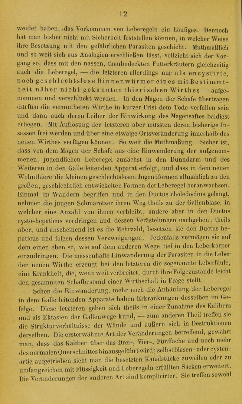 weidet haben, -das Vorkommen von Leberegeln ein häufiges. Dennoch hat man bisher nicht mit Sicherheit feststellen können, in welcher Weise ihre Besetzung mit den gefährlichen Parasiten geschieht. Muthmaßlich und so weit sich aus Analogien erschließen lässt, vollzieht sich der Vor- gang so, dass mit den nassen, thaubedeckten Futterkräutern gleichzeitig auch die Leberegel, —die letzteren allerdings nur als encystirte, noch geschlechtslose Binnenwürmer eines mitBestimml- heit näher nicht gekannten thierischen Wirthes — aufge- nommen und verschluckt werden. In den Magen der Schafe übertragen dürften die vermutheten Wirthe in kurzer Frist dem Tode verfallen sein und dann auch deren Leiber der Einwirkung des Magensaftes baldigst erliegen. Mit Auflösung der letzteren aber müssten deren bisherige In- sassen frei werden und über eine etwaige Ortsveränderung innerhalb des neuen Wirthes verfügen können. So weit die Muthmaßung. Sicher ist, dass von dem Magen der Schafe aus eine Einwanderung der aufgenom- menen, jugendlichen Leberegel zunächst in den Dünndarm und des Weiteren in den Galle leitenden Apparat erfolgt, und dass in dem neuen Wohnthiere die kleinen geschlechtslosen Jugendformen allmählich zu den großen, geschlechtlich entwickelten Formen der Leberegel heranwachsen. Einmal im Wandern begriffen und in den Ductus choledochus gelangt, nehmen die jungen Schmarotzer ihren Weg theils zu der Gallenblase, in welcher eine Anzahl von ihnen verbleibt, andere aber in den Ductus cysto-hepaticus vordringen und dessen Verästelungen nachgehen; theils aber, und anscheinend ist es die Mehrzahl, besetzen sie den Ductus he- paticus und folgen dessen Verzweigungen. Jedenfalls vermögen sie auf dem einen eben so, wie auf dem anderen Wege tief in den Leberkörper einzudringen. Die massenhafte Einwanderung der Parasiten in die Leber der neuen Wirthe erzeugt bei den letzteren die sogenannte Leberfäule, eine Krankheit, die, wenn weit verbreitet, durch ihre Folgezustände leicht den gesammten Schafbestand einer Wirthschaft in Frage stellt. Schon die Einwanderung, mehr noch die Anhäufung der Leberegel in dem Galle leitenden Apparate haben Erkrankungen desselben im Ge- folge. Diese letzteren geben sich theils in einer Zunahme des Kalibers und als Ektasien der Gallenwege kund, — zum anderen Theil treffen sie die Strukturverhältnisse der Wände und äußern sich in Destruktionen derselben. Die ersterwähnte Art der Veränderungen betreffend, gewahrt man, dass das Kaliber über das Drei-, Vier-, Fünffache und noch mehr des normalen Querschnittes hinausgeführt wird; selbstblasen- oder cyslen- artig aufgetrieben sieht man die besetzten Kanalstücke zuweilen oder zu umfangreichen mit Flüssigkeit und Leberegeln erfüllten Säcken erweitert Die Veränderungen der anderen Art sind komplicirter. Sie treffen sowohl