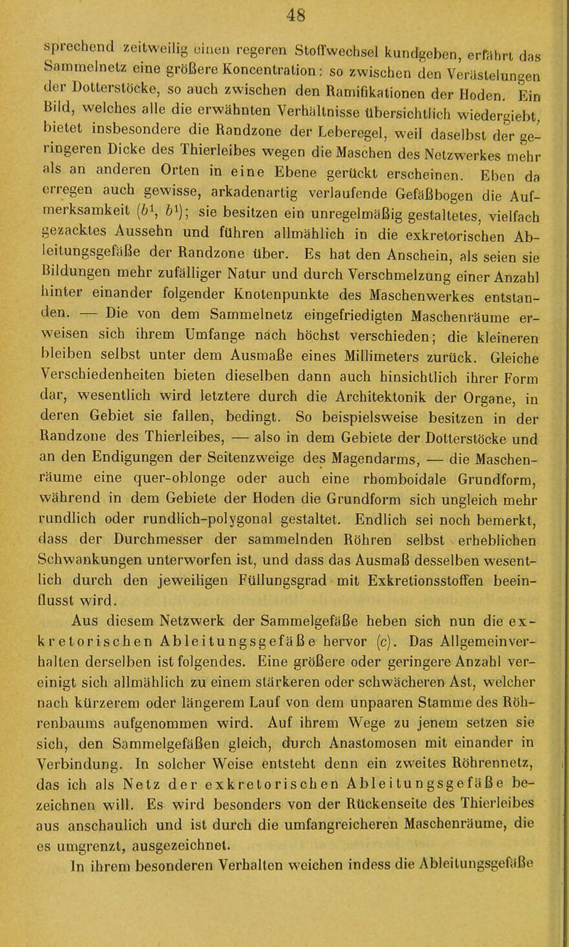 sprechend zeitweilig einen regeren Stoffwechsel kundgeben, erfährt das Sammelnetz eine größere Koncentration: so zwischen den Verästelungen der Dotierstöcke, so auch zwischen den Ramifikationen der Hoden. Ein Bild, welches alle die erwähnten Verhältnisse übersichtlich wiedergiebt, bietet insbesondere die Randzone der Leberegel, weil daselbst der ge- ringeren Dicke des Thierleibes wegen die Maschen des Netzwerkes mehr als an anderen Orten in eine Ebene gerückt erscheinen. Eben da erregen auch gewisse, arkadenartig verlaufende Gefäßbogen die Auf- merksamkeit (öi, 6i); sie besitzen ein unregelmäßig gestaltetes, vielfach gezacktes Aussehn und führen allmählich in die exkretorischen Ab- leitungsgefäße der Randzone über. Es hat den Anschein, als seien sie Bildungen mehr zufälliger Natur und durch Verschmelzung einer Anzahl hinter einander folgender Knotenpunkte des Maschenwerkes entstan- den. — Die von dem Sammelnetz eingefriedigten Maschenräume er- weisen sich ihrem Umfange nach höchst verschieden; die kleineren bl eiben selbst unter dem Ausmaße eines Millimeters zurück. Gleiche Verschiedenheiten bieten dieselben dann auch hinsichtlich ihrer Form dar, wesentlich wird letztere durch die Architektonik der Organe, in deren Gebiet sie fallen, bedingt. So beispielsweise besitzen in der Randzone des Thierleibes, — also in dem Gebiete der Dotterstöcke und an den Endigungen der Seitenzweige des Magendarms, — die Maschen- räume eine quer-oblonge oder auch eine rhomboidale Grundform, während in dem Gebiete der Hoden die Grundform sich ungleich mehr rundlich oder rundlich-polygonal gestaltet. Endlich sei noch bemerkt, dass der Durchmesser der sammelnden Röhren selbst erbeblichen Schwankungen unterworfen ist, und dass das Ausmaß desselben wesent- lich durch den jeweiligen Füllungsgrad mit Exkretionsstoffen beein- flusst wird. Aus diesem Netzwerk der Sammelgefäße heben sich nun die ex- kretorischen Ableitungsgefäße hervor (c). Das Allgemeinver- halten derselben ist folgendes. Eine größere oder geringere Anzahl ver- einigt sich allmählich zu einem stärkeren oder schwächeren Ast, welcher nach kürzerem oder längerem Lauf von dem unpaaren Stamme des Röh- renbaums aufgenommen wird. Auf ihrem Wege zu jenem setzen sie sich, den Sammelgefäßen gleich, durch Anastomosen mit einander in Verbindung. In solcher Weise entsteht denn ein zweites Röhrennetz, das ich als Netz der exkretorischen Ableitungsgefäße be- zeichnen will. Es wird besonders von der Rückenseite des Thierleibes aus anschaulich und ist durch die umfangreicheren Maschenräume, die es umgrenzt, ausgezeichnet. In ihrem besonderen Verhalten weichen indess die Ableilungsgefä'ße