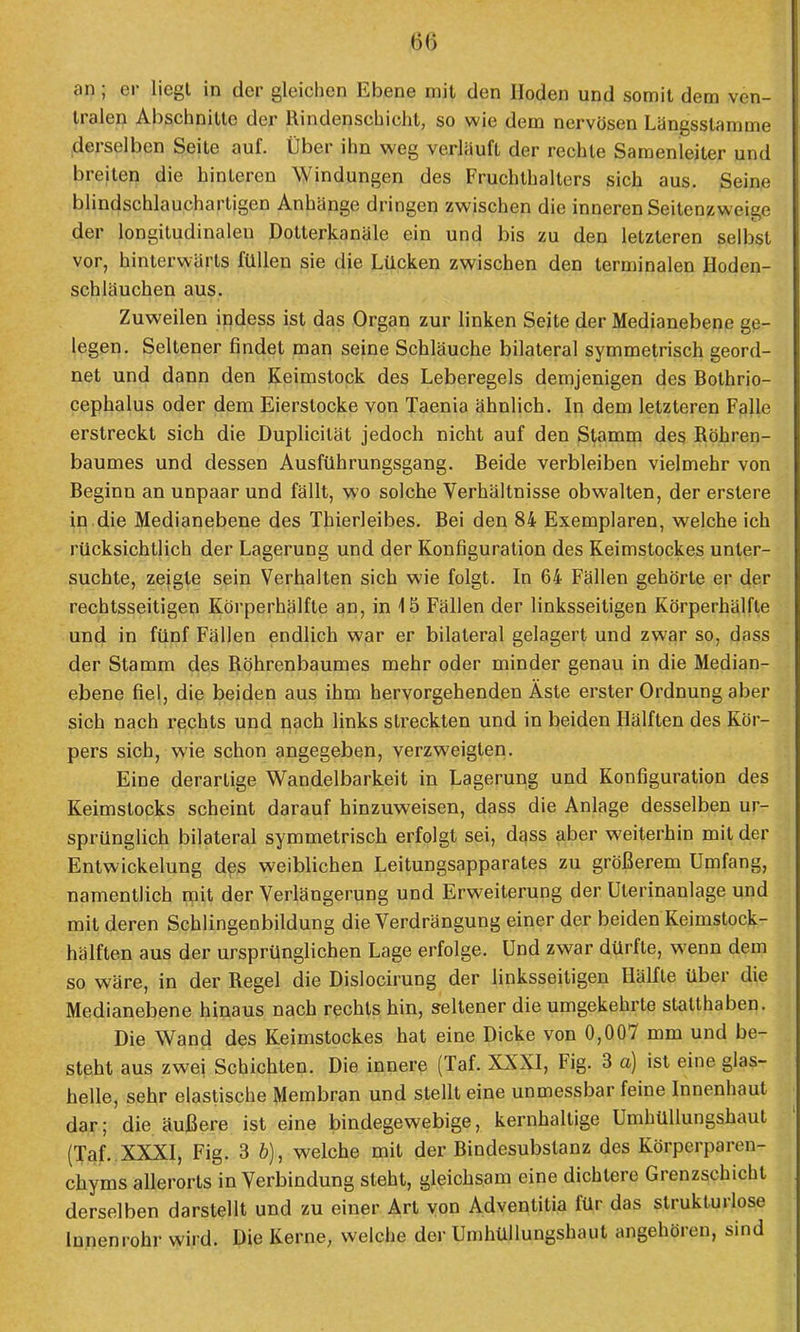 an; er liegt in der gleichen Ebene mit den Hoden und somit dem ven- tralen Abschnitte der Rindenschicht, so wie dem nervösen Längsstamme derselben Seite auf. Über ihn weg verläuft der rechte Samenleiter und breiten die hinteren Windungen des Fruchthalters sich aus. Seine blindschlaucharligen Anhänge dringen zwischen die inneren Seilenzweige der longitudinaleu Dotterkanäle ein und bis zu den letzteren selbst vor, hinterwärts füllen sie die Lücken zwischen den terminalen Hoden- schläuchen aus. Zuweilen indess ist das Organ zur linken Seite der Medianebene ge- legen. Seltener findet man seine Schläuche bilateral symmetrisch geord- net und dann den Keimstock des Leberegels demjenigen des Bothrio- cephalus oder dem Eierstocke von Taenia ähnlich. In dem letzteren Falle erstreckt sich die Duplicität jedoch nicht auf den Stamm des Röhren- baumes und dessen Ausführungsgang. Beide verbleiben vielmehr von Beginn an unpaar und fällt, wo solche Verhältnisse obwalten, der erstere in die Medianebene des Thierleibes. Bei den 84 Exemplaren, welche ich rücksichtlich der Lagerung und der Konfiguration des Keimstockes unter- suchte, zeigte sein Verhalten sich wie folgt. In 64 Fällen gehörte er der rechtsseitigen Körperhälfte an, in 15 Fällen der linksseitigen Körperhälfle und in fünf Fällen endlich war er bilateral gelagert und zwar so, dass der Stamm des Röhrenbaumes mehr oder minder genau in die Median- ebene fiel, die beiden aus ihm hervorgehenden Äste erster Ordnung aber sich nach rechts und nach links streckten und in beiden Hälften des Kör- pers sich, wie schon angegeben, verzweigten. Eine derartige Wandelbarkeit in Lagerung und Konfiguration des Keimstocks scheint darauf hinzuweisen, dass die Anlage desselben ur- sprünglich bilateral symmetrisch erfolgt sei, dass aber weiterhin mit der Entwickelung des weiblichen Leitungsapparates zu größerem Umfang, namentlich mit der Verlängerung und Erweiterung der Uterinanlage und mit deren Schlingenbildung die Verdrängung einer der beiden Keimstock- hälften aus der ursprünglichen Lage erfolge. Und zwar dürfte, wenn dem so wäre, in der Regel die Dislocirung der linksseitigen Hälfte über die Medianebene hinaus nach rechts hin, seltener die umgekehrte statthaben. Die Wand des Keimstockes hat eine Dicke von 0,007 mm und be- steht aus zwei Schichten. Die innere (Taf. XXXI, Fig. 3 a) ist eine glas- helle, sehr elastische Membran und stellt eine unmessbar feine Innenhaut dar; die äußere ist eine bindegewebige, kernhaltige Umhüllungshaul (Taf. XXXI, Fig. 3 b), welche mit der Bindesubstanz des Körperparen- chyms allerorts in Verbindung steht, gleichsam eine dichtere Grenzschicht derselben darstellt und zu einer Art von Adventitia für das strukturlose Innenrohr wird. Die Kerne, welche der Umhüllungshaut angehören, sind