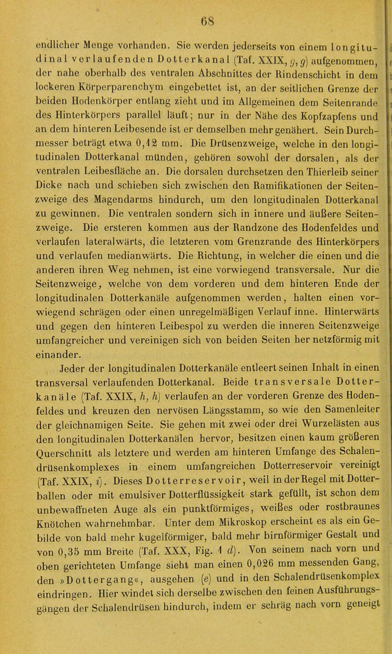 08 endlicher Menge vorhanden. Sie werden jederseits von einem longitu- J dinal verlaufenden Dotterkanal (Taf. XXIX,g,g) aufgenommen, ( der nahe oberhalb des ventralen Abschnittes der Rindenschicht in dem t lockeren Körperparenchym eingebettet ist, an der seillichen Grenze der < beiden Hodenkörper entlang zieht und im Allgemeinen dem Seitenrande ( des Hinterkörpers parallel lauft; nur in der Nähe des Kopfzapfens und | an dem hinteren Leibesende ist er demselben mehr genähert. Sein Durch- | messer beträgt etwa 0,12 mm. Die Drüsenzweige, welche in den longi- tudinalen Dotterkanal münden, gehören sowohl der dorsalen, als der ventralen Leibesfläche an. Die dorsalen durchsetzen den Thierleib seiner Dicke nach und schieben sich zwischen den Ramifikationen der Seiten- I zweige des Magendarms hindurch, um den longitudinalen Dotterkanal zu gewinnen. Die ventralen sondern sich in innere und äußere Seiten- zweige. Die ersteren kommen aus der Randzone des Hodenfeldes und verlaufen lateralwärts, die letzteren vom Grenzrande des Hinterkörpers und verlaufen medianwärts. Die Richtung, in welcher die einen und die anderen ihren Weg nehmen, ist eine vorwiegend transversale. Nur die Seitenzweige, welche von dem vorderen und dem hinteren Ende der longitudinalen Dotterkanäle aufgenommen werden, halten einen vor- wiegend schrägen oder einen unregelmäßigen Verlauf inne. Hinterwärts und gegen den hinteren Leibespol zu werden die inneren Seitenzweige umfangreicher und vereinigen sich von beiden Seiten her netzförmig mit einander. Jeder der longitudinalen Dotterkanäle entleert seinen Inhalt in einen transversal verlaufenden Dotterkanal. Beide transversale Dotter- kanäle (Taf. XXIX, h, h) verlaufen an der vorderen Grenze des Hoden- feldes und kreuzen den nervösen Längsstamm, so wie den Samenleiter der gleichnamigen Seite. Sie gehen mit zwei oder drei Wurzelästen aus den longitudinalen Dotterkanälen hervor, besitzen einen kaum größeren Querschnitt als letztere und werden am hinteren Umfange des Schalen- drüsenkomplexes in einem umfangreichen Dotterreservoir vereinigt (Taf. XXIX, i). Dieses Dotterreservoir, weil in der Regel mit Dotter- ballen oder mit emulsiver Dotterflüssigkeit stark gefüllt, ist schon dem unbewaffneten Auge als ein punktförmiges, weißes oder rostbraunes Knötchen wahrnehmbar. Unter dem Mikroskop erscheint es als ein Ge- bilde von bald mehr kugelförmiger, bald mehr birnförmiger Gestalt und von 0,35 mm Breite (Taf. XXX, Fig. 1 d). Von seinem nach vorn und oben gerichteten Umfange sieht man einen 0,026 mm messenden Gang, den »Dottergang«, ausgehen (e) und in den Schalendrüsenkomplex eindringen. Hier windet sich derselbe zwischen den feinen Ausführungs- gängen der Schalendrüsen hindurch, indem er schräg nach vorn geneigt