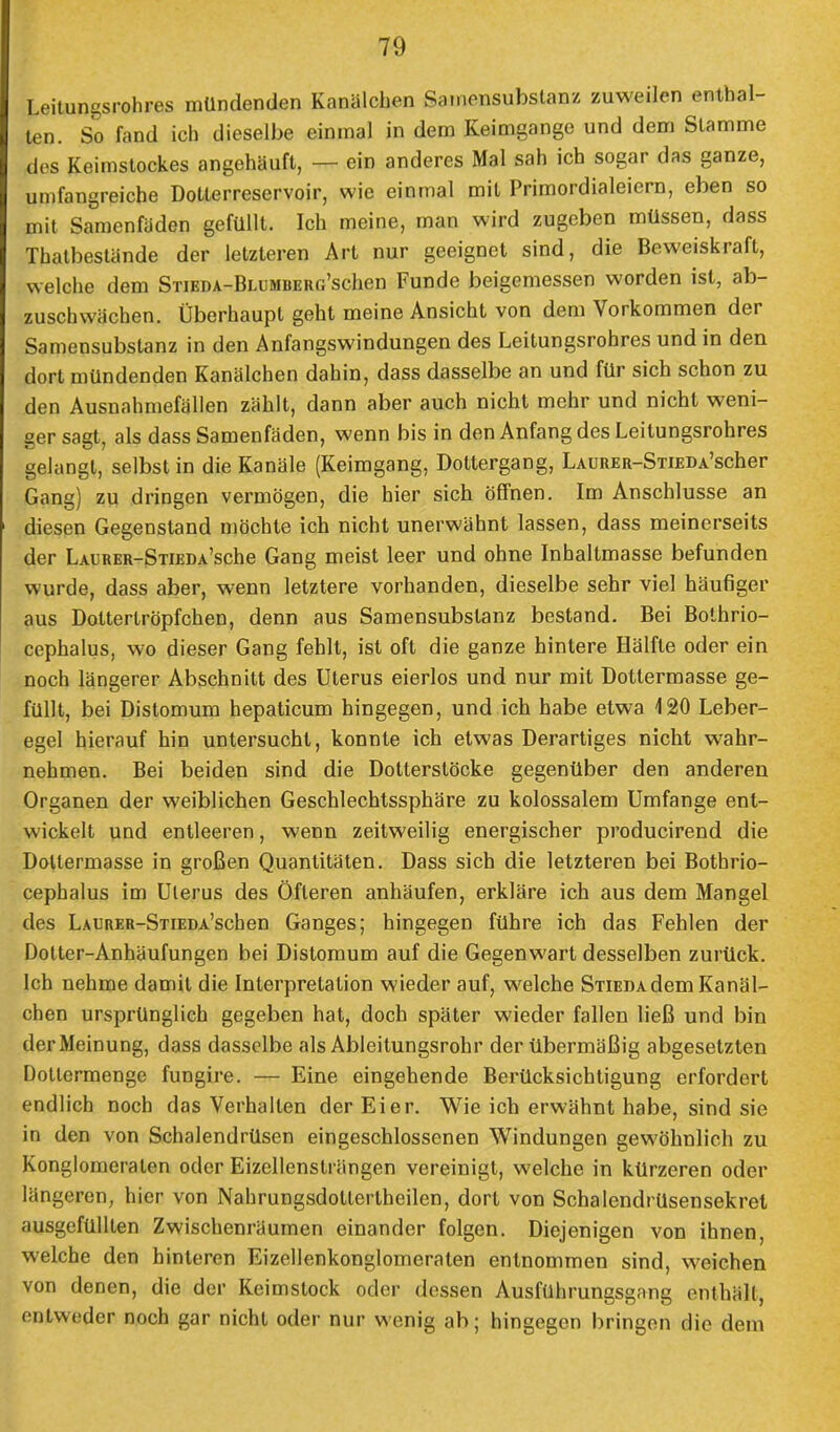 Leitungsrohres mündenden Kanälchen Samensubstana zuweilen enthal- ten. So fand ich dieselbe einmal in dem Keimgange und dem Stamme dos Keimstockes angehäuft, — ein anderes Mal sah ich sogar das ganze, umfangreiche Dotterreservoir, wie einmal mit Primordialeiern, eben so mit Samenfäden gefüllt. Ich meine, man wird zugeben müssen, dass Thatbestände der letzteren Art nur geeignet sind, die Beweiskraft, welche dem SnEDA-BLUMBERG'schen Funde beigemessen worden ist, ab- zuschwächen. Überhaupt geht meine Ansicht von dem Vorkommen der Samensubstanz in den Anfangswindungen des Leitungsrohres und in den dort mündenden Kanälchen dahin, dass dasselbe an und für sich schon zu den Ausnahmefällen zählt, dann aber auch nicht mehr und nicht weni- ger sagt, als dass Samenfäden, wenn bis in den Anfang des Leitungsrohres gelangt, selbst in die Kanäle (Keimgang, Dottergang, LAURER-SnEDA'scher Gang) zu dringen vermögen, die hier sich öffnen. Im Anschlüsse an diesen Gegenstand möchte ich nicht unerwähnt lassen, dass meinerseits der LAURER-STiEDA'sche Gang meist leer und ohne Inhaltmasse befunden wurde, dass aber, wenn letztere vorhanden, dieselbe sehr viel häufiger aus Dottertröpfchen, denn aus Samensubstanz bestand. Bei Bothrio- cephalus, wo dieser Gang fehlt, ist oft die ganze hintere Hälfte oder ein noch längerer Abschnitt des Uterus eierlos und nur mit Dottermasse ge- füllt, bei Distomum hepaticum hingegen, und ich habe etwa 420 Leber- egel hierauf hin untersucht, konnte ich etwas Derartiges nicht wahr- nehmen. Bei beiden sind die Dotterstöcke gegenüber den anderen Organen der weiblichen Geschlechtssphäre zu kolossalem Umfange ent- wickelt und entleeren, wenn zeitweilig energischer producirend die Doltermasse in großen Quantitäten. Dass sich die letzteren bei Bothrio- cephalus im Uterus des Öfteren anhäufen, erkläre ich aus dem Mangel des LAURER-STiEDA'schen Ganges; hingegen führe ich das Fehlen der Dotter-Anhäufungen bei Distomum auf die Gegenwart desselben zurück. Ich nehme damit die Interpretation wieder auf, welche Stieda dem Kanäl- chen ursprünglich gegeben hat, doch später wieder fallen ließ und bin der Meinung, dass dasselbe als Ableitungsrohr der übermäßig abgesetzten Dotlcrmenge fungire. — Eine eingehende Berücksichtigung erfordert endlich noch das Verhallen der Eier. Wie ich erwähnt habe, sind sie in den von Schalendrüsen eingeschlossenen Windungen gewöhnlich zu Konglomeraten oder Eizellensträngen vereinigt, welche in kürzeren oder längeren, hier von Nahrungsdottertheilen, dort von Schalendrüsensekret ausgefüllten Zwischenräumen einander folgen. Diejenigen von ihnen welche den hinteren Eizellenkonglomeraten entnommen sind, weichen von denen, die der Keimstock oder dessen Ausführungsgang enthält, entweder noch gar nicht oder nur wenig ab; hingegen bringen die dem