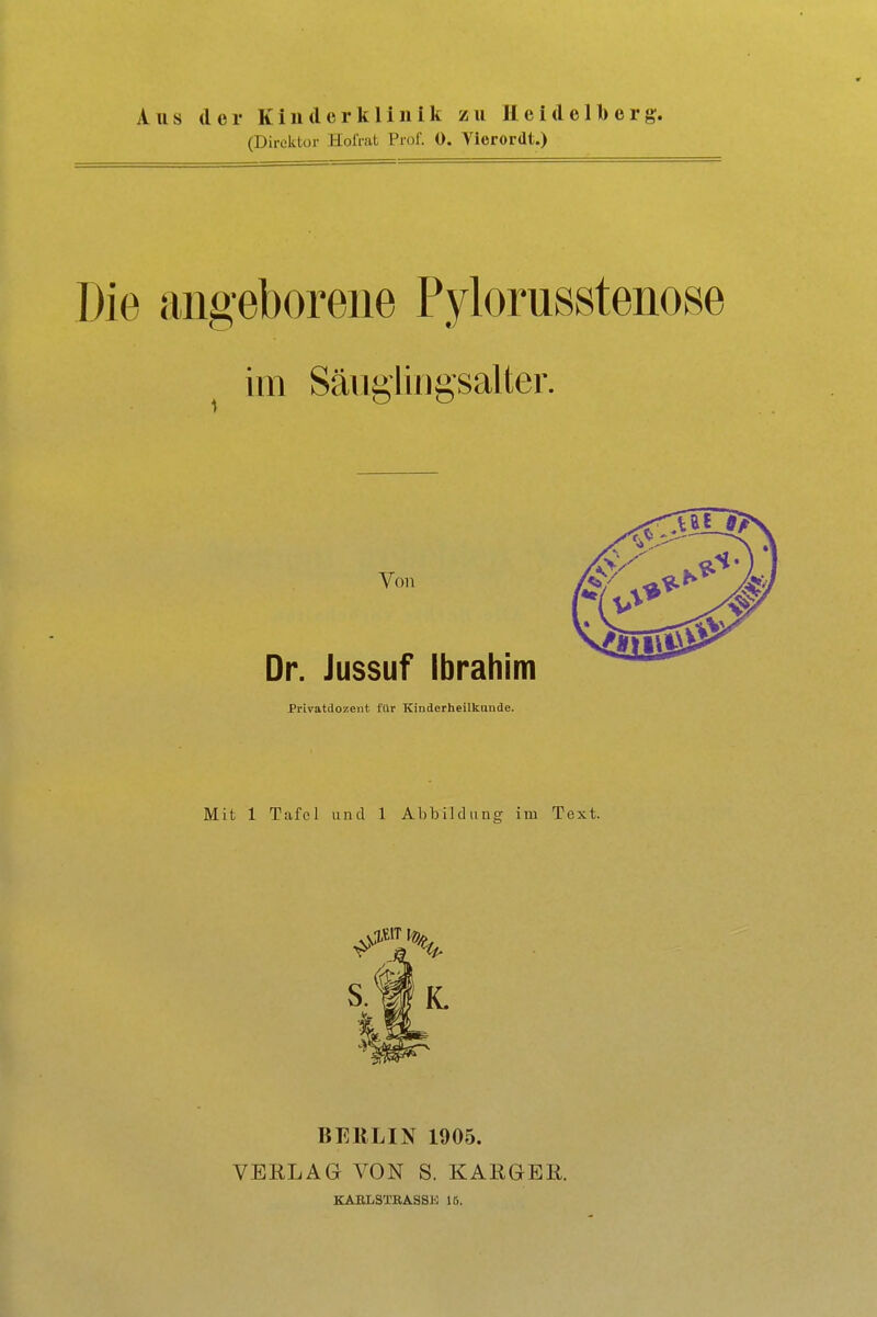 Aus der Kinderklinik zu Heidelberg. (Direktor HolVat Prof. 0. Vierordt.) Die angeborene Pylorusstenose im Säiigiingsalter. Von Dr. Jussuf Ibrahim Privatdozent für Kinderheilkunde. Mit 1 Tafel und 1 Abbildunor im Text. BEllLIN 1905. VERLAG VON S. KARGER. KABLSTBASSK 15.