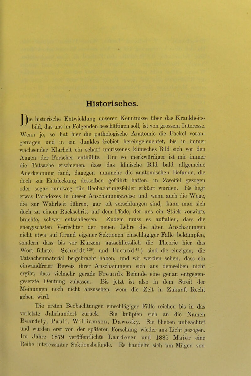 Historisches. T^ie bistorisclie Entwicklung unserer Kenntnisse über das Krankheits- bild, das ims im Folgenden beschäftigen soll, ist von grossem Interesse. Weim je, so hat hier die pathologische Anatomie die Fackel voran- getragen mid in ein dunldes Gebiet hereingeleuchtet, bis in immer wachsender Klarheit ein scharf umrissenes klinisches Bild sich vor den Augen der Forscher enthüllte. Um so merkwürdiger ist mir immer die Tatsache erschienen, dass das klinische Bild bald allgemeine Anerkennung fand, dagegen nunmehr die anatomischen Beftmde, die doch zur Entdeckung desselben geführt hatten, in Zweifel gezogen oder sogar rundweg für Beobachtungsfehler erkläi't wiu-den. Es Hegt etwas Pai-adoxes in dieser Anschauungsweise und wenn auch die Wege, die zur Wahrheit führen, gar oft verschlungen sind, kann mau sich doch zu einem Rückschritt auf dem Pfade, der mis ein Stück vorwärts brachte, schwer entschliessen. Zudem muss es auffallen, dass die energischsten Verfechter der neuen Lehre die alten Anschauimgen nicht etwa auf Grund eigener Sektionen einschlägiger Fälle bekämpfen, sondern dass bis vor Kurzem ausschhesslich die Theorie hier das Wort führte. Schmidt ^^^) und Freund*^) sind die einzigen, die Tatsachenmaterial beigebracht haben, und wir werden sehen, dass ein einwandfreier Beweis ihrer Anschauungen sich aus demselben nicht ergibt, dass vielmehr gerade Freunds Befunde eine genau entgegen- gesetzte Deutung zulassen. Bis jetzt ist also üi dem Streit der Meinungen noch nicht abzusehen, wem die Zeit in Zukunft Recht geben wird. Die ersten Beobachtungen einschlägiger Fälle reichen bis in das vorietzte Jahi-hundert zurück. Sie Icnüpfen sich an die Namen Beardsly, Pauli, Williamson, Dawosky. Sie blieben unbeachtet und wurden erst von der späteren Forschung wieder ans Licht gezogen. Im Jahre 1879 veröffentlichfe Landerer und 1885 Maier eine Reihe interessanter Sektionsbofundo. Es handelte sich um Mägen von