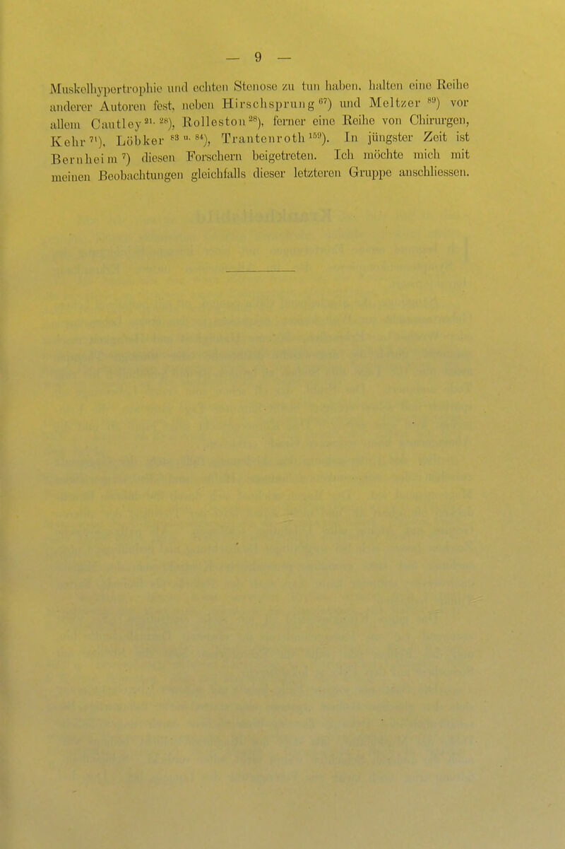 Muskolhyportropliic iiiicl echten Stenose zu tun huljen, halten eine Reihe anderer Autoren fest, neben Hirschsprujig und Meitzer vor allem Cautley -^), Rollestonferner eine Reihe von Chirurgen, Kehr'), Löbker ^■*), Trantenroth i*^''). In jüngster Zeit ist Bern heim') diesen Forschern beigetreten. Ich möchte mich mit meinen Beobachtungen gleichfalls dieser letzteren Gruppe anschliessen.