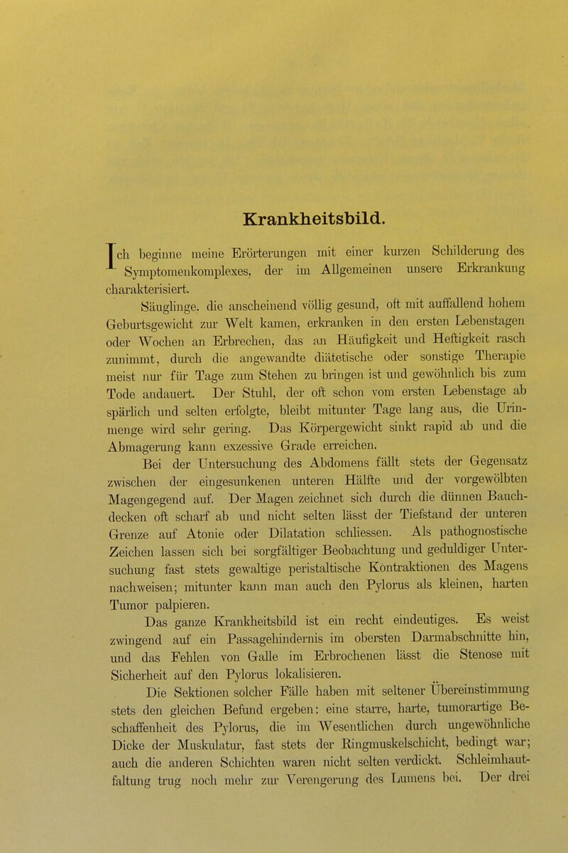 Krankheitsbild. Tch beginne meine Erörterungen mit einer kurzen Schildeinang des Symptomeukomplexes, der im Allgemeinen unsere Erki-ankuug charakterisiert. Säuglinge, die anscheinend völlig gesmid, oft mit auffallend hohem Geburtsgewicht zur Welt kamen, erkranken in den ersten Lebenstagen oder Wochen an Erbrechen, das an Häufigkeit und Heftigkeit rasch zunimmt, diu'ch die angewandte diätetische oder sonstige Therapie meist nur für Tage zum Stehen zu bringen ist und gewöhnlich bis zum Tode andauert. Der Stuhl, der oft schon vom ersten Lebenstage ab spärlich und selten erfolgte, bleibt mitunter Tage lang aus, die Urin- menge wird sehr gering. Das Körpergewicht sinkt rapid ab und die Abmagerung kann exzessive Grade erreichen. Bei der Untersuchung des Abdomens fällt stets der Gegensatz zwischen der eingesunkenen unteren Hälfte und der vorgewölbten Magengegend auf. Der Magen zeichnet sich dui'ch die dünnen Bauch- decken oft schaii ab und nicht selten lässt der Tiefstand der unteren Grenze auf Atonie oder Dilatation schliessen. Als pathognostische Zeichen lassen sich bei sorgfältiger Beobachtung imd geduldiger Unter- suchmig fast stets gewaltige peristaltische Kontraktionen des Magens nachweisen; mitimter kama man auch den Pylorus als kleinen, haiien Tumor palpieren. Das ganze Ki'ankheitsbild ist ein recht eindeutiges. Es weist zwingend auf ein Passagehindernis im obersten Darmabschnitte hin, und das Fehlen von Galle im Erbrochenen lässt die Stenose mit Sicherheit auf den Pylorus lokalisieren. Die Selctionen solcher Fälle haben mit seltener Übereinstimmung stets den gleichen Beftmd ergeben: eine starre, haiie, tumorartige Be- schaffenheit des Pylorus, die im Wesentlichen dm-ch ungewöhnhche Dicke der Muskulatur, fast stets der Ringmuskelschicht, bedingt war; auch die anderen Schichten waren nicht selten verdickt. Schleimhaut- faltung trug noch mehr zur Verengerung des Lumens bei. Der drei