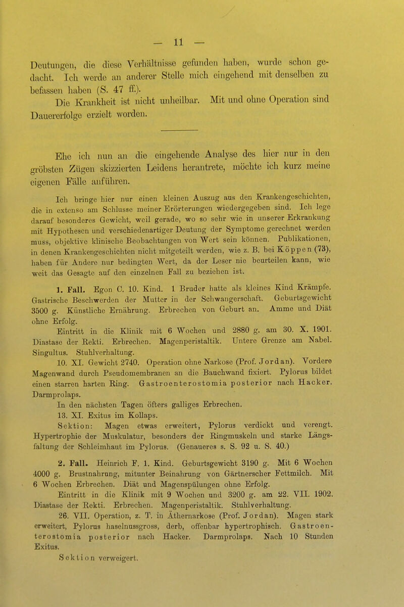 Deutungen, die diese VerlnUtiüsse gefunden haben, wurde schon ge- dacht. Ich werde an anderer Stelle mich eingehend mit denselben zu befassen haben (S. 47 ff.)- Die Ki-ankheit ist nicht unheilbar. Mit und ohne Operation sind Dauererfolge erzielt worden. Ehe ich nun an die eingehende Analyse des hier nur in den gröbsten Zügen skizzierten Leidens herantrete, möchte ich kurz menie eigenen Fälle anführen. Icli bringe hier nur einen kleinen Auszug aus den Krankengeschichten, die in extenso am Schlüsse meiner Erörterungen wiedergegeben sind. Ich lege darauf besonderes Gewicht, weil gerade, wo so sehr wie in unserer Erkrankung mit Hypothesen und verschiedenartiger Deutung der Symptome gerechnet werden muss, objektive klinische Beobachtungen von Wort sein können. Publikationen, in denen Krankengeschichten nicht mitgeteilt werden, wie z.B. bei Koppen (73), haben für Andere nur bedingten Wert, da der Leser nie beurteilen kann, wie weit das Gesagte auf den einzelnen Eall zu beziehen ist. 1. Fall. Egon C. 10. Kind. 1 Bruder hatte als kleines Kind Krämpfe. Gastrische Beschwerden der Mutter in der Schwangerschaft. Geburtsgewicht 3500 g. KünstHcho Ernährung. Erbrechen von Geburt an, Amme und Diät ohne Erfolg. Eintritt in die Klinik mit 6 Wochen und 2880 g. am 30. X. 1901. Diastase der Rekti. Erbrechen. Magenperistaltik. Untere Grenze am Nabel. Singultus. Stuhlverhaltung. 10. XI. Gewicht 2740. Operation ohne Narkose (Prof. Jordan). Vordere Magenwand durch Pseudomembranen an die Bauchwand fixiert. Pylorus bildet einen starren harten Ring. Gastroenterostomia posterior nach Hacker. Darmprolaps. In den nächsten Tagen öfters galliges Erbrechen. 18. XI. Exitus im Kollaps. Sektion: Magen etwas erweitert, Pylorus verdickt und verengt. Hypertrophie der Muslculatur, besonders der Ringmnskeln und starke Längs- faltung der Schleimhaut im Pylorus. (Genaueres s. S. 92 u. S. 40.) 2. Fall. Heinrich F. 1. Kind. Geburtsgewicht 3190 g. Mit 6 Wochen 4000 g. Brustnahrnng, mitunter Beinahrung von Gärtnerscher Pettmilch. Mit 6 Wochen Erbrechen. Diät und Magenspülungen ohne Erfolg. Eintritt in die Klinik mit 9 Wochen und 3200 g. am 22. VII. 1902. Diastase der Rekti. Erbrechen. Magenperistaltik. Stuhlverhaltung. 26. VII. Operation, z. T. in Äthornarkose (Prof. Jordan). Magen stark erweitert, Pylorus haselnussgross, derb, offenbar hypertrophisch. Gastroen- terostomia posterior nach Hacker. Darmprolaps. Nach 10 Stunden Exitus. Sektion verweigert.