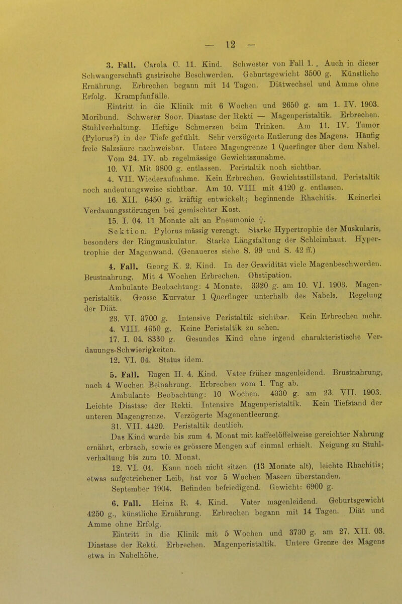 3. Fall. Carola 0. 11. Kind. Schwester von Fall 1. . Auch in dieser Schwangerschaft gastrische Bescliwerdon. Goburtsgowiclit 3500 g. Künstliche Ernälirung. Erbrechen begann mit 14 Tagen. Diiltwechsel und Ä.mme ohne Erfolg. Krampfanfälle. Eintritt in die Klinik mit 6 Wochen und 2650 g. am 1. IV. 1903. Moribund. Schwerer Soor. Diastasc der Rekti — Magenperiataltik. Erbrechen. Stuhlverhaltung. Heftige Schmerzen beim Trinken. Am 11. IV. Tumor (Pylorus?) in der Tiefe gefühlt. Sehr verzögerte Entlerung des Magens. Häufig freie Salzsäure nachweisbar. Untere Magongrenze 1 Querfinger über dem Nabel. Vom 24. IV. ab regelmässige Gewichtszunahme. 10. VI. Mit 3800 g. entlassen. Peristaltik noch sichtbar. 4. VII. Wiederaufnahme. Kein Erbrechen. Gewichtsstill stand. Peristaltik noch andeutungsweise sichtbar. Am 10. VIII mit 4120 g. entlassen. 16. XII. 6450 g. kräftig entwickelt; beginnende Rhachitis. Keinerlei Verdauungsstörungen bei gemischter Kost. 15. I. 04. 11 Monate alt an Pneumonie f. Sektion. Pylorus massig verengt. Starke Hypertrophie der Muskularis, besonders der Ringmuskulatur. Starke Längsfaltung der Schleimhaut. Hyper- trophie der Magenwand. (Genaueres siehe S. 99 und S. 42 fi'.) 4. Fall. Georg K. 2. Kind. In der Gravidität viele Magenbeschwerden. Brustnahrung. Mit 4 Wochen Erbrechen. Obstipation. Ambulante Beobachtung: 4 Monate. 3320 g. am 10. VI. 1903. Magen- peristaltik. Grosse Kurvatur 1 Querfinger unterhalb des Nabels. Regelung der Diät. 23. VI. 3700 g. Intensive Peristaltik sichtbar. Kein Erbrechen mehr. 4. VIII. 4650 g. Keine Peristaltik zu sehen. 17. I. 04. 8330 g. Gesundes Kmd ohne irgend charakteristische Ver- dauungs-Schwierigkeiten. 12. VI. 04. Status idem. 5. Fall. Eugen H. 4. Kind. Vater früher magenleidend. Brustnahrung, nach 4 Wochen Beinahrung. Erbrechen vom 1. Tag ab. Ambulante Beobachtung: 10 Wochen. 4330 g. am 23. VII. 1903. Leichte Diastasc der Rekti. Intensive Magenperistaltik. Kein Tiefstand der unteren Magengrenze. Verzögerte Magenentleerung. 31. VII. 4420. Peristaltik deutlich. Das Kind wurde bis zum 4. Monat mit kaffeelöffelweise gereichter Nahning ernährt, erbrach, sowie es grössere Mengen auf einmal erhielt. Neigung zu Stuhl- verhaltung bis zum 10. Monat. 12. VI. 04. Kann noch nicht sitzen (13 Monate alt), leichte Rhachitis; etwas aufgetriebener Leib, hat vor 5 Wochen Masern überstanden. September 1904. Befinden befriedigend. Gewicht: 6900 g. 6. Fall. Heinz R. 4. Kind. Vater magenleidend. Geburtsgewicht 4250 g., künstliche Ernährung. Erbrechen begann mit 14 Tagen. Diät und Amme ohne Erfolg. Eintritt in die Klinik mit 5 Wochen und 3730 g. am 27. XII. 03. Diastase der Rekti. Erbrechen. Magenperistaltik. Untere Grenze des Magens etwa in Nabelhöhe.