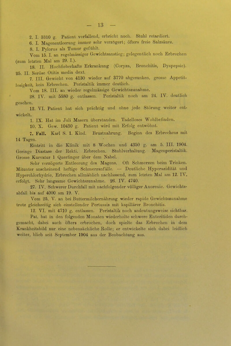 2, I. 3310 g. Patient verfallend, erbricht noch. Stuhl retardiert. 6. I. Magenontleerung immer sehr verzögert; öfters freie Salzsäure. 8. I. Pylorus als Tumor gefühlt. Vom 15.1. an rogelmüssiger Gowichtsanstieg; gelegentlich noch Erbrochen (zum letzten Mal am 29. I.). 18. II. Hoch fieberhafte Erkrankung (Ooryza, Bronchitis, Dyspepsie). 25. II. Seröse Otitis media dext. 7. III. Gewicht von 4130 wieder auf 3770 abgesunken, grosse Appetit- losigkeit, kein Erbrechen. Peristaltik immer deutlich. Vom 18. III. an wieder regelmässige Gewichtszunahme. 28. IV. mit 5580 g. entlassen. Peristaltik noch am 24. IV. deutlich gesehen. 12. VI. Patient hat sich prächtig und ohne jede Störung weiter ent- wickelt. 1. IX. Hat im Juli Masern überstanden. Tadelloses Wohlbefinden. 10. X. Gew. 10430 g. Patient wird mit Erfolg entwöhnt. 7. Fall. Karl S. 1. Kind. Brustnahrung. Beginn des Erbrechens mit 14 Tagen. Eintritt in die Klinik mit 8 Wochen und 4350 g. am 5. III. 1904. Geringe Diastase der Rekti. Erbrechen. Stuhlverhaltung. Magenperistaltik. Grosse Kurvatur 1 Querfinger über dem Nabel. Sehr verzögerte Entleerung des Magens. Oft Schmerzen beim Trinken. Mitunter anscheinend heftige Schmerzanfäüe. — Deutliche Hyperazidität und Hyperchlorhydrie, Erbrechen allmählich nachlassend, zum letzten Mal am 12. IV. erfolgt. Sehr langsame Gewichtszunahme. 26. IV. 4740. 27. IV. Schwerer Durchfall mit nachfolgender völliger Anorexie. Gewichts- abfall bis auf 4000 am 19. V. Vom 25. V. an bei Buttermilchernährung wieder rapide Gewichtszunahme trotz gleichzeitig sich einstellender Pertussis mit kapillärer Bronchitis. 12. VI. mit 4710 g. entlassen. Peristaltik noch andeutungsweise sichtbar. Pat. hat in den folgenden Monaten wiederholte schwere Enteritiden durch- gemacht, dabei auch öfters erbrochen, doch spielte das Erbrechen in dem Krankheitsbild nur eine nebensächliche Rolle; er entwickelte sich dabei leidlich weiter, blieb seit September 1904 aus der Beobachtung aus.