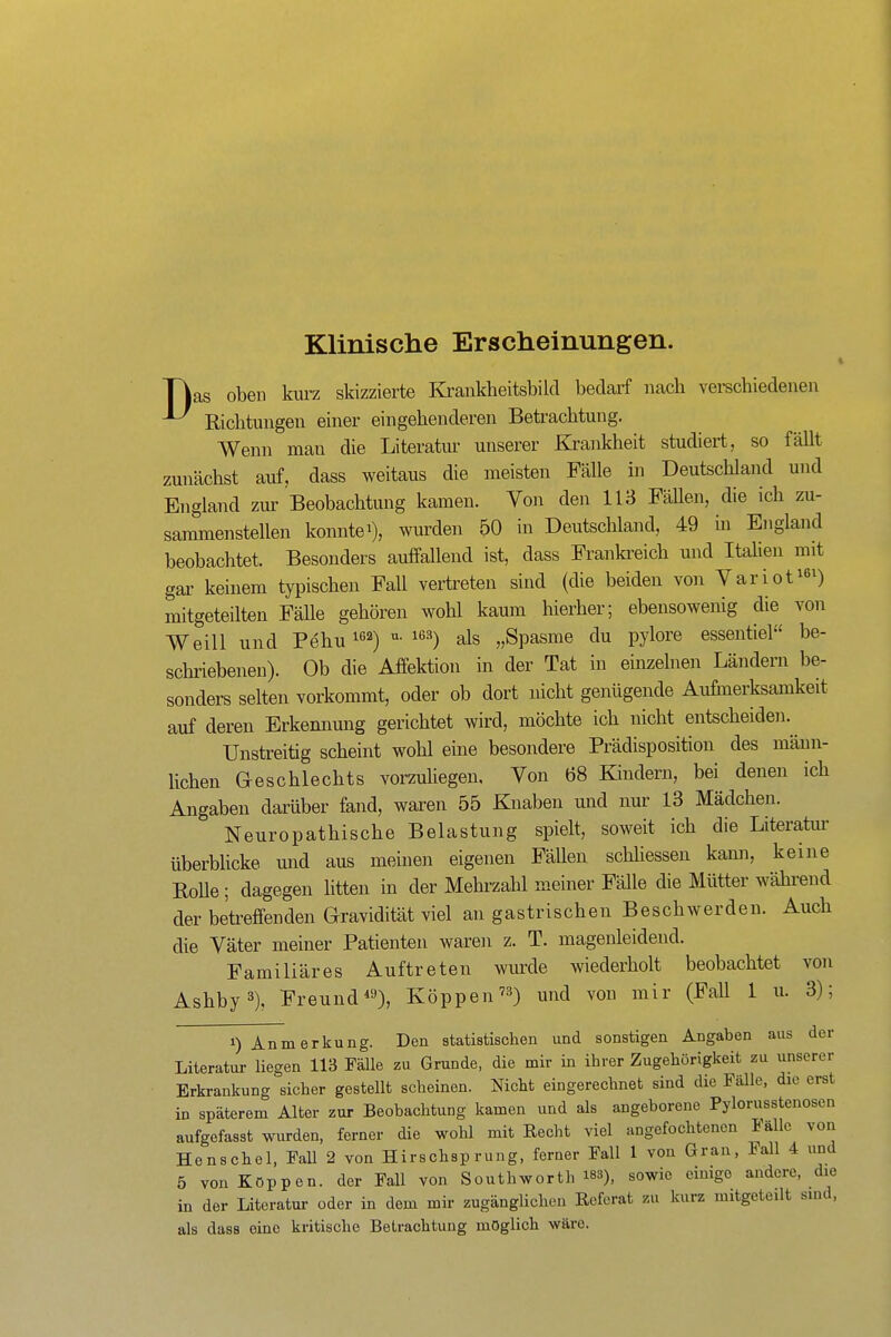 Klinische Erscheinungen. t Tias oben kurz skizzierte Kranklieitsbild bedarf nach verschiedeneu Richtungen einer eingehenderen Betrachtung. Wenn man die Literatur unserer Krankheit studiert, so fällt zunächst auf, dass weitaus die meisten Fälle in Deutschland mid England zur Beobachtung kamen. Von den 113 Fällen, die ich zu- sammenstellen konnte 1), wurden 50 in Deutschland, 49 m England beobachtet. Besonders auffallend ist, dass Frankreich und ItaUen mit gar keinem typischen Fall vertreten sind (die beiden von Yariot^e^) mitgeteilten Fälle gehören wohl kaum hierher; ebensowenig die von Weill und Pehu ^ß^) ^*'^) als „Spasmo du pylore essentiel be- scliiüebenen). Ob die Affektion in der Tat in einzelnen Ländern be- sonders selten vorkommt, oder ob dort nicht genügende Aufinerksamkeit auf deren Erkennung gerichtet wird, möchte ich nicht entscheiden. Unstreitig scheint wohl eine besondere Prädisposition des männ- lichen Geschlechts vorzuliegen. Von 68 Kindern, bei denen ich Angaben darüber fand, waren 55 Knaben und nur 13 Mädchen. Neuropathische Belastung spielt, soweit ich die Literatiir überbhcke und aus meinen eigenen Fällen schliessen kami, keine Rolle; dagegen litten in der Mehrzahl meiner Fälle die Mütter während der betreffenden Gravidität viel an gastrischen Beschwerden. Auch die Väter meiner Patienten waren z. T. magenleidend. Familiäres Auftreten wiuxle wiederholt beobachtet von Ashby3), Freund^'O, Köppen'^) und von mir (Fall 1 u. 3); 1) Anmerkung. Den statistischen und sonstigen Angaben aus der Literatur liegen 113 Fälle zu Grunde, die mir in ihrer Zugehörigkeit zu unserer Erkrankung sicher gestellt scheinen. Nicht eingerechnet sind die Fälle, die erst in späterem Alter zur Beobachtung kamen und als angeborene Pylorusstenosen aufgefasst wurden, ferner die wohl mit Recht viel angefochtenen Falle von Honschol, Fall 2 von Hirschsprung, ferner Fall 1 von Gran, Fall 4 und 5 von Koppen, der Fall von Southworth i83), sowie einige andere, die in der Literatur oder in dem mir zugänglichen Ecferat zu kurz mitgeteilt sind, als dass eine kritische Betrachtung möglich wäre.