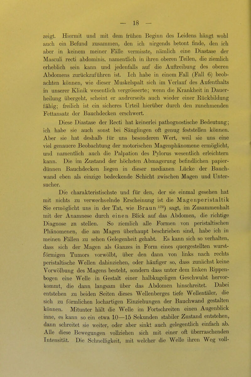 zeigt. Hiermit und mit dem fi-ühen Beginn des Leidens hängt wohl auch ein Befund zusammen, den ich nirgends betont finde, den ich aber in keinem meiner Fälle vermisste, jiämHch eine Diastase der MascuU recti abdominis, uamentUch in ihren oberen Teilen, die ziemlich erhebhch sein kann und jedenfalls auf die Auftreibung des oberen Abdomens zurückzuführen ist. Ich habe in einem Fall (Fall 6) beob- achten können, wie dieser Muskelspalt sich im Verlauf des Aufenthalts in unserer Klinik wesentlich vergrösserte; wenn die Krankheit in Dauer- heilung übergeht, scheint er andrei'seits auch wieder einer Rückbildung fähig; freilich ist ein sicheres Urteil hierüber durch den zunehmenden Fettansatz der Bauchdecken erschwert. Diese Diastase der Recti hat keinerlei pathognostische Bedeutung; ich habe sie auch sonst bei Säuglingen oft genug feststellen können. Aber sie hat deshalb für uns besonderen Wert, weil sie uns eine viel genauere Beobachtung der motorischen Magenphänomene ermöglicht, und namentlich auch die Palpation des Pylorus wesentlich erleichtern kann. Die im Zustand der höchsten Abmagerung befindhchen papier- dünnen Bauchdecken liegen in dieser medianen Lücke der Bauch- wand eben als einzige bedeckende Schicht zwischen Magen und Unter- sucher. Die charakteristischste und für den, der sie einmal gesehen hat mit nichts zu verwechselnde Erscheinung ist die Magenperistaltik Sie ermöghcht uns in der Tat, wie Braun ^''°) sagt, im Zusammenhalt mit der Anamnese durch einen Bhck auf das Abdomen, die richtige Diagnose zn stellen. So ziemlich alle Formen von peristaltischen Phänomenen, die am Magen überhaupt beschrieben sind, habe ich in meinen Fällen zu sehen Gelegenheit gehabt. Es kann sich so verhalten, dass sich der Magen als Ganzes in Form eines quergestellten wTU-st- förmigen Tumors vorwölbt, über den dann von links nach rechts peristaltische Wellen dahinziehen, oder häufiger so, dass zunächst keine Vorwölbmig des Magens besteht, sondern dass unter dem Unken Rippen- bogen eine Welle in Gestalt einer halbkugeligen Gesch-wulst hervor- kommt, die dann langsam über das Abdomen hinschreitet. Dabei entstehen zu beiden Seiten dieses Wellenberges tiefe Wellentäler, die sich zu förmlichen lochartigen Einziehungen der Bauchwand gestalten können. Mitunter hält die Welle im Fortschi-eiten einen Augenblick inne, es kann so ein etwa 10—15 Sekmiden stabiler Zustand entstehen, dann schreitet sie weiter, oder aber sinkt auch gelegentlich einfach ab. Alle diese Bewegungen vollziehen sich mit einer oft überraschenden Intensität. Die Schnelligkeit, mit welcher die Welle ihren Weg voll-