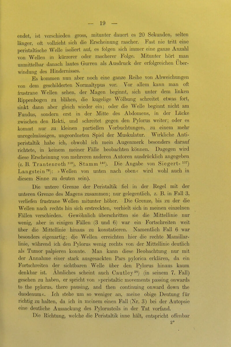 endet, ist vei-schieclou gross, mitunter dauert es 20 Sekunden, selten länger, oft vollzieht sich die Erscheinung rascher. Fast nie tritt eine peristaltische Welle isoliert auf, es folgen sich immer eine ganze Anzahl von Wellen in kürzerer oder rascherer Folge. Mitunter hört man unmittelbar danach lautes Gurren als Ausdruck der erfolgreichen Über- windung des Hindernisses. ' Es kommen nun aber noch eine ganze Reihe von Abweichungen von dem geschilderten Normaltypus vor. Vor allem kann man oft frustrane Wellen sehen, der Magen begimit, sich unter dem linken Rippenbogen zu blähen, die kugelige Wölbung schreitet etwas fort, sinkt dann aber gleich wieder ein; oder die Welle beginnt nicht am Fundus, sondern erst in der Mitte des Abdomens, in der Lücke zwischen den Rekti, und schreitet gegen den Pylorus weiter; oder es kommt nur zu kleinen partiellen Vorbuchtun gen, zu einem mehr unregelmässigen, ungeordneten Spiel der Muskulatur. Wu'kliche Anti- peristaltik habe ich, obwohl ich mein Augenmerk besonders darauf richtete, in keinem meiner Fälle beobachten können. Dagegen wird diese Erscheinung von mehreren anderen Autoren ausdrückUch angegeben (z. B. Trantenroth Stamm i*). Die Ajigabe von Siegert- Langstein ^8): »Wellen von unten nach oben« wird wohl auch in diesem Siime zu deuten sein). Die imtere Grenze der Peristaltik fiel in der Regel mit der unteren Grenze des Magens zusammen; nur gelegentlich, z. B. in Fall 3, verhefen frusü-ane Wellen mitunter höher. Die Grenze, bis zu der die Wellen nach rechts hin sich erstreckten, verhielt sich in meinen einzelnen Fällen verschieden. Gewöhnlich überschritten sie die Mittellinie nur wenig, aber in einigen Fällen (3 und 6) war ein Fortschi'eiten weit über die Mittellinie hinaus zu konstatieren. Namentlich Fall 6 war besonders eigenartig; die Wellen erreichten hier die rechte Mamillar- hnie, während ich den Pylorus wenig rechts von der Mittellinie deutlich als Tumor palpieren konnte. Man kann diese Beobachtung nur mit der Annahme einer stark ausgesackten Pars pylorica erklären, da ein Fortschreiten der sichtbaren Welle über den Pylorus hinaus kaum denkbar ist. Ahnliches scheint auch Cautley^^) (in seinem 7. Fall) gesehen zu haben, er spricht von »peristaltic movements passing onwards to the pylorus, there pausing, and then continuing onward down the duodenura«. Ich stehe mn so weniger an, meine obige Deutung für richtig zu halten, da ich in meinem einen Fall (Nr. 3) bei der Autopsie eine deutliche Aussackung des Pylorusteils in der Tat vorfand. Die Richtung, welche die Peristaltik ijme hält, entspricht offenbar 2*