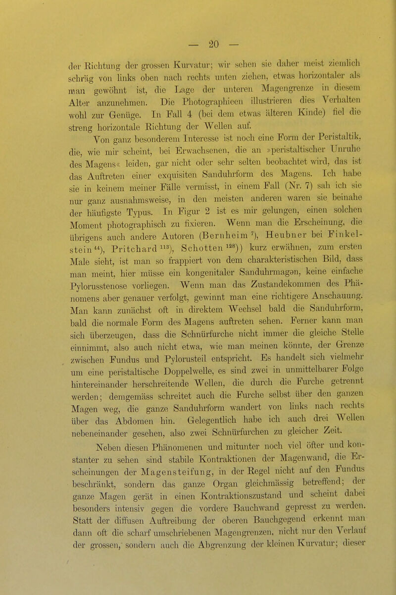 der Richtung der grossen Kurvatur; wir sehen sie daher meist ziemhcli schräg von links oben nach rechts unten ziehen, etwas horizontaler als man gewöhnt ist, die Lage der unteren Magengrenze in diesem Alter anzunehmen. Die Pliotographieen illustrieren dies Verhalten wohl zur Genüge. In Fall 4 (bei dem etwas älteren Kinde) fiel die streng horizontale Richtung der Wellen auf. Von ganz besonderem Interesse ist noch eine Form der Peristaltik, die, wie mir scheint, bei Erwachsenen, die an »peristaltischer Unruhe des Magens« leiden, gar nicht oder sein- selten beobachtet wird, das ist das Auftreten einer exquisiten Sanduhrform des Magens. Ich habe sie in keinem meiner Fälle vermisst, in einem Fall (Nr. 7) sah ich sie nm- ganz ausnahmsweise, in den meisten anderen waren sie beinahe der häufigste TyiDus. In Figm- 2 ist es mir gelungen, einen solchen Moment photographisch zu fixieren. Wenn man die Erscheinung, die übrigens auch andere Autoren (Bernheim ''), Heubner bei Finkel- stein**), Pritchard 3), Schotten ^^s)) kurz erwähnen, zum ersten Male sieht, ist man so fi-appiert von dem charakteristischen Bild, dass man meint, hier müsse ein kongenitaler Sandubrmagan, keine einfache Pylorusstenose vorliegen. Wenn man das Zustandekommen des Phä- nomens aber genauer verfolgt, gewinnt man eine richtigere Anschauung. Man kann zunächst oft in direktem Wechsel bald die Sanduhi'form, bald die normale Form des Magens auftreten sehen. Ferner kann man sich überzeugen, dass die Schnürfurche nicht immer die gleiche Stelle einnimmt, also auch nicht etwa, wie man meinen könnte, der Grenze zwischen Fundus und Pylorusteil entspricht. Es handelt sich vielmeln- um eme peristaltische Doppelwelle, es sind zwei in unmittelbarer Folge hintereinander herschreitende Wellen, die durch die Fm-che getrennt werden; demgemäss schreitet auch die Fm'che selbst über den ganzen Magen weg, die ganze Sanduhrform wandert von links nach rechts über das Abdomen hin. Gelegentlich habe ich auch drei Wellen nebeneinander gesehen, also zwei Schniüfurcheu zu gleicher Zeit. Neben diesen Phänomenen und mitunter noch viel öfter und kon- stanter zu sehen sind stabile Kontraktionen der Magenwand, die Er- scheinmigen der Magensteifung, in der Regel nicht auf den Fundus beschi'änkt, sondern das ganze Organ gleichmässig beti'eff'end; der ganze Magen gerät in einen Kontraktionszustand und scheint dabei besonders intensiv gegen die vordere Bauchwand gepresst zu w-erden. Statt der diffusen Auftreibung der oberen Bauchgegend erkennt man daim oft die scharf mnschriebenen Magengi'enzen, nicht nur den Verlauf der grossen, sondern auch die Abgrenzung der kloinen Kurvatur; dieser