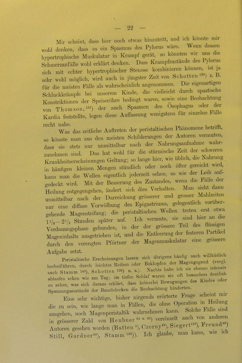 Mir scheint, dass hier noch etwas hinzutritt, und ich könnte mn- wohl denken, dass es ein Spasmus des Pylorus wäre. Wenn dessen hyperti'ophische Muskulatur in Krampf gerät, so könnten wir uns die Schmerzanfälle wohl erklärt denken. Dass Krampfzustände des Pylorus sich mit echter hypertrophischer Stenose komhinieren können ist ja sehr wohl möglich, wird auch in jüngster Zeit von Schotten ) z. B. fiü- die meisten Fälle als wahrscheinlich angenommen. Die eigenartigen Schluckkrämpfe bei unserem Kinde, die vielleicht durch spastische Konstriktionen der Speiseröhre bedingt waren, sowie eme Beobachtung von Thomson/^') der auch Spasmen des Ösophagus oder der Kardia feststeUte, legen diese Auffassung wenigstens für einzelne FaUe recht M^e. ^^^^ ^.^ft^eten der peristaltischen Phänomene beteifft, so könnte man aus den meisten Schildemngen der Autoren vermuten, dass sie stets nur unmittelbar nach der Nahrungsaufiiahme wahr- zunehmen sind. Das hat wohl für die stürmische Zeit der schweren Krankheitserscheinungen Geltung; so lange hier, wie übhch, die Nahrung iu häufigen kleinen Mengen stündlich oder noch öfter gereicht wu^d kann man die Wellen eigentlich jederzeit sehen, so wie der Leib aul- gedeckt wird. Mit der Besserung des Zustaiides, wenn die Falle der Heilung entgegengehen, ändert sich dies Verhalten. Man sieht dann unmittelbaa- nach der Darreichung grösserer und grosser Mahlzeiten nur eine diffiise Vorwölbung des Epigastriums, gelegentlich vorüber- gehende Magensteifong; die peristaltischen Wellen treten erst etwa li/,_2'/o Stunden später auf. Ich vermute, sie sind hier an die Verdauungsphase gebunden, in der der grössere Teil des flussig^i Mageninhalts ausgetrieben ist, und die Entleerung der festeren Partdeel durch den verengten Pförtner der Magenmuskulatm- eme grossere Aufgabe setzt. .. Peristaltische Erscheinungen lassen sich übrigens häufig auch -^urh^^ herbeiführen, durch leichtes Reiben oder Beklopfen der Magengegend (vergl aul Stamm HO), Schotten i^s) u. a.). Nachts habe ich s^e ebenso mtensxv a^ltin sin 1 am Tag; im tiefen Schlaf waren sie oft ^^^^^ zu sehen, was sich daraus erklärt, dass keinerlei Bewegungen des Kmdes Spannungszustände der Bauchdecken die Beobachtung hmderten. _ Eine sehr wichtige, bisher nirgends erörterte Frage schemt mir die zu sein, wie lange man in Fällen, die ohne Operation i^Heilung ausgehen, noch Magenperistaltik wahrnehmen kann. Solche halle sind in grösserer Zahl von Heubnervereinzelt auch von anderen Autoren gesehen worden (Batten % Czerny-), Siegert-^), Freund ) Still, Gardner«»), Stamm ^)). Ich glaube, man kann, wie ich