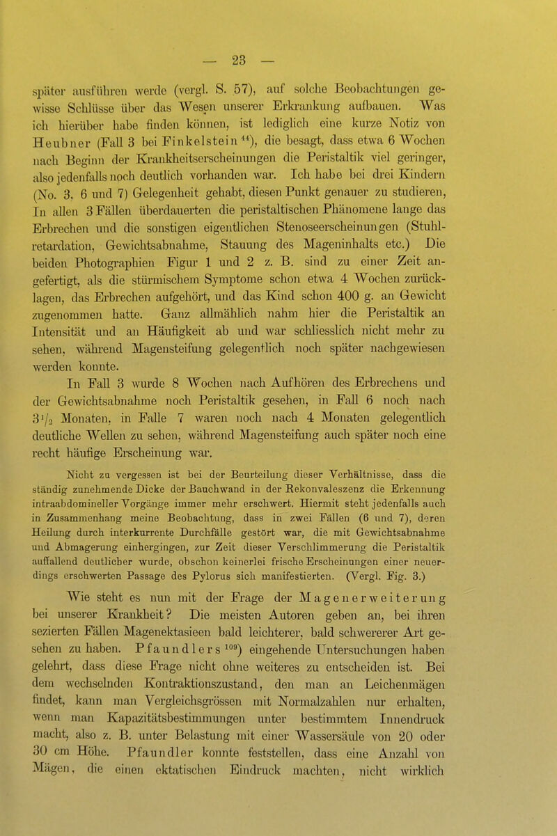 später ausfülircii werde (vergl. S. 57), auf solche Beobachtungen ge- wisse SchUisse über das Wesen unserer Erla-ankung aulbauen. Was ich hierüber habe finden können, ist lediglich eine kurze Notiz von Heubner (Fall 3 bei Finkelstein die besagt, dass etwa 6 Wochen nach Beginn der Krankheitserscheinungen die Peristaltik viel geringer, also jedenfalls noch deuthch vorhanden war. Ich habe bei drei Kindern (No. 3, 6 und 7) Gelegenheit gehabt, diesen Punkt genauer zu studieren, In allen 3 Fällen überdauerten die peristaltisehen Phänomene lange das Erbrechen und die sonstigen eigentlichen Stenoseerscheinungen (Stuhl- retardation, Gewichtsabnahme, Stauung des Mageninhalts etc.) Die beiden Photographien Figur 1 und 2 z. B. sind zu einer Zeit an- gefertigt, als die stürmischem Symptome schon etwa 4 Wochen ziu-ück- lagen, das Erbrechen aufgehört, und das Kind schon 400 g. an Gewicht zugenommen hatte. Ganz allmählich nahm hier die Peristaltik an Intensität und an Häufigkeit ab und war schliesslich nicht mehr zu sehen, während Magensteifung gelegentlich noch später nachgewiesen werden konnte. In Fall 3 wurde 8 Wochen nach Aufhören des Erbrechens und der Gewichtsabnahme noch Peristaltik gesehen, in Fall 6 noch nach 3^3 Monaten, in Falle 7 waren noch nach 4 Monaten gelegentlich deutliche Wellen zu sehen, während Magensteifung auch später noch eine recht häufige Erscheinung war. Nicht za vergessen ist bei der Beurteilung dieser Verhältnisse, dass die ständig zunehmende Dicke der Bauchwand in der Rekonvaleszenz die Erkennung intraabdomineller Vorgänge immer mehr erschwert. Hiermit steht jedenfalls auch in Zusammenhang meine Beobachtung, dass in zwei Eällen (6 und 7), deren Heilung durch interkurrente Durchfälle gestört war, die mit Gewichtsabnahme uud Abmagerung einhergingen, zur Zeit dieser Verschlimmerung die Peristaltik auffallend deutlicher wurde, obschon keinerlei frische Erscheinungen einer neuer- dings erschwerten Passage des Pylorus sich manifestierten. (Vergl. Fig. 3.) Wie steht es nun mit der Frage der Magenerweiterung bei unserer Krankheit? Die meisten Autoren geben an, bei ihren sezierten Fällen Magenektasieen bald leichterer, bald schwererer Art ge- sehen zu haben. Pfaundlers ^''^) eingehende Untersuchmagen haben gelehrt, dass diese Frage nicht ohne weiteres zu entscheiden ist. Bei dem wechselnden Kontraktionszustand, den man an Leichenmägen findet, kann man Vergleichsgrössen mit Normalzahlen nur erhalten, wenn man Kapazitätsbestimmungen unter bestimmtem Innendi'uck macht, also z. B. unter Belastung mit einer Wassersäule von 20 oder 30 cm Höhe. Pfaundler konnte feststellen, dass eine Anzahl von Mägen, die einen ektatischen Eindruck machten, nicht wirklich