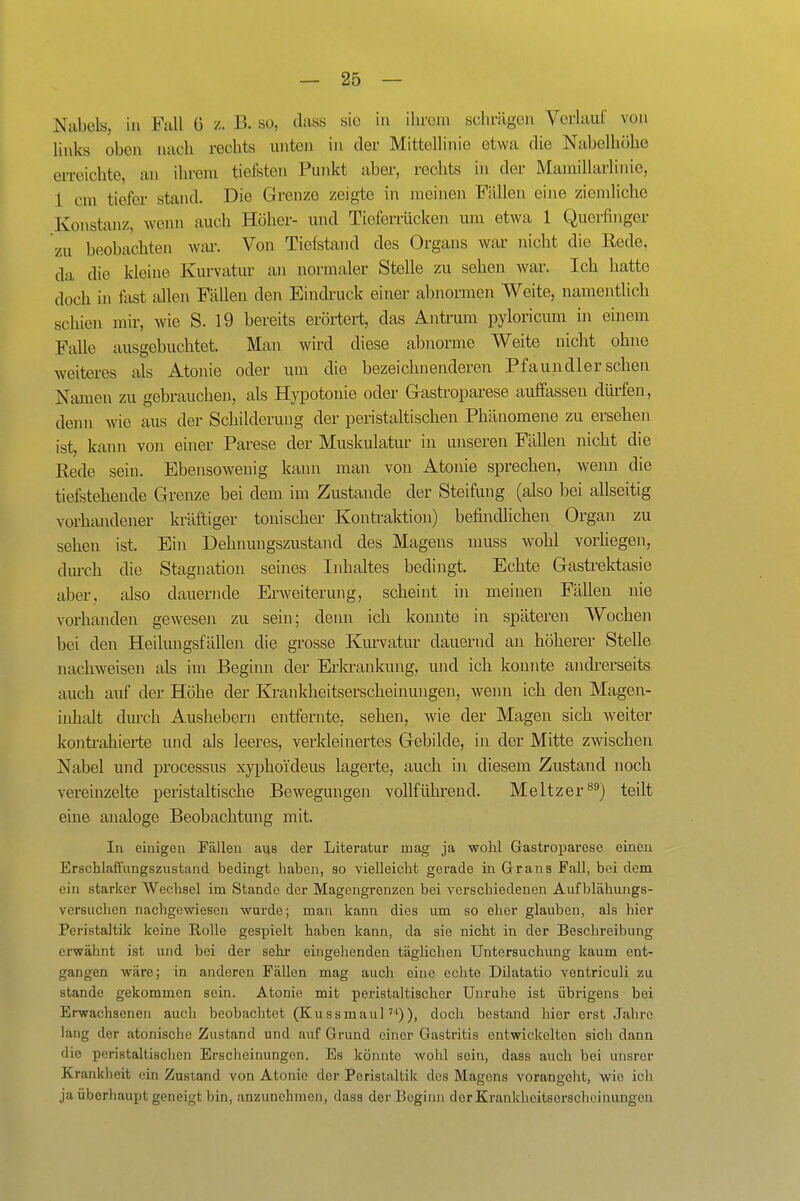 Nabels, in Fall G z. B. so, dass sie in ilircni schrägen Vorlauf von links oben nach rechts unten in der Mittellinie etwa die Nabelhöhe erreichte, an ihrem tiefsten Punkt aber, rechts in der Mainillarlinie, 1 cm tiefer stand. Die Grenze zeigte in meinen Fällen eine ziemliche Konstanz, wenn auch Höher- und Tieferrücken um etwa 1 Querfiiiger zu beobachten war. Von Tiefstand des Organs war nicht die Rede, da die kleine Kurvatur an normaler Stelle zu sehen war. Ich hatte doch iu flxst allen Fällen den Eindruck einer abnormen Weite, namentlich schien mir, wie S. 19 bereits erörtert, das Antrum pyloricum in einem Falle ausgebuchtet. Man wird diese abnorme Weite nicht ohne weiteres als Atonie oder um die bezeichnenderen Pfaundler sehen Namen zu gebrauchen, als Hypotonie oder Gastroparese auffassen dürfen, denn wie aus der Schilderung der peristaltischen Phänomene zu ersehen ist, kann von einer Parese der Muskulatur in unseren Fällen nicht die Rede sein. Ebensowenig kann man von Atonie sprechen, wenn die tiefsteheude Grenze bei dem im Zustande der Steifung (also bei allseitig vorhandener kräftiger tonischer Kontraktion) befindlichen Organ zu sehen ist. Ein Dehnungszustand des Magens muss wohl vorhegen, dm-ch die Stagnation seines Inhaltes bedingt. Echte Gastrektasie aber, also dauernde Erweiterung, scheint in meinen Fällen nie vorhanden gewesen zu sein; denn ich konnte in späteren Wochen bei den Heilungsfällen die grosse Kiu-vatur dauernd an höherer Stelle nachweisen als im Beginn der Erkrankung, und ich konnte andrerseits auch auf der Höhe der Krankheitserscheinungen, wenn ich den Magen- inhalt durch Aushebern entfernte, sehen, wie der Magen sich weiter kontrahierte und als leeres, verkleinertes Gebilde, in der Mitte zwischen Nabel und processus xyi)hoideus lagerte, auch in diesem Zustand noch vereinzelte peristaltische Bewegungen vollführend. Meitzer^) teilt eine analoge Beobachtung mit. In einigen Fällen aus der Literatur mag ja wohl Gastroparese einen Erschlaffungszustand bedingt haben, so vielleicht gerade in Grans Fall, bei dem ein starker Wechsel im Stande der Magengrenzen bei verschiedenen Aufblähungs- versuchen nachgewiesen wurde; man kann dies um so eher glauben, als hier Peristaltik keine Rolle gespielt haben kann, da sie nicht in der Beschreibung erwähnt ist und bei der sehr eingehenden täglichen Untersuchung kaum ent- gangen wäre; in anderen Fällen mag auch eine echte Dilatatio ventriculi zu stände gekommen sein. Atonie mit peristaltischer Unruhe ist übrigens bei Erwachsenen auch beobachtet (Kussmaul)), doch bestand hier erst Jahre lang der atonische Zustand und auf Grund einer Gastritis entwickelten sich dann die peristaltischen Erscheinungen. Es könnte wohl sein, dass auch bei unsrer Krankheit ein Zustand von Atonie der Peristaltik des Magens vorangeht, wie ich ja überhaupt geneigt bin, anzunehmen, dass der Beginn der Krankheitserscheinungen