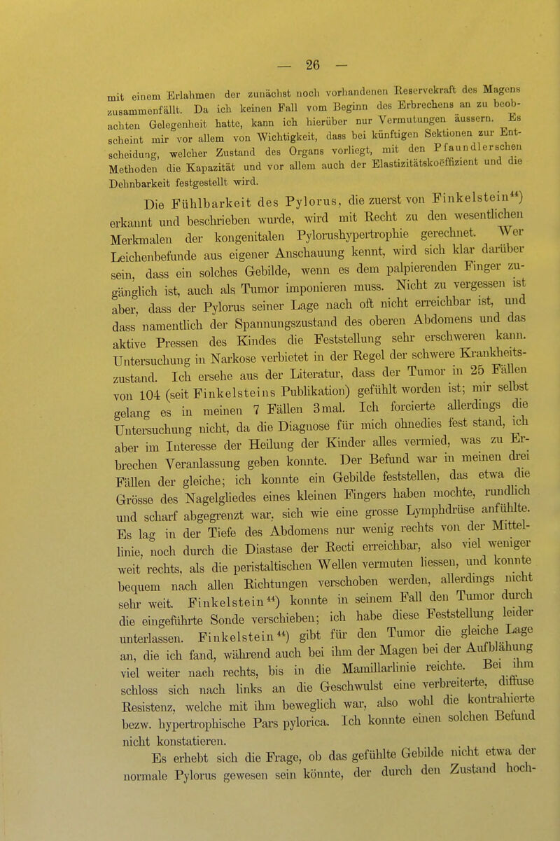 mit einem Erlahmen der zunächst noch vorhandenen Reservekraft des Magens zusammenfällt. Da ich keinen Fall vom Beginn des Erbrechens an zu beob- achten Gelegenheit hatte, kann ich hierüber nur Vermutungen äussern. Es scheint mir vor allem von Wichtigkeit, dass bei künftigen Sektionen zur Ent- scheidung, welcher Zustand des Organs vorliegt, mit den Pfaun dl ersehen Methoden die Kapazität und vor allem auch der Elastizitätskoöffizient und die Dehnbarkeit festgestellt wird. Die Fühlbarkeit des Pylorus, die zuerst von Finkelstein) erkannt und beschrieben wurde, wird mit Recht zu den wesenthchen Merkmalen der kongenitalen Pylorushypertrophie gerechnet. Wer Leichenbefunde aus eigener Anschauung kennt, wird sich klar darüber sein, dass ein solches Gebilde, wenn es dem palpierenden Fmger zu- gänghch ist, auch als Tumor imponieren muss. Nicht zu vergessen ist aber, dass der Pylorus seiner Lage nach oft nicht en-eichbar ist, und dass' namentlich der Spannungszustand des oberen Abdomens und das aktive Pressen des Kindes die Feststellung sehr erschweren kann. Untersuchung in Narkose verbietet in der Regel der schwere Krankheits- zustand. Ich ersehe aus der Literatiu-, dass der Tumor m 25 FaUen von 104 (seitFinkelsteins Publikation) gefühlt worden ist; mn- selbst gelang es in meinen 7 Fällen 3 mal. Ich forcierte allerdings die Untei-suchung nicht, da die Diagnose für mich ohnedies fest stand, ich aber im Interesse der Heilung der Kinder alles vermied, was zu Er- brechen Veranlassung geben konnte. Der Befund war m memen drei FäUen der gleiche; ich konnte ein Gebilde feststellen, das etwa die Grösse des Nagelgliedes eines kleinen Fingers haben mochte, rundlich und scharf abgegrenzt war, sich wie eine grosse Lymphdrüse anfumte. Es lag in der Tiefe des Abdomens nur wenig rechts von der Mittel- linie, noch durch die Diastase der Recti erreichbar, also viel wemger weit rechts, als die peristaltischen Wellen vermuten Hessen, und konnte bequem nach allen Richtungen verschoben werden, allerdmgs nicht sehr weit. Finkelsteinkonnte in seinem Fall den Tumor durch die eingeführte Sonde verschieben; ich habe diese Feststellmig leider miterlassen. Finkelstein gibt für den Tumor die gleiche Lage an, die ich fand, während auch bei ihm der Magen bei der Aufblähung viel weiter nach rechts, bis üi die MamiUarHnie reichte. B^i ilun schloss sich nach hnks an die Geschwulst eine verbreiteiie, dithise Resistenz, welche mit ihm beweglich war, also wohl die konü^ahierte bezw. hypertrophische Pars pylorica. Ich konnte emen solchen Befund niclit konststtiGrGii« Es erhebt si!ch die Fi-age, ob das gefühlte Gebilde nicht etwa der normale Pylorus gewesen sein könnte, der durch den Zustand hoch-