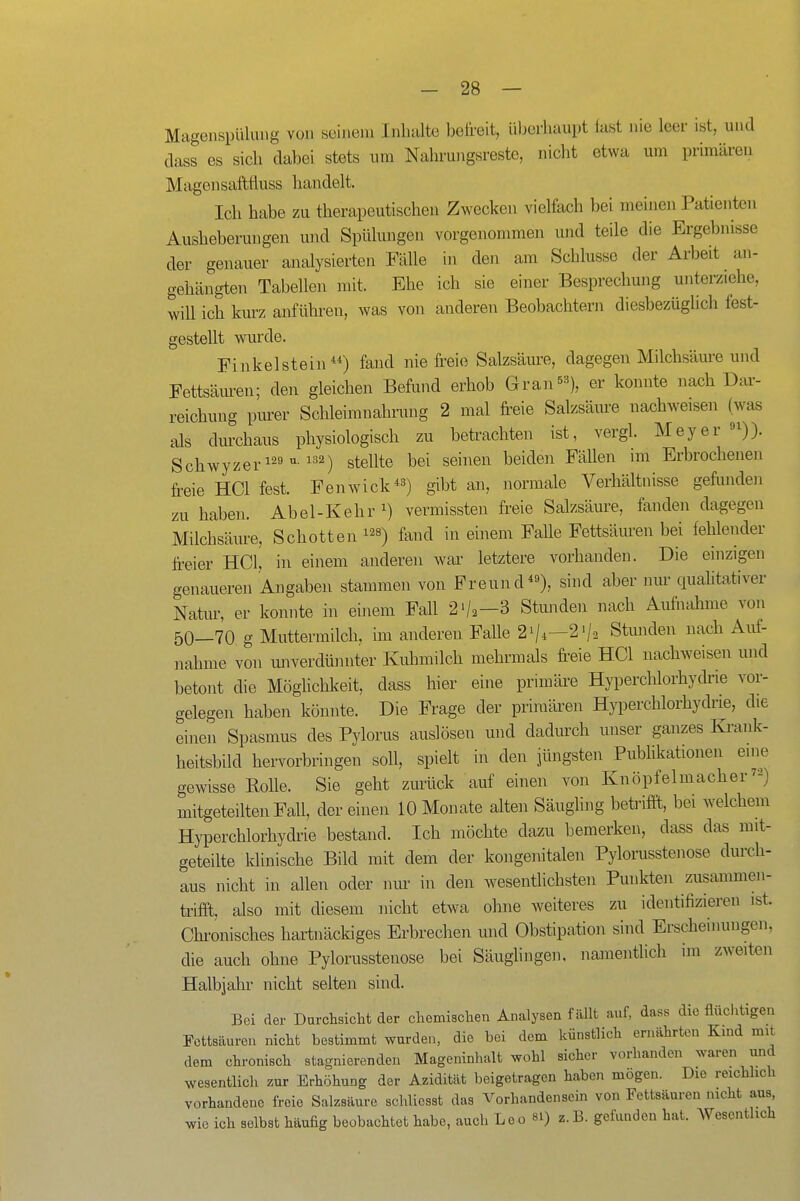 Magenspülung von seinem Inhalte befreit, ül^erhaupt fast nie leer ist, und dass es sich dabei stets um Nahrungsreste, nicht etwa um primären Mageiisaftfluss handelt. Ich habe zu therapeutischen Zwecken vielfach bei meinen Patienten Ausheberungen und Spülungen vorgenommen und teile die Ergebnisse der genauer analysierten Fälle in den am Schlüsse der Arbeit an- gehängten Tabellen mit. Ehe ich sie einer Besprechung unterziehe, will ich kurz anführen, was von anderen Beobachtern diesbezüglich fest- gestellt wurde. Finkelstein) fand nie freie Salzsäure, dagegen Milchsäm-e und Fettsäiu-en; den gleichen Befund erhob Gran^s), er konnte nach Dar- reichung piu:er Schleimnahrung 2 mal freie Salzsäiu-e nachweisen (was als durchaus physiologisch zu betrachten ist, vergl. Meyer «^)). Schwyzeri29 VI. 132) stellte bei seinen beiden Fällen im Erbrochenen freie HCl fest. Fenwick^») gibt an, normale Verhältnisse gefunden zu haben. Abel-Kehr^) vermissten freie Salzsäure, fanden dagegen Milchsäure, Schotten fand in einem FaUe Fettsäuren bei fehlender freier HCl, in einem anderen war letztere vorhanden. Die einzigen genaueren Angaben stammen von Freund), sind aber inu- qualitativer Natur, er komite in einem Fall 2'/2-3 Stunden nach Aufnahme von 50—70 g Muttermilch, im anderen Falle 2i/i—2V2 Stunden uacli Auf- nahme von miverdüniiter Kiünnilch mehrmals fr^eie HCl nachweisen und betont die MögUchkeit, dass hier eine primäre Hyperchlorhydrie vor- gelegen haben könnte. Die Frage der primären Hyperchlorhydrie, die einen Spasmus des Pylorus auslösen und dadurch unser ganzes Ki-ank- heitsbild hervorbringen soll, spielt in den jüngsten Pubhkationen eine gewisse Rolle. Sie geht zurück auf einen von Knöpfelmacher) mitgeteilten Fall, dereinen 10 Monate alten Säughng betrifft,, bei welchem Hyperchlorhydrie bestand. Ich möchte dazu bemerken, dass das mit- geteilte Idinische Bild mit dem der kongenitalen Pylorusstenose durch- aus nicht in allen oder nur in den w^esentlichsten Punkten zusammen- trifft, also mit diesem nicht etwa ohne weiteres zu identifizieren ist. Chi-onisches hartnäckiges Erbrechen und Obstipation sind Erscheinungen, die auch ohne Pylorusstenose bei Säuglingen, namentlich im zweiten Halbjahr nicht selten sind. Bei der Durchsicht der chemischen Analysen fällt auf, dass die flüchtigen Fettsäuren nicht bestimmt wurden, die bei dem künstlich ernährten Kmd mit dem chronisch stagnierenden Mageninhalt wohl sicher vorhanden waren und wesentlich zur Erhöhung der Azidität beigetragen haben mögen. Die reichlich vorhandene freie Salzsäure schliesst das Vorhandensein von Fettsäuren nicht aus, wie ich selbst häufig beobachtet habe, auch Leo 8I) z.B. gefunden hat. Wesentlich