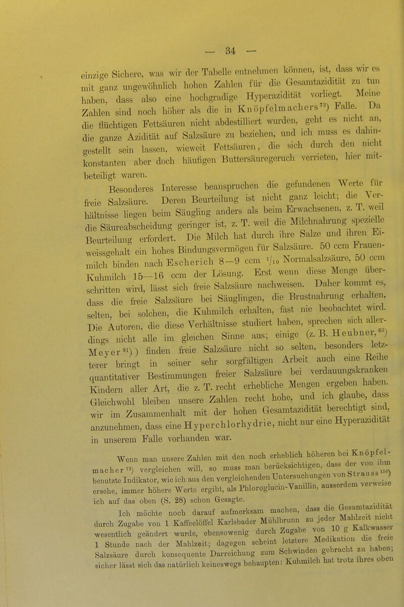 einzige Sichere, was wir der Tabelle entnehmen können, ist, dass wir es mit ganz ungewöhnlich hohen Zahlen für die Gesamtazid.tät zu tun haben, dass also eine hochgradige Hyperazidiült vorhegt. Meine Zahlen sind noch höher als die in KnöpfelmachersM Falle Da die flüchtigen Fettsäuren nicht abdestilliert wurden, geht es nicht an, die ganze Azidität auf Salzsäure zu beziehen, und ich muss es dahin- gestellt sein lassen, wieweit Fettston, die sich durch den nicht konstanten aber doch häufigen Buttersäuregeruch verrieten, hier mit- beteiligt waren. Besonderes Interesse beanspruchen die gefundenen AVerte für freie Salzsäure. Deren Bemieilung ist nicht ganz leicht; die Ver- hältnisse liegen beim Säugling anders als beim Envachsenen. z. T. w. die Säureabscheidung geringer ist z. T. weil die Mikhnahrung spezieUe Beurteilung erfordert. Die Milch hat durch ihx-e Salze und ihren Ei- M^eissgehali ein hohes Bindungsvermögen für Salzsäm^e. 50 ccm Frauen- milch binden nach Escherieb 8-9 ccm ./.o Nomalsalzsaure, 50 ccm Kuhmilch 15-16 ccm der Lösung. Erst wenn diese Menge uber- schritten wird, lässt sich freie Salzsäure nachweisen. Daher kommt es, dass die freie Salzsäure bei Säuglingen, die Brustnahnmg erhalten, selten bei solchen, die Kuhmilch erhalten, fast nie beobachtet wird. Die Autoren, die diese Verhältnisse studiert haben, sprecheii sich aller- dings nicht alle im gleichen Sinne aus; einige (z. B Heubner, •'j Meyer«^)) finden freie Salzsäure nicht so selten, besonders letz- terer bringt in seiuer sehr sorgfältigen Ax^beit auch eine Re.he quantitativer Bestimmungen freier Salzsäm-e bei verdauungsla-anken Kindern aUer Art, die z. T. recht erhebUche Mengen ergeben haben. Gleichwohl bleiben unsere Zahlen recht hohe, und ich glaube, dass wir im Zusammenhalt mit der hohen Gesamtazidität berechtigt sind anzunehinen, dass eine Hyperchlorhydrie, nicht nm-eine H^^eraziditat in unserem Falle vorhanden war. Wenn man unsere Zahlen mit den noch erheblich höheren bei Knöpfel- macher) vergleichen will, so muss man berücksichtigen, dass der vj il^ benatzte Indikator, wie ich aus den vergleichenden Untersuchungen von SU au s s ersehe, immer höhere Werte ergibt, als Phloroglucin-Vandhn, ausserdem venveise ich auf das oben (S. 28) schon Gesagte. Ich möchte noch darauf aufmerksam machen, dass die G-^^!;-^^^ durch Zugabe von 1 Kaffeelöffel Karlsbader Mühlbrunn zu J^^^^;/^^ f ^^^^ wesentlich geändert wurde, ebensowenig durch Zugabe von 10 g Kalkwasser 1 Stunde nach der Mahlzeit; dagegen scheint letztere Medikation die üeie Salzsäure durch konsequente Darreichung zum Schwinden gebracht zu haben sicher lässt sich das natürlich keineswegs behaupten: Kulimilch hat trotz ihres oDen