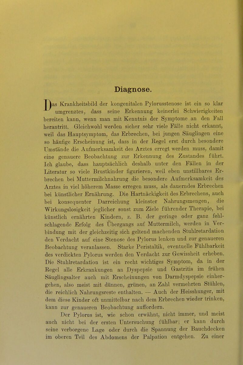 Diagnose. I Jas Kranklieitsbild der kongenitalen Pylorusstenose ist ein so klar umgrenztes, dass seine Erkennung keinerlei Schwierigkeiten bereiten kann, wenn man mit Kenntnis der Symptome an den Fall herantritt. Gleichwohl werden sicher sehr viele Fälle nicht erkannt, weil das Hauptsymptom, das Erbrechen, bei jungen Säuglingen eine so häufige Erscheinung ist, dass in der Regel erst durch besondere Umstände die Aufmerksamkeit des Arztes erregt werden muss, damit eine genauere Beobachtung zur Erkennung des Zustandes führt. Ich glaube, dass hauptsächlich deshalb unter den Fällen in der Literatur so viele Brustkinder figurieren, weil eben unstillbares Er- brechen bei Muttermilchnahrung die besondere Aufmerksamkeit des Arztes in viel höherem Masse erregen muss, als dauerndes Erbrechen bei künstlicher Ernährung. Die Hartnäckigkeit des Erbrechens, auch bei konsequenter Darreichung kleinster Nahrungsmengen, die Wirkungslosigkeit jeglicher sonst zum Ziele führender Therapie, bei künstlich ernährten Kindern, z. B. der geringe oder ganz fehl- schlagende Erfolg des Übergangs auf Muttermilch, werden in Ver- bindung mit der gleichzeitig sich geltend machenden Stuhlretardation den Verdacht auf eine Stenose des Pylorus lenken und zur genaueren Beobachtung veranlassen. Starke Peristaltik, eventuelle Fühlbarkeit des verdickten Pylorus werden den Verdacht zur Gewissheit erheben. Die Stuhlretardation ist ein recht wichtiges Symptom, da in der Eegel alle Erkrankungen au Dyspepsie und Gastritis im frühen Säuglingsalter auch mit Erscheinungen von Darmdyspepsie einher- gehen, also meist mit dünnen, grünen, an Zahl vermehrten Stühlen, die reichlich Nahrungsreste enthalten. — Auch der Heisshunger, mit dem diese Kinder oft unmittelbar nach dem Erbrechen wieder trinken, kann zur genaueren Beobachtung auffordern. Der Pylorus ist, wie schon erwähnt, nicht immer, und meist auch nicht bei der ersten Untersuchung fühlbar; er kann durch seine verborgene Lage oder durch die Spannung der Bauchdeckeu im oberen Teil des Abdomens der Palpation entgehen. Zu einer