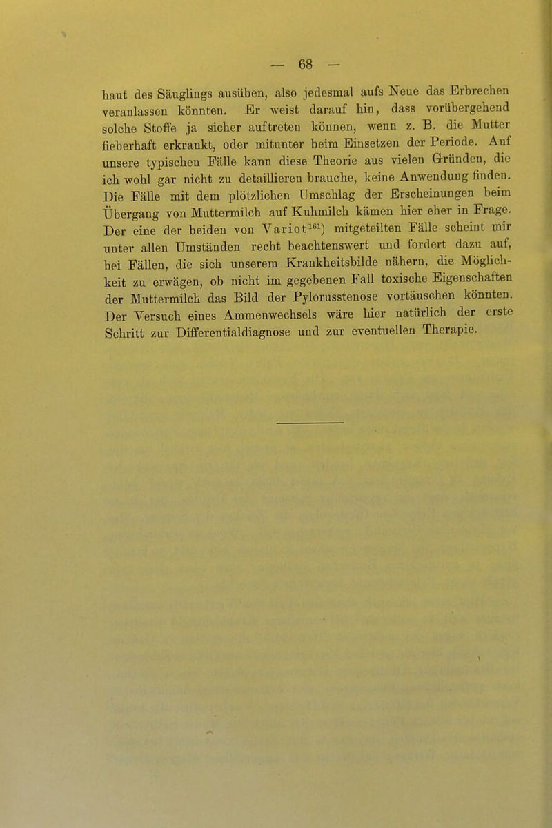 haut des Säuglings ausüben, also jedesmal aufs Neue das Erbrechen veranlassen könnten. Er weist darauf hin, dass vorübergehend solche Stoffe ja sicher auftreten können, wenn z. B. die Mutter fieberhaft erkrankt, oder mitunter beim Einsetzen der Periode. Auf unsere typischen Fcälle kann diese Theorie aus vielen Gründen, die ich wohl gar nicht zu detaillieren brauche, keine Anwendung finden. Die Fälle mit dem plötzlichen Umschlag der Erscheinungen beim Übergang von Muttermilch auf Kuhmilch kämen hier eher in Frage. Der eine der beiden von Variot^) mitgeteilten Fälle scheint mir unter allen Umständen recht beachtenswert und fordert dazu auf, bei Fällen, die sich unserem Kraukheitsbilde nähern, die Möglich- keit zu erwägen, ob nicht im gegebenen Fall toxische Eigenschaften der Muttermilch das Bild der Pylorusstenose vortäuschen könnten. Der Versuch eines Ammenwechsels wäre hier natürlich der erste Schritt zur Differentialdiagnose und zur eventuellen Therapie.