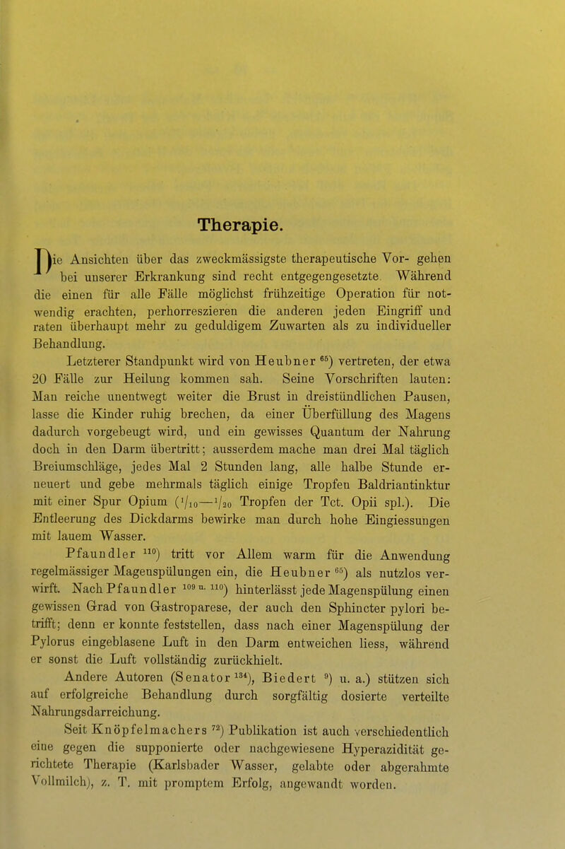 Therapie. I lie Ansichten über das zweckmässigste therapeutische Vor- gehen bei unserer Erkrankung sind recht entgegengesetzte Während die einen für alle Fälle möglichst frühzeitige Operation für not- wendig erachten, perhorreszieren die anderen jeden Eingriff und raten überhaupt mehr zu geduldigem Zuwarten als zu individueller Behandlung. Letzterer Standpunkt wird von Heubner vertreten, der etwa 20 EäUe zur Heilung kommen sah. Seine Vorschriften lauten: Man reiche unentwegt weiter die Brust in dreistündlichen Pausen, lasse die Kinder ruhig brechen, da einer Uberfüllung des Magens dadurch vorgebeugt wird, und ein gewisses Quantum der Nahrung doch in den Darm übertritt; ausserdem mache man drei Mal täglich Breiumschläge, jedes Mal 2 Stunden lang, alle halbe Stunde er- neuert und gebe mehrmals täglich einige Tropfen Baldriantinktur mit einer Spur Opium ('/lo—1/20 Tropfen der Tct. Opii spL). Die Entleerung des Dickdarms bewirke man durch hohe Eingiessungen mit lauem Wasser. Pfaundler tritt vor Allem warm für die Anwendung regelmässiger Magenspülungen ein, die Heubner »^ä) als nutzlos ver- wirft. Nach Pfaundler i»^-0) hinterlässt jede Magenspülung einen gewissen Grad von Grastroparese, der auch den Sphincter pylori be- trifft; denn er konnte feststellen, dass nach einer Magenspülung der Pylorus eingeblasene Luft in den Darm entweichen Hess, während er sonst die Luft vollständig zurückhielt. Andere Autoren (Senator i^*), Biedert u.a.) stützen sich auf erfolgreiche Behandlung durch sorgfältig dosierte verteilte Nahrungs darreichung. Seit Knöpfelmachers ) Publikation ist auch verschiedentlich eine gegen die supponierte oder nachgewiesene Hyperazidität ge- richtete Therapie (Karlsbader Wasser, gelabte oder abgerahmte Vollmilch), z. T, mit promptem Erfolg, augewandt worden.