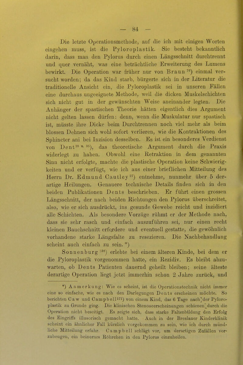 Die letzte Operationsmethode, auf die ich mit einigeu Worten eingehen muss, ist die Pyloroplastik, Sie besteht bekanntlich darin, dass man den Pylorus durch einen Längsschnitt durchtrennt und quer vernäht, was eine beträchtliche Erweiterung des Lumens bewirkt. Die Operation war früher nur von Braun einmal ver- sucht worden; da das Kind starb, bürgerte sich in der Literatur die traditionelle Ansicht ein, die Pyloroplastik sei in unseren Fällen eine durchaus ungeeignete Methode, weil die dicken Muskelschichten sich nicht gut in der gewünschten Weise aneinander legten. Die Anhänger der spastischen Theorie hätten eigentlich dies Argument nicht gelten lassen dürfen: denn, wenn die Muskulatur nur spastisch ist, müsste ihre Dicke beim Durchtrennen noch viel mehr als beim blossen Dehnen sich wohl sofort verlieren, wie die Kontraktionen des Sphincter ani bei Inzision desselben. Es ist ein besonderes Verdienst von Dent^^^^), das theoretische Argument durch die Praxis widerlegt zu haben. Obwohl eine Retraktion in dem genannten Sinn nicht erfolgte, machte die plastische Operation keine Schwierig- keiten und er verfügt, wie ich aus einer brieflichen Mitteilung des Herrn Dr. Edmund Cautley^^) entnehme, nunmehr über 5 der- artige Heilungen. Genauere technische Details finden sich in den beiden Publikationen Dents beschrieben. Er führt einen grossen Längsschnitt, der nach beiden Richtungen den Pylorus überschreitet, also, wie er sich ausdrückt, ins gesunde Gewebe reicht und inzidiert alle Schichten. Als besondere Vorzüge rühmt er der Methode nach, dass sie sehr rasch und einfach auszuführen sei, nur einen recht kleinen Bauchschnitt erfordere und eventuell gestatte, die gewöhnlich vorhandene starke Längsfalte zu resezieren. Die Nachbehandlung scheint auch einfach zu. sein. *) Sonnenburg •^^) erlebte bei einem älteren Kinde, bei dem er die Pyloroplastik vorgenommen hatte, ein Rezidiv. Es bleibt abzu- warten, ob Dents Patienten dauernd geheilt bleiben; seine älteste derartige Operation liegt jetzt immerhin schon 2 Jahre zurück, und *) Anmerkung: Wie es scheint, ist die Operationstechnik nicht immer eine so einfache, wie es nach den Darlegungen Dents erscheinen möchte. So berichten Caw und Oampbein^i) von einem Kind, das 6 Tage nach]der Pyloro- plastik zu Grunde ging. Die klinischen Stenoseerscheinuugen schienen^^durch die Operation nicht beseitigt. Es zeigte sich, dass starke Faltenbtlduiig den Erfolg des Eingriffs illusorisch gemacht liatte. Auch in der Breslauer Kinderldinik scheint ein ähnlicher Fall kürzlich vorgekommen zu sein, wie ich diu-ch münd- liche Mitteilung erfuhr. Campbell schlägt vor, um derartigen Zufällen vor- zubeugen, ein beinernes Röhrchen in den Pylorus einzulieileu.