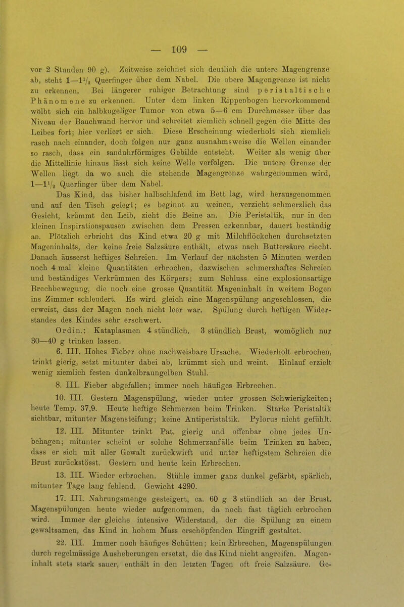 vor 2 Stunden 90 g). Zeitweise zeichnet sich deutlich die untere Magengrenze ab, steht 1—l'/a Querfinger über dem Nabel. Die obere Magongrenze ist nicht zu erkennen. Bei längerer ruhiger Betrachtung sind peristaltische Phänomene zu erkennen. Unter dem linken Rippenbogen hervorkommend wölbt sich ein halbkugeliger Tumor von etwa 5—6 cm Durchmesser über das Niveau der Bauchwand hervor und schreitet ziemlich schnell gegen die Mitte des Leibes fort; hier verliert er sich. Diese Erscheinung wiederholt sich ziemlich rasch nach einander, doch folgen nur ganz ausnahmsweise die Wellen einander so rasch, dass ein sanduhrförmiges Gebilde entsteht. Weiter als wenig über die Mittellinie hinaus lässt sich keine Welle verfolgen. Die untere Grenze der Wellen liegt da wo auch die stehende Magengrenze wahrgenommen wird, 1—l'/ä Querfinger über dem Nabel. Das Kind, das bisher halbschlafend im Bett lag, wird herausgenommen und auf den Tisch gelegt; es beginnt zu weinen, verzieht schmerzlich das Gesicht, krümmt den Leib, zieht die Beine an. Die Peristaltik, nur in den kleinen Inspirationspausen zwischen dem Pressen erkennbar, dauert beständig an. Plötzlich erbricht das Kind etwa 20 g mit Milchflöckchen durchsetzten Mageninhalts, der keine freie Salzsäure enthält, etwas nach Buttersäure riecht. Danach äusserst heftiges Schreien. Im Verlauf der nächsten 5 Minuten werden noch 4 mal kleine Quantitäten erbrochen, dazwischen schmerzhaftes Schreien und beständiges Verkrümmen des Körpers; zum Schluss eine explosionsartige Brechbewegnng, die noch eine grosse Quantität Mageninhalt in weitem Bogen ins Zimmer schleudert. Es wird gleich eine Magenspülung angeschlossen, die erweist, dass der Magen noch nicht leer war. Spülung durch heftigen Wider- standes des Kindes sehr erschwert. Ordin.: Kataplasmen 4 stündlich. 3 stündlich Brust, womöglich nur 30—40 g trinken lassen. 6. III. Hohes Fieber ohne nachweisbare Ursache. Wiederholt erbrochen, trinkt gierig, setzt mitunter dabei ab, krümmt sich und weint. Einlauf erzielt wenig ziemlich festen dunkelbraungelben Stuhl. 8. III. Fieber abgefallen; immer noch häufiges Erbrechen. 10. III. Gestern Magenspülung, wieder unter grossen Schwierigkeiten; heute Temp. 37,9. Heute heftige Schmerzen beim Trinken. Starke Peristaltik sichtbar, mitunter Magensteifung; keine Antiperistaltik. Pylorus nicht gefühlt. 12. III. Mitunter trinkt Pat. gierig und olfenbar ohne jedes Un- behagen; mitunter scheint er solche Schmerzanfälle beim Trinken zu haben, dass er sich mit aller Gewalt zurückwirft und unter heftigstem Schreien die Brust zurückstösst. Gestern und heute kein Erbrechen. 13. III. Wieder erbrochen. Stühle immer ganz dunkel gefärbt, spärlich, mitunter Tage lang fehlend. Gewicht 4290. 17. III. Nahrungsmenge gesteigert, ca. 60 g 3 stündlich an der Brust. Magenspülungen heute wieder aufgenommen, da noch fast täglich erbrochen wird. Immer der gleiche intensive Widerstand, der die Spülung zu einem gewaltsamen, das Kind in hohem Mass erschöpfenden Eingriff gestaltet. 22. III. Immer noch häufiges Schütten; kein Erbrechen, Magenspülungen durch regelmässige Ausheberungen ersetzt, die das Kind nicht angreifen. Magen- inhalt stets stark sauer, enthält in den letzten Tagen oft freie Salzsäure. Ge-