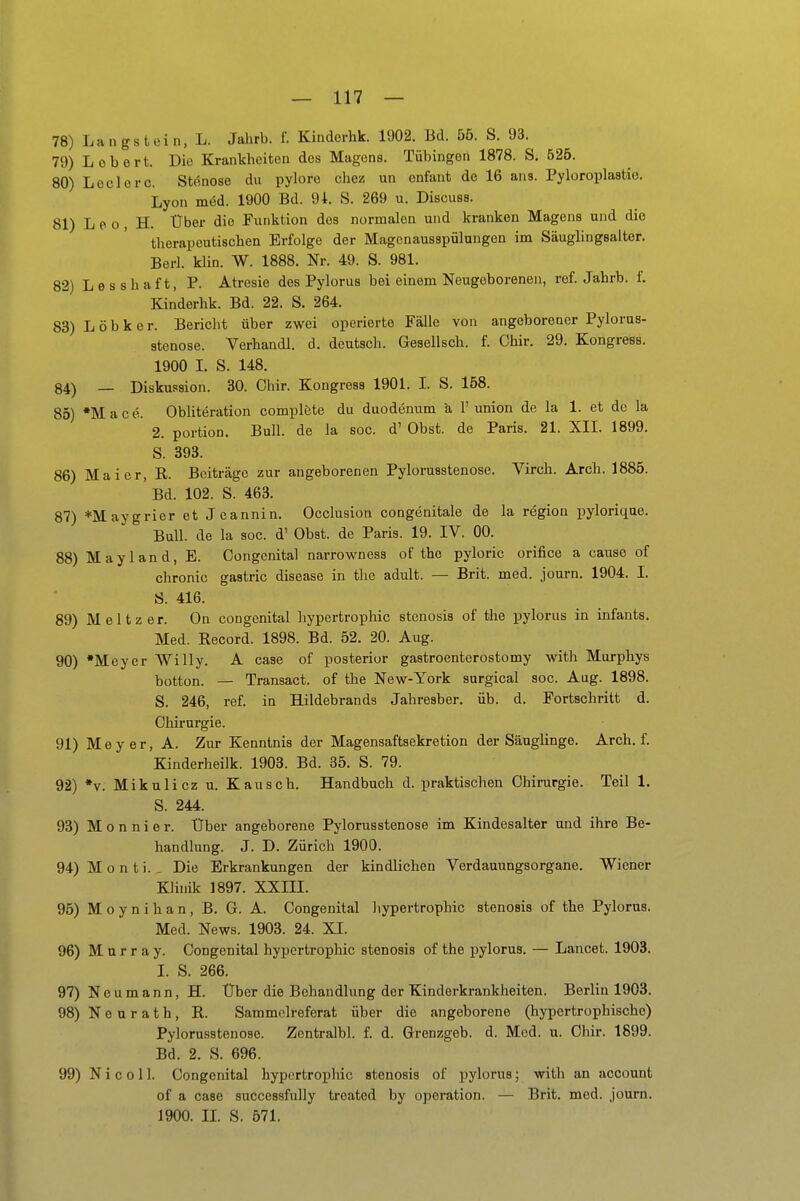 78) Langstein, L. Jahrb. f. Kinderhk. 1902. Bd. 55. S. 93. 79) Lob ort. Die Krankheiten des Magens. Tübingen 1878. S. 625. 80) Lodere. Stenose du pylore chez un enfant de 16 ans. Pyloroplastio. Lyon med. 1900 Bd. 94. S. 269 u. Discuss. 81) L e 0 , H. Uber die Funktion dos normalen und kranken Magens und die therapeutischen Erfolge der Magonausspülangon im Säuglingsalter. Berl. klin. W. 1888. Nr. 49. S. 981. 82) Lesshaft, P. Atresie des Pylorus bei einem Neugeborenen, ref. Jahrb. f. Kinderhk. Bd. 22. S. 264. 83) L ö b k e r. Bericht über zwei operierte Fälle von angeborener Pylorus- stenose. Verhandl. d. deutsch. Gesellsch. f. Ohir. 29. Kongress. 1900 I. S. 148. 34) _ Diskussion. 30. Chir. Kongress 1901. I. S. 158. 85) •Mac0. ObUteration complöte du duodenum ä, 1' union de la 1. et de la 2. portion. Bull, de la soc. d' Obst, de Paris. 21. XIL 1899. S. 393. 86) Mai er, R. Beiträge zur angeborenen Pylorusstenose. Virch. Arch. 1885. ' Bd. 102. S. 463. 87) *Maygrier et Jeannin. Occlusion congenitale de la region pyloriqae. Bull, de la soc. d' Obst, de Paris. 19. IV. 00. 88) Mayland, E. Gongenital narrowness of the pyloric orifice a cause of chronic gastric disease in the adult. — Brit. med. journ. 1904. I. S. 416. 89) Meitzer. On congenital hyportrophic Stenosis of tlie pylorus in infants. Med. Record. 1898. Bd. 52. 20. Aug. 90) Meyer Willy. A case of posterior gastroenterostomy with Murphys botton. — Transact. of the New-York surgical soc. Aug. 1898. S. 246, ref. in Hildebrands Jahresber. üb. d. Fortschritt d. Chirurgie. 91) Meyer, A. Zur Kenntnis der Magensaftsekretion der Säuglinge. Arch. f. Kinderheilk. 1903. Bd. 35. S. 79. 92) *y. Mikulicz u. Kausch. Handbuch d. praktischen Chirurgie. Teil 1. S. 244. 93) M o n n i e r. Über angeborene Pylorusstenose im Kindesalter und ihre Be- handlung. J. D. Zürich 1900. 94) M 0 n t i. , Die Erkrankungen der kindlichen Verdauungsorgane. Wiener Klinik 1897. XXm. 95) M o y n i h a n , B. G. A. Congenital liypertrophic Stenosis of the Pylorus. Med. News. 1903. 24. XI. 96) M u r r a y. Congenital hypertrophic Stenosis of the pylorus. — Lancet. 1903. I. S. 266. 97) N e u m a n n, H. Über die Behandlung der Kinderkrankheiten. Berlin 1903. 98) N 0 u r a t h, R. Sammelreferat über die angeborene (hypertrophische) Pylorusstenose. Zentralbl. f. d. Grenzgeb. d. Med. u. Ohir. 1899. Bd. 2. S. 696. 99) N i c 011. Congcnital hypertrophic Stenosis of pylorus; with an account of a case successfully treated by Operation. — Brit. med. journ. 1900. n. S. 571.