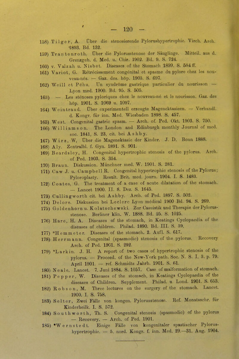 f — 120 - 158) Tilgor, A. Über die stenosieronde Pylorushypertrophie. Virch. Arch. M893. Bd'. 132. 159) Trantonroth. Über die Pylorusstenose der Säuglinge. Mitteil, aus d. Grenzgeb. d. Med. u. Chir. 1902. Bd. 9. S. 724. 160) V. Valzah u. Nisbet. Diseases of the Stomach 1899. S. 684ff. 161) Variot, G. Rötröcissement congenital et spasmo du pylore chez les nou- veau-nes. — Gaz. des. höp. 1903. S. 697. 162) Weill et Pehu. Un Syndrome gastrique parliculicr du nourisson — Lyon med. 1900. Bd. 95. S. 505. 163) — Les stenoses pyloriques chez le nouveau-ne et le nourisson. Gaz. des höp. 1901. S. 1069 u. 1097. 1G4) Weintraud. Über experimentell erzeugte Magenektasieen. — Verhandl. d. Kongr. für inn. Med. Wiesbaden 1898. S. 457. 165) West. Oongenital gastric spasm. — Arch. of. Ped. Okt. 1903. S. 750. 166) Williams on. The London and Edinburgh monthly Journal of med. soc. 1841, S. 23, cit. bei Ashby. 167) Wirz, W, Über die Magenektasie der Kinder. J. D. Bonn 1888. 168) Aly. Zentralbl. f. Gyn. 1891. S. 901. 169) Beardsley, H. Congenital hypertrophic stenosis of the pylorus. Arch. of Ped. 1903. S. 354. 170) Braun. Diskussion. Münchner med. W. 1901. S. 281. 171) Caw J. u. Campbell R. Oongenital hypertrophic stenosis of the Pylorus; Pyloroplasty. Result. Brit. med. journ. 1904. I. S. 1483. 172) Coates, G. The treatment of a case of acute dilatation of the stomach. — Lancet 1900. II. 8. Dez. S. 1645. 173) Cnllingworth cit. bei Ashby. Arch. of Ped. 1897. S. 502. 174) Delore. Diskussion bei Leclerc Lyon medical 1900 Bd. 94. S. 269. 175) Goldenhorn u. Kolatsche wski. Zur Casuistik und Therapie der Pylorus- stenose. Berliner klin. W. 1888. Bd. 25. S. 1025. 176) Hare, H. A. Diseases of the stomach, in Keatings Cyclopaedia of the diseases of children. Philad. 1890. Bd. III. S. 39. 177) *Hemmeter. Diseases of the stomach. 2. Aufl. S. 617. 178) Herrmann. Oongenital (spasmodic) stenosis of the pylorus. Recovery Arch. of Ped. 1901. S. 292. 179) *Larkin. J. H. A report of two cases of hypertrophic stenosis of the pylorus. — Proceed. of the New-York path. Soc. N. S. I. 3. p. 79. April 1901. — ref. Schmidts Jahrb. 1901. S. 61. 180) Neale. Lancet. 7. Juni 1884. S. 1057. Oase of malformation of stomach. 181) Popper, W. Diseases of the stomach, in Keatings Cyclopaedia of the diseases of Children. Supplement. Philad. u. Lond. 1901. S. 663. 182) R 0 b s o n , M. Three lectures on the surgory of the stomach. Lancet. 190O. I. S. 758. 183) Seiter, Zwei Fälle von kongen. Pylorusstenose. Ref. Monatsschr. für Kinderheilk. I. S. 572. ' 184) Southworth, Th. S. Congenital stenosis (spasmodic) of tlio pylorus — Recovery. — Arch. of Ped. 1901. 185) W ernstedt. Einige Fälle von kongenitaler spastischer Pylorus-