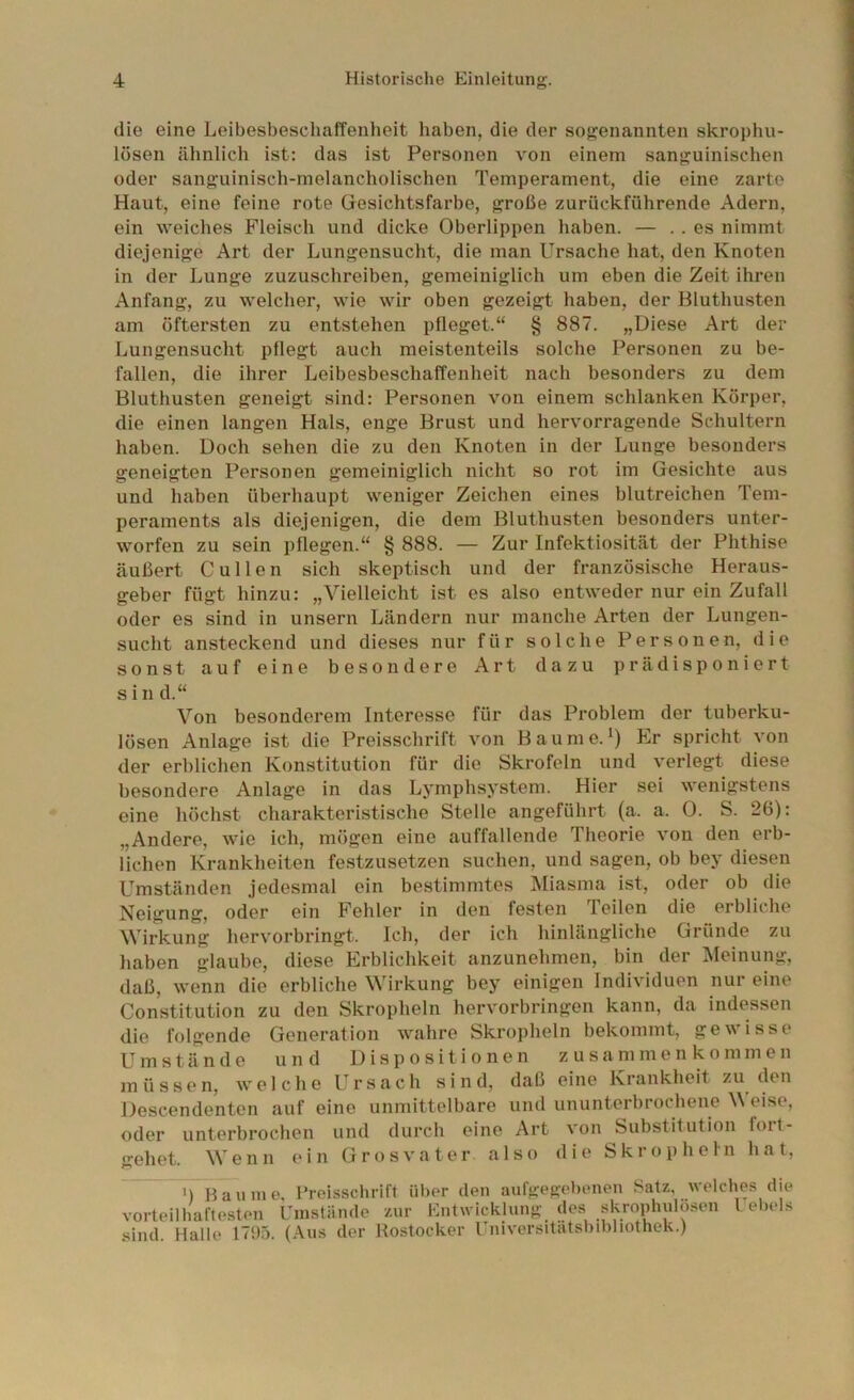 die eine Leibesbescluiffenheit haben, die der sogenannten skrophu- lösen ähnlich ist: das ist Personen von einem sanguinischen oder sanguinisch-melancholischen Temperament, die eine zarte Haut, eine feine rote Gesichtsfarbe, große zurückführende Adern, ein weiches Fleisch und dicke Oberlippen haben. — . . es nimmt diejenige Art der Lungensucht, die man Ursache hat, den Knoten in der Lunge zuzuschreiben, gemeiniglich um eben die Zeit ihren Anfang, zu welcher, wie wir oben gezeigt haben, der Bluthusten am öftersten zu entstehen pfleget.“ § 887. „Diese Art der Lungensucht pflegt auch meistenteils solche Personen zu be- fallen, die ihrer LeibesbeschalTenheit nach besonders zu dem Bluthusten geneigt sind: Personen von einem schlanken Körper, die einen langen Hals, enge Brust und hervorragende Schultern haben. Doch sehen die zu den Knoten in der Lunge besonders geneigten Personen gemeiniglich nicht so rot im Gesichte aus und haben übei’haupt weniger Zeichen eines blutreichen Tem- peraments als diejenigen, die dem Bluthusten besonders unter- worfen zu sein pflegen.“ § 888. — Zur Infektiosität der Phthise äußert C ul len sich skeptisch und der französische Heraus- geber fügt hinzu: „Vielleicht ist es also entweder nur ein Zufall oder es sind in unsern Ländern nur manche Arten der Lungen- sucht ansteckend und dieses nur für solche Personen, die sonst auf eine besondere Art dazu prädisponiert s i n d.“ Von besonderem Interesse für das Problem der tuberku- lösen Anlage ist die Preisschrift von Baume.Er spricht von der erblichen Konstitution für die Skrofeln und verlegt diese besondere Anlage in das Lymphsystem. Hier sei wenigstens eine höchst charakteristische Stelle angeführt (a. a. 0. S. 26): „Andere, wie ich, mögen eine auffallende Theorie von den erb- lichen Krankheiten festzusetzen suchen, und sagen, ob bey diesen Umständen jedesmal ein bestimmtes Miasma ist, oder ob die Neigung, oder ein Fehler in den festen T. eilen die erbliche Wiilamg hervorbringt. Ich, der ich hinlängliche Gründe zu haben glaube, diese Erblichkeit anzunehmen, bin der Meinung, daß, wenn die erbliche Wirkung bey einigen Individuen nur eine Constitution zu den Skropheln hervorbringen kann, da indessen die folgende Generation wahre Skropheln bekommt, gewisse Umstände und Dispositionen Zusammenkommen müssen, welche L^rsach sind, daß eine Krankheit zu den Descendentcn auf eine unmittelbare und ununterhrocbene Weise, oder unterbrochen und durch eine Art von Substitution fort- gehet. Wenn ein Grosvater also die Skropheln hat, ^ ') Baume, l’reisschrift über den aufgegebenen Satz, welches die vorteilhaftesten Umstände zur Entwicklung des skrophulo.sen l ebels sind. Halle 1795. (.\us der Hostocker Universitatsbdjliothek.)