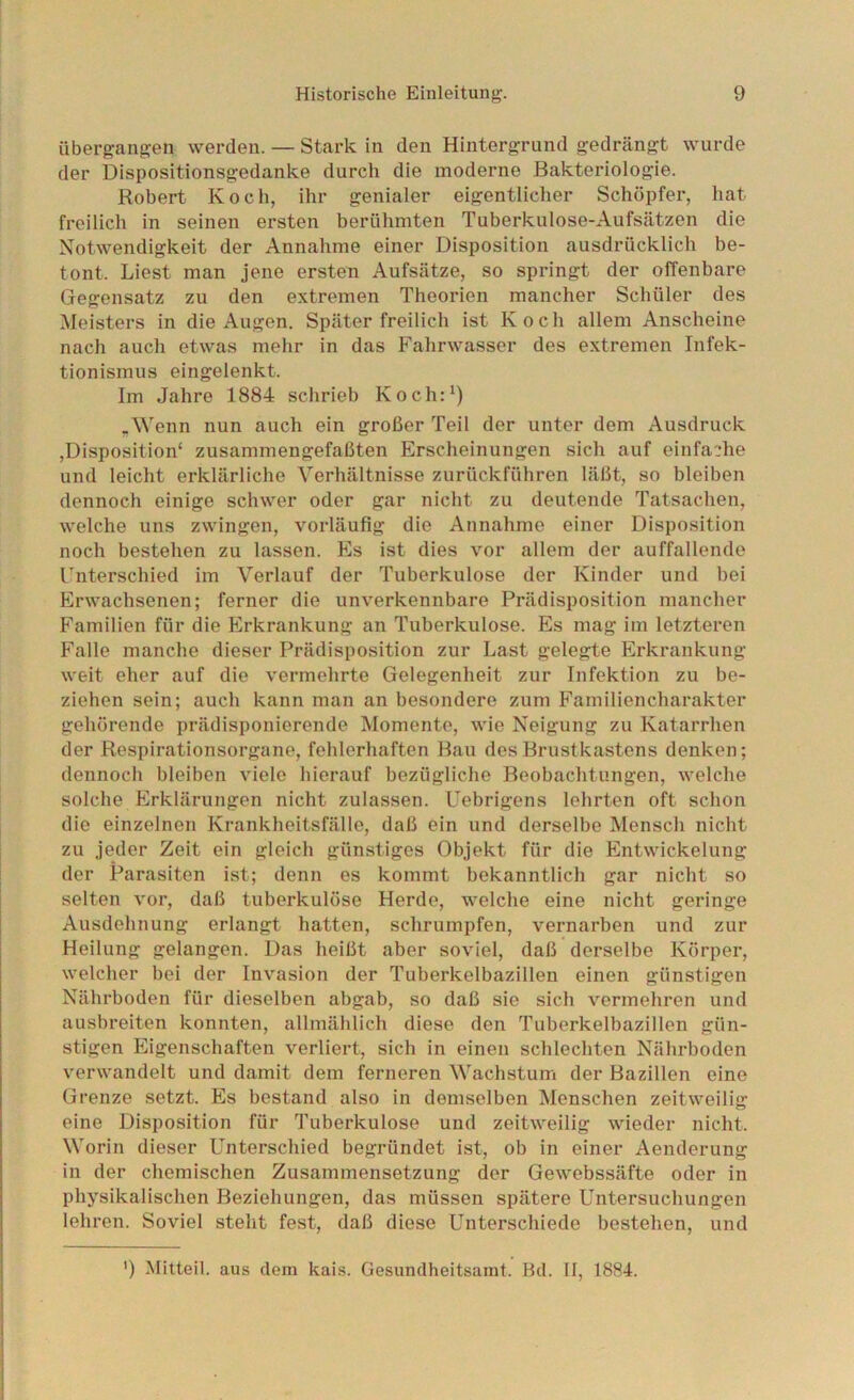 übergangen werden. — Stark in den Hintergrund gedrängt wurde der Dispositionsgedanke durch die moderne Bakteriologie. Robert Koch, ihr genialer eigentlicher Schöpfer, hat freilich in seinen ersten berühmten Tuberkulose-Aufsätzen die Notwendigkeit der Annahme einer Disposition ausdrücklich be- tont. Liest man jene ersten Aufsätze, so springt der offenbare Gegensatz zu den extremen Theorien mancher Schüler des Meisters in die Augen. Später freilich ist Koch allem Anscheine nach auch etwas mehr in das Fahrwasser des extremen Infek- tionismus eingelenkt. Im Jahre 1884 schrieb Koch:^) .Wenn nun auch ein großer Teil der unter dem Ausdruck ,Disposition' zusammengefaßten Erscheinungen sich auf einfache und leicht erklärliche Verhältnisse zurückführen läßt, so bleiben dennoch einige schwer oder gar nicht zu deutende Tatsachen, welche uns zwingen, vorläufig die Annahme einer Disposition noch bestehen zu lassen. Es ist dies vor allem der auffallende Fnterschied im Verlauf der Tuberkulose der Kinder und bei Erwachsenen; ferner die unverkennbare Prädisposition mancher Familien für die Erkrankung an Tuberkulose. Es mag im letzteren Falle manche dieser Prädisposition zur Last gelegte Erkrankung weit eher auf die vermehrte Gelegenheit zur Infektion zu be- ziehen sein; auch kann man an besondere zum Familiencharakter gehörende prädisponierende Momente, wie Neigung zu Katarrhen der Respirationsorgane, fehlerhaften Bau des Brustkastens denken; dennoch bleiben viele hierauf bezügliche Beobachtungen, welche solche Erklärungen nicht zulassen. Uebrigens lehrten oft schon die einzelnen Krankheitsfälle, daß ein und derselbe Mensch nicht zu jeder Zeit ein gleich günstiges Objekt für die Entwickelung der Parasiten ist; denn es kommt bekanntlich gar nicht so selten vor, daß tuberkulöse Herde, welche eine nicht geringe Ausdehnung erlangt hatten, schrumpfen, vernarben und zur Heilung gelangen. Das heißt aber soviel, daß derselbe Körper, welcher bei der Invasion der Tuberkelbazillen einen günstigen Nährboden für dieselben abgab, so daß sie sich vermehren und ausbreiten konnten, allmählich diese den Tuberkelbazillen gün- stigen Eigenschaften verliert, sich in einen schlechten Nährhoden verwandelt und damit dem ferneren Wachstum der Bazillen eine Grenze setzt. Es bestand also in demselben Menschen zeitweilig eine Disposition für Tuberkulose und zeitweilig wieder nicht. Worin dieser Unterschied begründet ist, ob in einer Aenderung in der chemischen Zusammensetzung der Gewebssäfte oder in physikalischen Beziehungen, das müssen spätere Untersuchungen lehren. Soviel steht fest, daß diese Unterschiede bestehen, und ') Mitteil, aus dem kais. Gesundheitsamt. Bd. II, 1884.