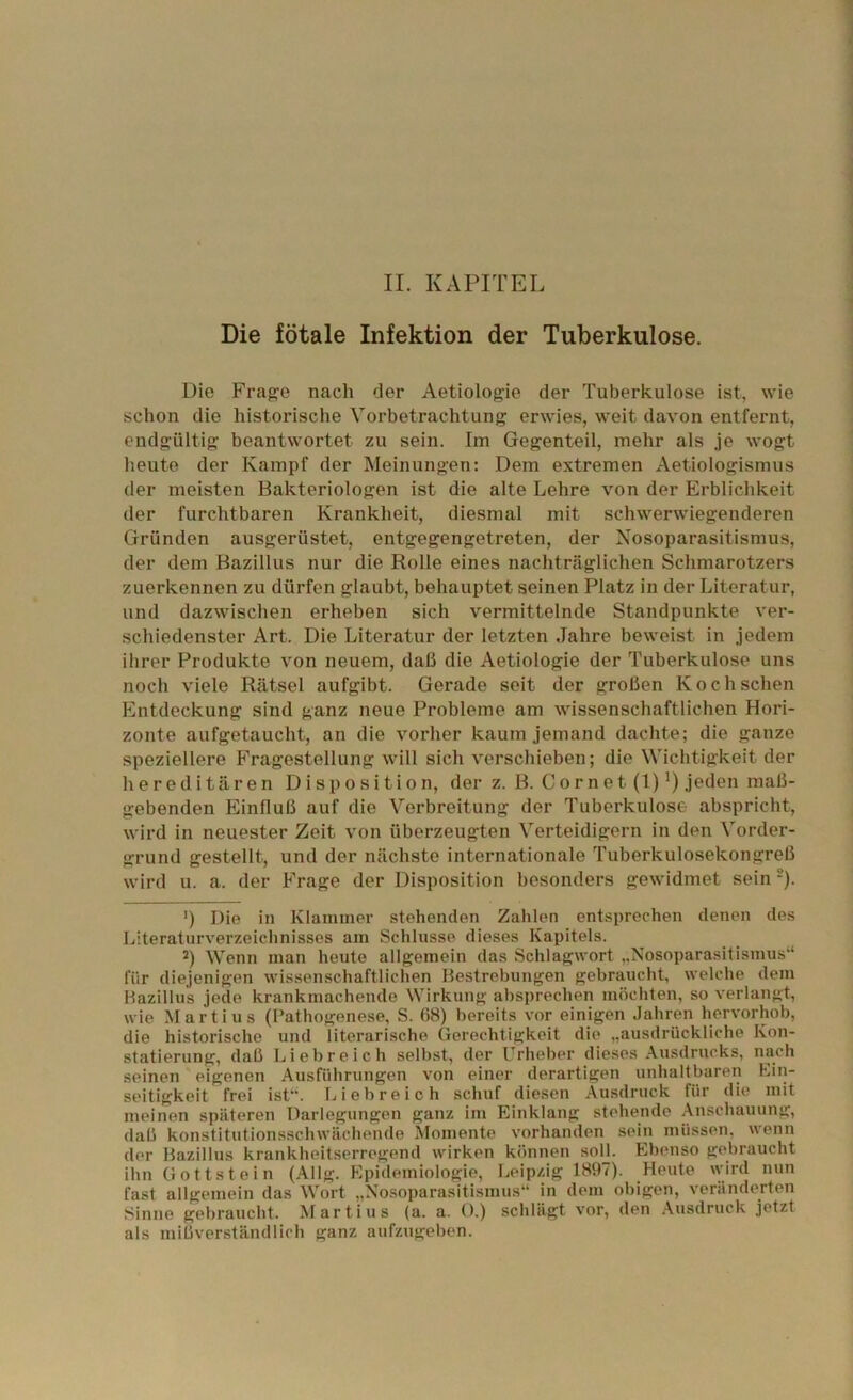 Die fötale Infektion der Tuberkulose. Die Fra{?e nach der Aetiologie der Tuberkulose ist, wie schon die historische Vorbetrachtung erwies, weit davon entfernt, endgültig beantwortet zu sein. Im Gegenteil, mehr als je wogt heute der Kampf der Meinungen: Dem extremen Aetiologismus der meisten Bakteriologen ist die alte Lehre von der Erblichkeit der furchtbaren Krankheit, diesmal mit schwerwiegenderen Gründen ausgerüstet, entgegengetreten, der Nosoparasitismus, der dem Bazillus nur die Rolle eines nachträglichen Schmarotzers zuerkennen zu dürfen glaubt, behauptet seinen Platz in der Literatur, und dazwischen erheben sich vermittelnde Standpunkte ver- schiedenster Art. Die Literatur der letzten Jahre beweist in jedem ihrer Produkte von neuem, daß die Aetiologie der Tuberkulose uns noch viele Rätsel aufgibt. Gerade seit der großen Kochschen L2ntdeckung sind ganz neue Probleme am wissenschaftlichen Hori- zonte aufgetaucht, an die vorher kaum jemand dachte; die ganze speziellere Fragestellung will sich verschieben; die Wichtigkeit der hereditären Disposition, der z. B. Cor net (1) jeden maß- gebenden Einfluß auf die Verbreitung der Tuberkulose abspricht, wird in neuester Zeit von überzeugten Verteidigern in den Vorder- grund gestellt, und der nächste internationale Tuberkulosekongreß wird u. a. der Frage der Disposition besonders gewidmet sein -). ') Die in Klammer stehenden Zahlen entsprechen denen des Literaturverzeichnisses am Schlüsse dieses Kapitels. 2) Wenn man heute allgemein das Schlagwort „Nosoparasitismus“ für diejenigen wissenschaftlichen Bestrebungen gebraucht, welche dem Bazillus jede krankmachende Wirkung absprechen möchten, so verlangt, wie Martins (Pathogenese, S. 68) bereits vor einigen .Jahren hervorhob, die historische und literarische Gerechtigkeit die „ausdrückliche Kon- statierung, daß Liebreich selbst, der Urheber dieses Ausdrucks, nach seinen eigenen Ausführungen von einer derartigen unhaltbaren Ein- seitigkeit frei ist“. Liebreich schuf diesen Ausdruck für die mit meinen späteren Darlegungen ganz im Einklang stehende Anschauung, daß konstitutionsschwächende Momente vorhanden sein müssen, wenn der Bazillus krankheitserregend wirken können solj. Ebenso gebraucht ihn üottstein (Allg. Epidemiologie, Leipzig 1897). Heute \vird nun fast allgemein das Wort „Nosoparasitismus“ in dem obigen, veränderten Sinne gebraucht. Martins (a. a. O.) schlägt vor, den .\usdruck jetzt als mißverständlich ganz aufzugeben.