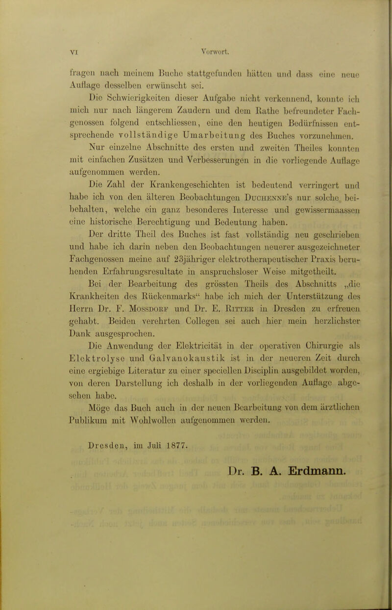 fragen nach meinem Buche stattgefunden hätten und dass eine neue AuHago desselben erwünscht sei. Die Schwierigkeiten dieser Aufgabe iiicht verkennejid, konnte ich mich nur nach längerem Zaudern und dem Ilathe befreundeter Fach- genossen folgend eutschliessen, eine den heutigen Bedürfnissen ent- sprechende vollständige Umarbeitung des Buches vorzunehmen. Nur einzelne Abschnitte des ersten und zweiten Theiles konnten jnit einfachen Zusätzen und Verbesserungen in die vorliegende Auflage aufgenommen werden. Die Zahl der Krankengeschichten ist bedeutend verringert und habe ich von den älteren Beobachtungen Duchenne's nur solche, bei- behalten, welche ein ganz besonderes Interesse und gewissermaassen eine historische Berechtigung und Bedeutung haben. Der dritte Theil des Buches ist fast vollständig neu geschrieben und habe ich darin neben den Beobachtungen neuerer ausgezeichneter Fachgenossen meine auf 23jähriger elektrotherapeutischer Praxis beru- henden Erfahrungsresultate in anspruchsloser Weise mitgetheilt. Bei der Bearbeitung des grössten Theils des Abschnitts „die Krankheiten des Rückenmarks habe ich mich der Unterstützung des Herrn Dr. F. Mossdorf und Dr. E. Rittek, in Dresden zu erfreuen gehabt. Beiden verehrten Collegen sei auch hier mein herzlichster Dank ausgesprochen. Die Anwendung der Elektricität in der operativen Chii-urgie als Elektrolyse und Galvanokaustik ist in der neueren Zeit durch eine ergiebige Literatur zu einer speciellen Disciplin ausgebildet worden, von deren Darstellung ich deshalb in der vorliegenden Auflage abge- sehen habe. Möge das Buch auch in der neuen Bearbeitung von dem ärztlichen Publikum mit Wohlwollen aufgenommen werden. Dresden, im Juli 1877. Dr. B. A. Erdmann.