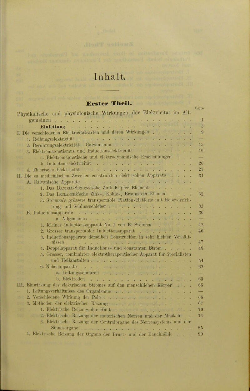 Inhalt, Erster Xlieil. Seite Physikalisclie uiul physiologische Wirkungen der Elektricität im All- gemeinen 1. Eiiileituiig' 3 I. Die verschiedenen Elektricitätsarten nnd deren Wirkungen 9 1. Eeibnngselektaicität — 2. Beriihrungselektrieität. Galvanismus 13 3. Elektromagnietismns und Inductionselektrieitiit 19 a. Elekfa-oniagnetische und elektrodynamische Erscheinimgen ... — Ii. Indnctionsclekti'icität 20 4. Tliiorische Elektricität . 27 II. Die m jiiecUcinischen Zwecken construirten elektrischen Apparate .... 31 A. Galvanische Apparate — 1. Das DA>iELL-SiKJrENs'sche Zink-Kupfer-Element — 2. Das LECLANCHE'sche Zink-, Kohle-, Braun stein-Element .... 32 3. Stöhrer's gTÖssere ti-ansportahle Platten-Batterie mit Helievonich- tung imd Sohlussschieher 33 B. Inductionsapparate 36 a. Allgemeines — 1. Kleiner Inductionsapparat No. 1 von E. SiönRER 42 2. Grosser transportabler Liductionsapparat 46 3. Inductionsapparate derselben Construction in sehr kleinen Verliält- nissen 47 4. Doppelapparat für Inductions- raid constanten Strom 48 5. Grosser, combhiirter elektrotherapeutischer Apparat für Specialisten imd Heilanstalten 54 6. Nebenapparate 62 a. Leitungsschnuren — b. Elektroden 63 III. EinAvirkring des elektischen Stromes auf den mensclilichen Körper ... 65 1. Leitungsverliältnisse des Organismus — 2. Verschiedene Wirkuu}^ der Pole 60 3. Mi'tljoden der (ilektrischeii Keizung 67 1. Elektrische Keizimg der Haut 70 2. Elektrische Reizung der motorischen Nei-ven und der Muskeln . 74 3. Elcktrisclie Reizung- der Centraiorgane des Nervensystems und di'r Sinnesorgane 85 4. Eloktiischc Reizung <hn- Organe der Brust- und der iJauchhöhle ... 90