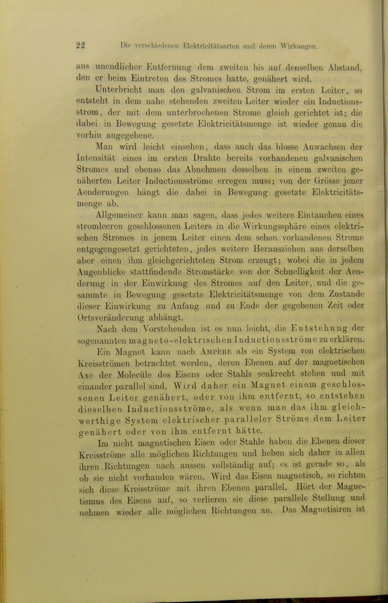 aus unendliclior Eutfeniung dem zwoiteii bis auf denselljeii Abstand, den er beim Eintreten des Stromes hatte, genähert wird. Unterbricht man den galvanischen Strom im ersten Leiter, so entsteht in dem nahe stehenden zweiten Leiter wieder ein Inductions- strom, der mit dem unterbrochenen Strome gleich gerichtet ist; die dabei in Bewegung gesetzte Elektricitätsmenge ist wieder genau die vorhin angegebene. Man wird leicht einsehen, dass auch das blosse Anwaclisen der Intensität eines im ersten Drahte bereits vorhandenen galvanischen Stromes und ebenso das Abnehmen desselben in einem zweiten ge- näherten Leiter Inductionsströme erregen muss; von der Grösse jener Aenderungen hängt die dabei in Bewegung gesetzte Elektricitäts- menge ab. Allgemeiner kann man sagen, dass jedes weitere Eintauchen eines stromleeren geschlossenen Leiters in die Wirkungssphäre eines elektri- schen Stromes in jenem Leiter einen dem schon vorhandenen Strome entgegengesetzt gerichteten, jedes weitere Herausziehen aus derselben aber einen ihm gleichgerichteten Strom erzeugt; wobei die in jedem Augenblicke stattfindende Stromstärke von der Schnelligkeit der Aen- derung in der Einwirkung des Stromes auf den Leiter, und die ge- sammte in Bewegung gesetzte Elektricitätsmenge von dem Zustande dieser Einwirkung zu Anfang und zu Ende der gegebenen Zeit oder Ortsveränderung abhängt. Nach dem Vorstehenden ist es nun leicht, die Entstehung der sogenannten magneto-elektrischen Inductionsströme zu erklären. Ein Magnet kann nach Ampeee als ein System von elektrischen Kreisströmen betrachtet werden, deren Ebenen auf der magnetischen Axe der Molecüle des Eisens oder Stahls senkrecht stehen und mit einander parallel sind. Wird daher ein Magnet einem geschlos- senen Leiter genähert, oder von ihm entfernt, so entstehen dieselben Inductionsströme, als wenn man das ihm gleich- werthige System elektrischer paralleler Ströme dem Leiter genähert oder von ihm entfernt hätte. Im nicht magnetischen Eisen oder Stahle haben die Ebenen dieser Kreisströme alle möglichen Richtungen und heben sich daher in allen ihren Richtungen nach aussen vollständig auf; es ist gerade so, als ob sie nicht vorhanden wären. Wird das Eisen magnetisch, so richten sich diese Kreisströme mit ihren Ebenen parallel. Hört der Magne- tismus des Eisens auf, so verlieren sie diese parallele Stellung und nehmen wieder alle möglichen Richtungen an. Das Magnetisiren ist
