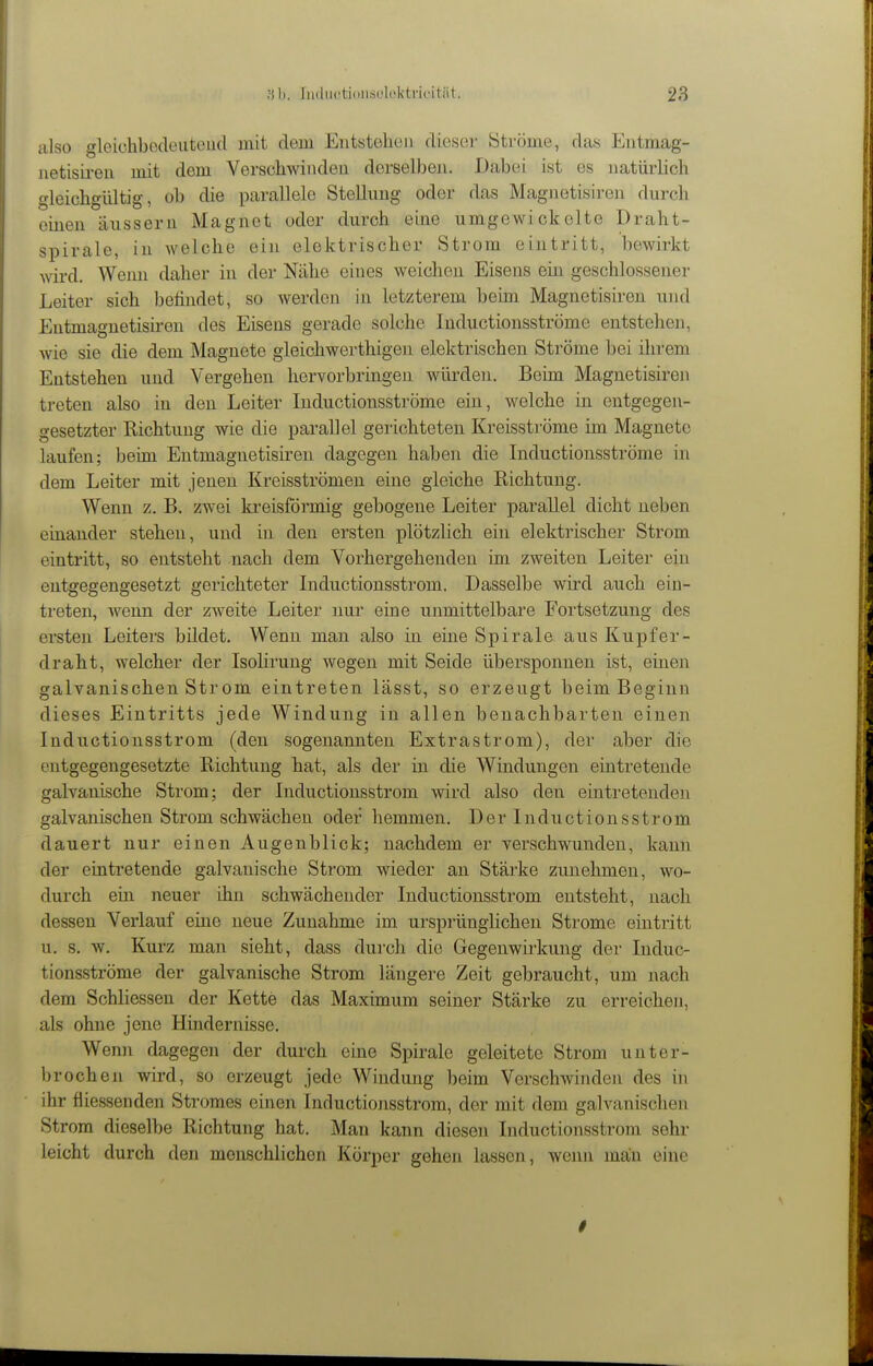 iilso glcichbodoiitoud mit dem Entsteliüii dieser Ströme, das Entmag- iietisireii mit dem Verschwinden derselbeji. Dabei ist es natürlich gleichgültig, ob die parallele Stellung oder das Magnetisiren durch einen äussern Magnet oder durch eine umgewickelte Draht- spirale, in welche ein elektrischer Strom eintritt, bewirkt wird. Wenn daher in der Nähe eines weichen Eisens ein geschlossener Leiter sich befindet, so werden in letzterem beim. Magnetisiren und Entmagnetisiren des Eisens gerade solche Inductionsströme entstehen, wie sie die dem Magnete gleichwerthigen elektrischen Ströme hei ihrem Entstehen und Vergehen hervorbringen würden. Beim Magnetisiren treten also in den Leiter Inductionsströme ein, welche in entgegen- gesetzter Richtung wie die parallel gerichteten Kreisströme im Magnete laufen; beim Entmagnetisiren dagegen haben die Inductionsströme in dem Leiter mit jenen Kreisströmen eine gleiche Richtung. Wenn z. B. zw^ei kreisförmig gebogene Leiter parallel dicht neben einander stehen, und in den ersten plötzlich ein elektrischer Strom eintritt, so entsteht nach dem Vorhergehenden im zweiten Leiter ein entgegengesetzt gerichteter Inductionsstrom. Dasselbe wird auch ein- treten, wenn der zweite Leiter nur eine unmittelbare Fortsetzung des ersten Leiters bildet. Wenn man also in eine Spirale aus Kupfer- draht, welcher der Isolirung wegen mit Seide übersponnen ist, einen galvanischen Strom eintreten lässt, so erzeugt beim Beginn dieses Eintritts jede Windung in allen benachbarten einen Inductionsstrom (den sogenannten Extrastrom), der aber die entgegengesetzte Richtung hat, als der in die Windungen eintretende galvanische Strom; der Inductionsstrom wird also den eintretenden galvanischen Strom schwächen oder hemmen. Der Inductionsstrom dauert nur einen Augenblick; nachdem er verschwunden, kann der eintretende galvanische Strom wieder an Stärke zunehmen, wo- durch ein neuer ihn schwächender Inductionsstrom entsteht, nach dessen Verlauf eine neue Zunahme im ursprünglichen Strome eintritt u. s. w. Kurz man sieht, dass durch die Gegenwirkung dei- Induc- tionsströme der galvanische Strom längere Zeit gebraucht, um nach dem Schliessen der Kette das Maximum seiner Stärke zu erreichen, als ohne jene Hindernisse. Wenn dagegen der durch eine Spirale geleitete Strom unter- brochen wird, so erzeugt jede Windung beim Verschwinden des in ihr fiiessenden Stromes einen Inductionsstrom, der mit dem galvanischen Strom dieselbe Richtung hat. Man kann diesen Inductionsstrom sehr leicht durch den menschlichen Körper gehen lassen, wenn man eine i