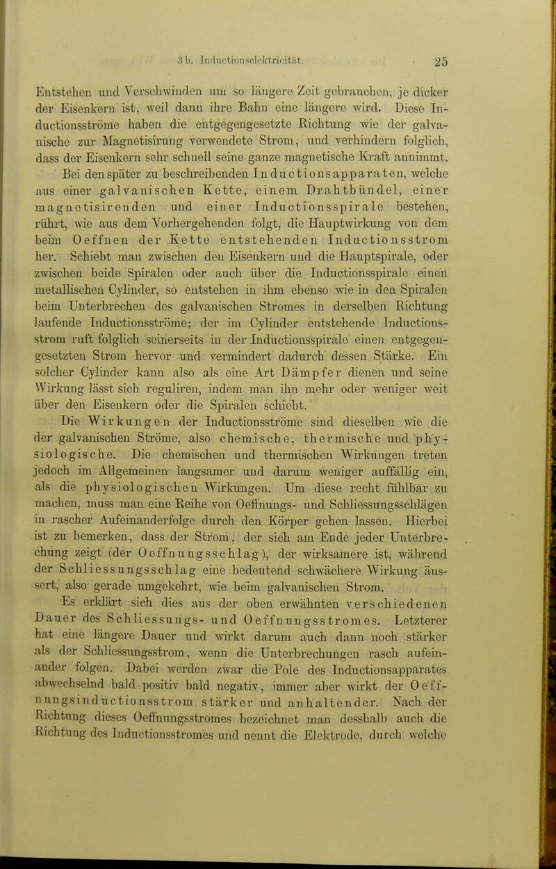 Entstehen uud Verschwinden um so längere Zeit gebraucheii, je dicker der Eisenkern ist, weil dann ihre Bahn eine längere wird. Diese In- ductionsströme haben die entgegengesetzte Richtung wie der galva- nische zur Magnetisii'ung verwendete Strom, und verhindern folglich, dass der Eisenkern sehi* schnell seine ganze magnetische Kraft annimmt. Bei den später zu beschreibenden Inductionsapparateu, welche aus einer galvanischen Kette, einem Drahtbündel, einer magnctisirenden und einer Inducti onsspir ale bestehen, rührt, wie aus dem Vorhergehende)! folgt, die Hauptwirkung von dem beim Oeffneu der Kette entstehenden Inductionsstrom her. Schiebt man zwischen den Eisenkern und die Hauptspirale, oder zwischen beide Spiralen oder auch über die Inductionsspirale einen metallischeji Cylinder, so entstehen in ihm ebenso wie in den Spiralen beim Unterbrechen des galvanischen Stromes in derselben Richtung laufende Inductionsströme; der im Cylinder entstehende Inductions- strom ruft folglich seinerseits in der Inductionsspirale einen entgegen- gesetzten Strom hervor und vermindert dadurch dessen Stärke. Ein solcher Cylinder kann also als eine Art Dämpfer dienen und seine Wh-kung lässt sich regulireu, indem man ihn mehr oder weniger weit über den Eisenkern oder die Spiralen schiebt.' Die Wirkungen der Inductionsströme sind dieselben wie die der galvanischen Ströme, also chemische, thermische und phy- siologische. Die chemischen und thermischen Wirkungen treten jedoch im Allgemeinen langsamer und darum weniger auffällig ein, als die physiologischen Wirkungen. Um diese recht fühlbar zu machen, muss man eine Reihe von Oefl'nungs- und Schliessungsschlägen in rascher Aufeinanderfolge durch den Körper gehen lassen. Hierbei ist zu bemerken, dass der Strom, der sich am Ende jeder Unterbre- chung zeigt (der Oeffnungsschlag), der wirksamere ist, während der Schliessungsschlag eine bedeutend schwächere Wirkung äus- sert, also gerade umgekehrt, wie beim galvanischen Strom. Es erldärt sich dies aus der oben erwähnten verschiedenen Dauer des Schliessungs- und Oeffnungsstromes. Letzterer hat eine längere Dauer und wirkt darum auch dann noch stärker als der Schlicssungsstrom, wenn die Unterbrechungen rasch aufein- ander folgen. Dabei werden zwar die Pole des Inductionsapparates abwechselnd bald positiv bald negativ, immer aber wirkt der Oeff- nungsinductionsstrom stärker und anhaltender. Nach der Richtung dieses Oefi'nungsstroraes bezeichnet mau dosshalb auch die Richtung des Inductionsstromes und nennt die Elektrode, durch welche