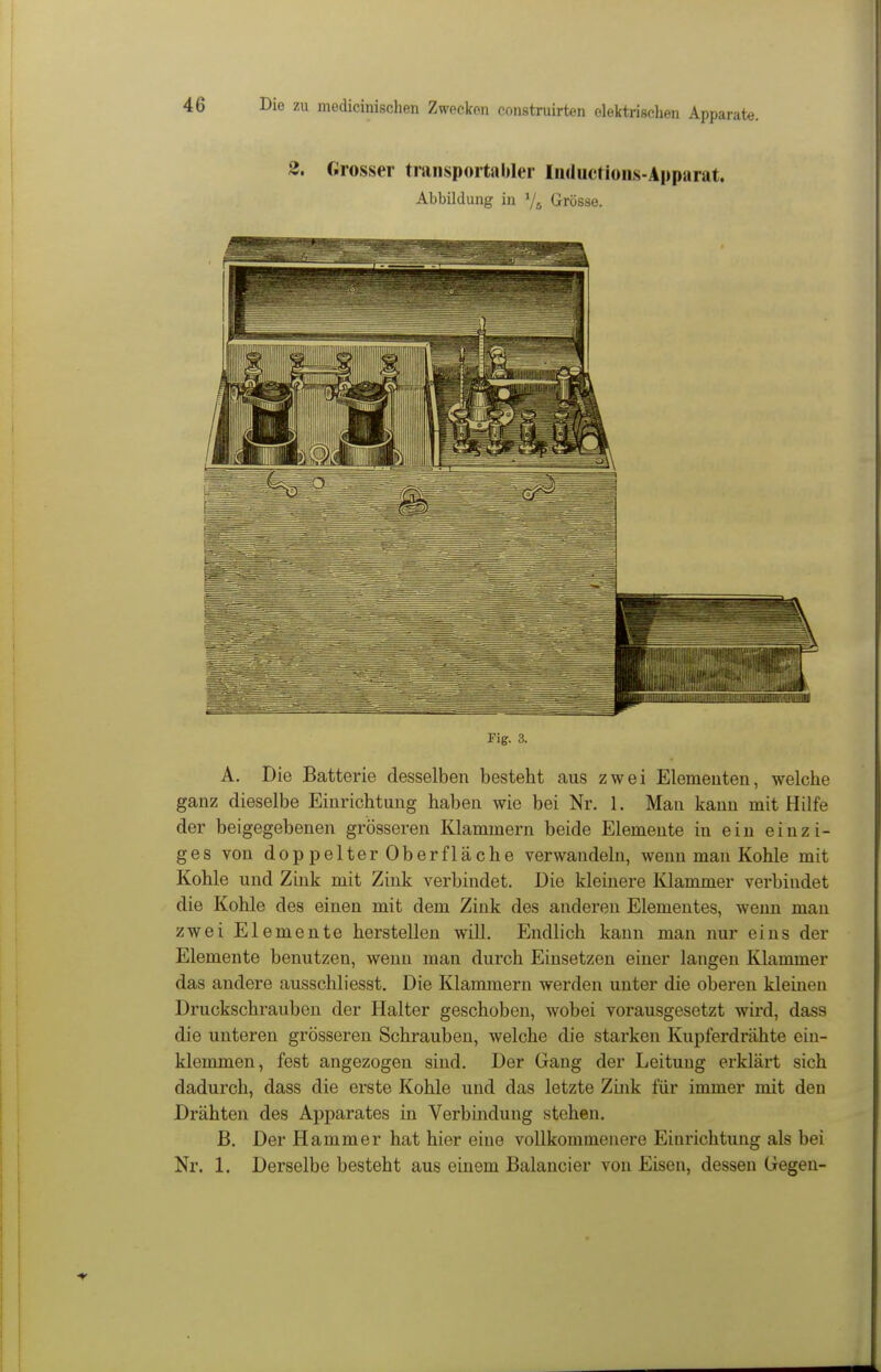 2. «rosser transportabler Inductioiis-Apparat. Abbildung in 7^ Grösse. Fig. 3. A. Die Batterie desselben besteht aus zwei Elementen, welche ganz dieselbe Einrichtung haben wie bei Nr. 1. Man kann mit Hilfe der beigegebenen grösseren Klammern beide Elemente in ein einzi- ges von doppelterOber fläche verwandeln, wenn man Kohle mit Kohle und Zink mit Zink verbindet. Die kleinere Klammer verbindet die Kohle des einen mit dem Zink des anderen Elementes, wenn man zwei Elemente herstellen will. Endlich kann man nur eins der Elemente benutzen, wenn man durch Einsetzen einer langen Klammer das andere ausschliesst. Die Klammern werden unter die oberen kleinen Druckschrauben der Halter geschoben, wobei vorausgesetzt wird, dass die unteren grösseren Schrauben, welche die starken Kupferdrähte ein- klemmen, fest angezogen sind. Der Gang der Leitung erklärt sich dadurch, dass die erste Kohle und das letzte Zink für immer mit den Drähten des Apparates in Verbindung stehen. B. Der Hammer hat hier eine vollkommenere Einrichtung als bei