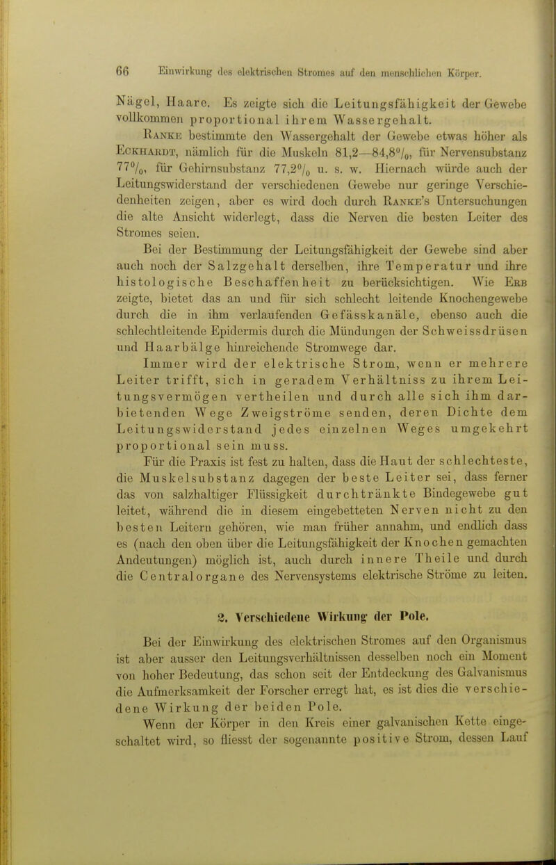 Nägel, Haaro. Es zeigte sich die Leitungsfähigkeit der Gewebe vollkommen proportional ihrem Wassergehalt. Ranke bestimmte den Wassergehalt der Gewebe etwas höher als Eckhardt, nämlich für die Muskeln 81,2—84,80/0, für Nervensubstanz 77%, für Gehirnsubstanz 77,2o/o u. s. w. Hiernach würde auch der Leitungswiderstand der verschiedenen Gewebe nur geringe Verschie- denheiten zeigen, aber es wird doch durch Ranke's Untersuchungen die alte Ansicht widerlegt, dass die Nerven die besten Leiter des Stromes seien. Bei der Bestimmung der Leitungsfähigkeit der Gewebe sind aber auch noch der Salzgehalt derselben, ihre Temperatur und ihre histologische Beschaffenheit zu berücksichtigen. Wie Ebb zeigte, bietet das an und für sich schlecht leitende Knochengewebe durch die in ihm verlaufenden Gefässkanäle, ebenso auch die schlechtleitende Epidermis durch die Mündungen der Schweissdrüsen und Haarbälge hinreichende Stromwege dar. Immer wird der elektrische Strom, wenn er mehrere Leiter trifft, sich in geradem Verhältniss zu ihrem Lei- tungsvermögen vertheilen und durch alle sich ihm dar- bietenden Wege Zweigströme senden, deren Dichte dem Leitungswiderstand jedes einzelnen Weges umgekehrt proportional sein muss. Für die Praxis ist fest zu halten, dass die Haut der schlechteste, die Muskelsubstanz dagegen der beste Leiter sei, dass ferner das von salzhaltiger Flüssigkeit durchtränkte Bindegewebe gut leitet, während die in diesem eingebetteten Nerven nicht zu den besten Leitern gehören, wie man früher annahm, und endhch dass es (nach den oben über die Leitungsfähigkeit der Knochen gemachten Andeutungen) möglich ist, auch durch innere Theile und durch die Central Organe des Nervensystems elektrische Ströme zu leiten. 2. Verschiedene Wirkung- der Pole. Bei der Einwirkung des elektrischen Stromes auf den Organismus ist aber ausser den Leitungsverhältnissen desselben noch ein Moment von hoher Bedeutung, das schon seit der Entdeckung des Galvanismus die Aufmerksamkeit der Forscher erregt hat, es ist dies die verschie- dene Wirkung der beiden Pole. Wenn der Körper in den Kreis einer galvanischen Kette einge- schaltet wird, so fliesst der sogenannte positive Strom, dessen Lauf