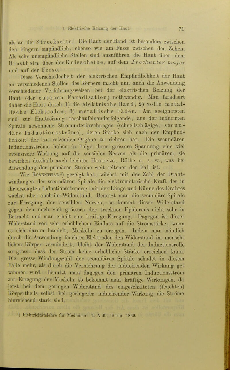 als an der Streckseito. Die Haut derHaucl ist besonders zwischen den Fingern empfindlich, ebenso wie am Fusse zwischen den Zehen. Als sehr unempfindliche Stellen sind anzuführen die Haut über dem Brustbein, über der Kniescheibe, auf dem Trochanter major und auf der Ferse. Diese Verschiedenheit der elektrischen Empfindlichkeit der Haut an verschiedenen Stellen des Körpers macht nun auch die Anwendung verschiedener Verfahrungsweisen bei der elektrischen Reizung der Haut (der cutanen Faradisation) nothwendig. Man faradisirt daher die Haut durch 1) die elektrische Hand; 2) volle metal- lische Elektroden; 3) metallische Fäden. Am geeignetsten sind zur Hautreizung raschaufeinanderfolgende, aus der inducirten Spirale gewonnene Stromunterbrechungen (schnellschlägige, secun- däre Inductionsströme), deren Stärke sich nach der Empfind- lichkeit der zu reizenden Organe zu richten hat. Die secundären Inductionsströme haben in Folge ihrer grössern Spannung ehie viel intensivere Wirkung auf die sensiblen Nerven als die primären; sie bewirken desshalb auch leichter Hautreize, Röthe u. s. w., was bei Anwendung der primären Ströme weit seltener der Fall ist. Wie RosENTHAii^) gezeigt hat, wächst mit der Zahl der Draht- windungen der secundären Spirale die elektromotorische Kraft des in ihr erzeugten Inductionsstromes; mit der Länge und Dünne des Drahtes wächst aber auch ihr Widerstand. Benutzt man die secundäre Spirale zur Erregung der sensiblen Nerven, so kommt dieser Widerstand gegen den noch viel grössern der trocknen Epidermis nicht sehr in Betracht und man erhält eine kräftige Erregung. Dagegen ist dieser Widerstand von sehr erheblichem Einfluss auf die Stromstärke, wenn es sich darum handelt, Muskeln zu erregen. Indem man nämlich durch die Anwendung feuchter Elektroden den Widerstand im mensch- lichen Körper vermindert, bleibt der Widerstand der Inductionsrolle so gross, dass der Strom keine erhebliche Stärke erreichen kann. Die grosse Windungszahl der secundären Spirale schadet in diesem Falle mehr, als durch die Vermehrung der inducirenden Wirkung ge- wonnen wird. Benutzt man dagegen den primären Inductionsstrom zur Erregung der Muskeln, so bekommt man kräftige Wirkungen, da jetzt bei dem geringen Widerstand des eingeschalteten (feuchten) Körpertheils selbst bei geringerer inducu-ender Wirkung die Ströme hinreichend stark sind. ') Elektricitätslehre für Mediciner. 2. Aufl. Berlin 1869.