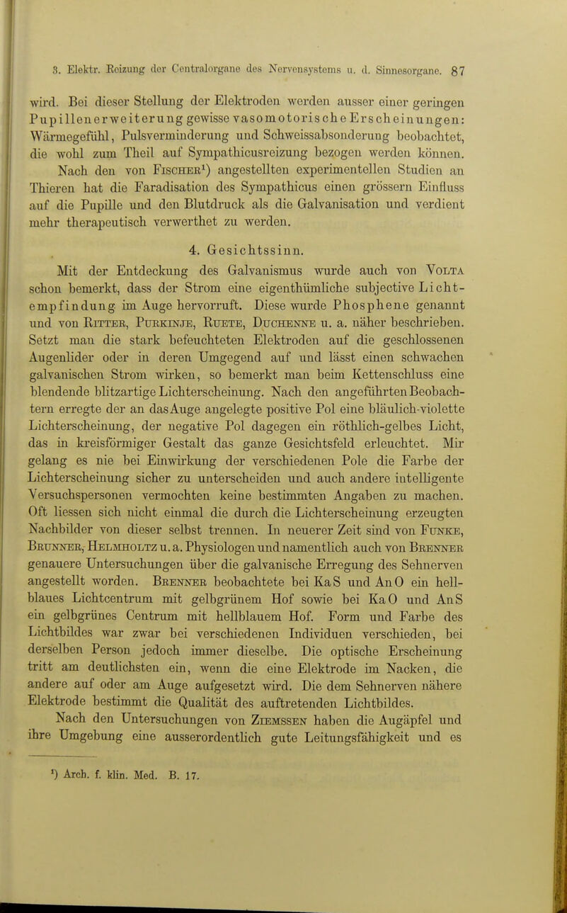 wird. Bei dieser Stellung der Elektroden woi-den ausser einer geringen Pupillen er Weiterung gewisse vasomotorische Erscheinungen: Wärmegefiihl, Pulsverminderung und Schweissabsonderung beobachtet, die wohl zum Theil auf Sympathicusreizung bezogen werden können. Nach den von Fischer^) angestellten experimentellen Studien an Thieren hat die Faradisation des Sympathicus einen grössern Einfiuss auf die Pupille und den Blutdruck als die Galvanisation und verdient mehr therapeutisch verwerthet zu werden. 4. Gesichtssinn. Mit der Entdeckung des Galvanismus wurde auch von Volta schon bemerkt, dass der Strom eine eigenthümliche subjective Licht- empfindung, im Auge hervorruft. Diese wurde Phosphene genannt und von Ritter, Ptjekinje, Rtjete, Duchekne u, a. näher beschrieben. Setzt man die stark befeuchteten Elektroden auf die geschlossenen Augenlider oder in deren Umgegend auf und lässt einen schwachen galvanischen Strom wirken, so bemerkt man beim Kettenschluss eine blendende blitzartige Lichterscheinung. Nach den angeführten Beobach- tern erregte der an das Auge angelegte positive Pol eine bläulich-violette Lichterscheinung, der negative Pol dagegen ein röthlich-gelbes Licht, das in kreisförmiger Gestalt das ganze Gesichtsfeld erleuchtet. Mir gelang es nie bei Einwirkung der verschiedenen Pole die Farbe der Lichterscheinung sicher zu unterscheiden und auch andere intelligente Versuchspersonen vermochten keine bestimmten Angaben zu machen. Oft Hessen sich nicht einmal die durch die Lichterscheinung erzeugten Nachbilder von dieser selbst trennen. Li neuerer Zeit sind von Funke, Betjnnee, Helmholtz u.a. Physiologen und namentlich auch von Brenner genauere Untersuchungen über die galvanische Erregung des Sehnerven angestellt worden. Brenner beobachtete bei KaS und An 0 ein hell- blaues Lichtcentrum mit gelbgrünem Hof sowie bei KaO und AnS ein gelbgrünes Centrum mit hellblauem Hof. Form und Farbe des Lichtbildes war zwar bei verschiedenen Individuen verschieden, bei derselben Person jedoch immer dieselbe. Die optische Erscheinung tritt am deutlichsten ein, wenn die eine Elektrode im Nacken, die andere auf oder am Auge aufgesetzt wird. Die dem Sehnerven nähere Elektrode bestimmt die Qualität des auftretenden Lichtbildes. Nach den Untersuchungen von Zeemssen haben die Augäpfel und ihre Umgebung eine ausserordentlich gute Leitungsfähigkeit und es Arch. f. klin. Med. B. 17.