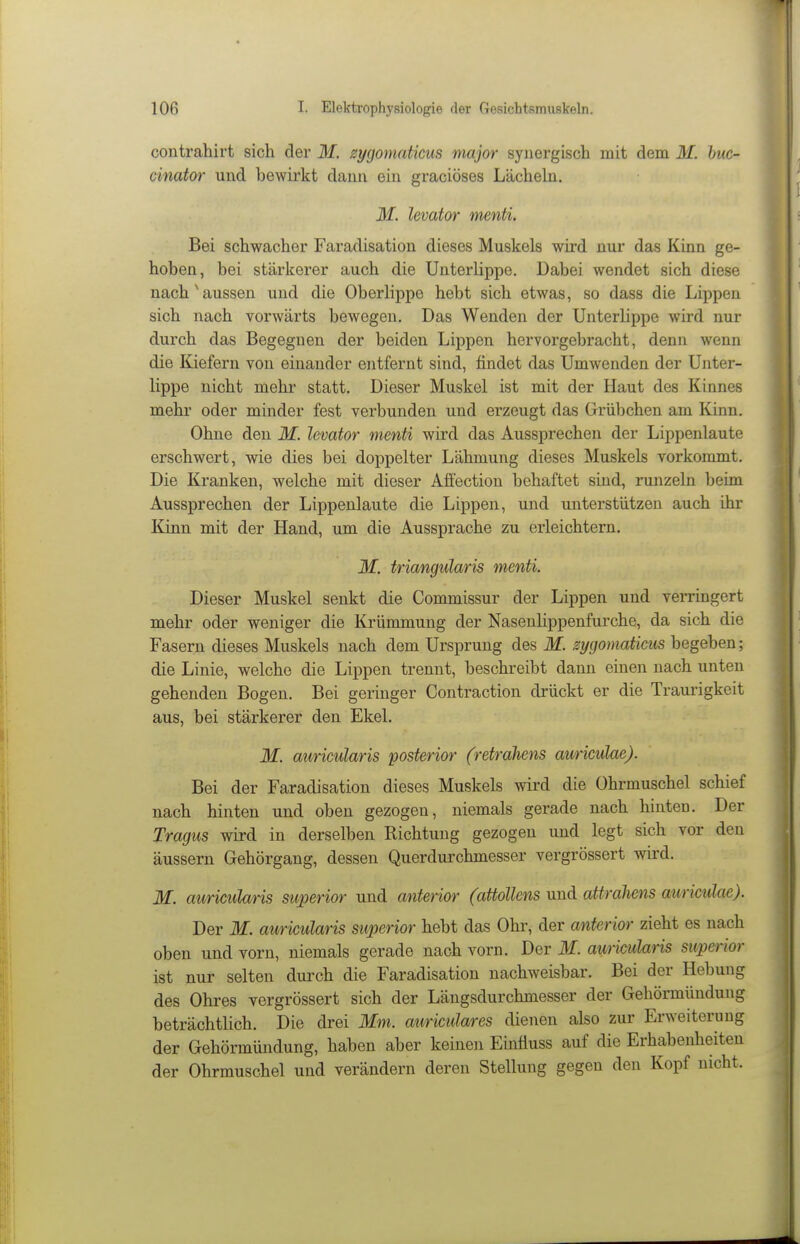 contrahirt sich der M. zygoniatkus major synergisch mit dem M. huc- cinator und bewirkt dann ein gracioses Lächeln. M. levator menti. Bei schwacher Faradisation dieses Muskels wird nur das Kinn ge- hoben, bei stärkerer auch die Unterlippe. Dabei wendet sich diese nach ^aussen und die Oberlippe hebt sich etwas, so dass die Lippen sich nach vorwärts bewegen. Das Wenden der Unterlippe wird nur durch das Begegnen der beiden Lippen hervorgebracht, denn wenn die Kiefern von einander entfernt sind, findet das UmAvenden der Unter- lippe nicht mehr statt. Dieser Muskel ist mit der Haut des Kinnes mehr oder minder fest verbunden und erzeugt das Grübchen am Kinn. Ohne den M. levator menti wird das Aussprechen der Lippenlaute erschwert, wie dies bei doppelter Lähmung dieses Muskels vorkommt. Die Kranken, welche mit dieser Atfection behaftet sind, runzeln beim Aussprechen der Lippenlaute die Lippen, und unterstützen auch ihr Kinn mit der Hand, um die Aussprache zu erleichtern. M. triangularis menti. Dieser Muskel senkt die Commissur der Lippen und verringert mehr oder weniger die Krümmung der Naseulippenfurche, da sich die Fasern dieses Muskels nach dem Ursprung des M. sygomaticus begeben; die Linie, welche die Lippen trennt, beschreibt dann einen nach unten gehenden Bogen. Bei geringer Contraction drückt er die Traurigkeit aus, bei stärkerer den Ekel. M. auricularis posterior (retrahens auriculae). Bei der Faradisation dieses Muskels wird die Ohrmuschel schief nach hinten und oben gezogen, niemals gerade nach hinten. Der Tragus wird in derselben Richtung gezogen und legt sich vor den äussern Gehörgang, dessen Querdurchmesser vergrössert wird. M. auricularis superior und anterior (attollens und attrdiiens auriculae). Der M. auricularis superior hebt das Ohr, der anterior zieht es nach oben und vorn, niemals gerade nach vorn. Der M. auricularis superior ist nur selten durch die Faradisation nachweisbar. Bei der Hebung des Ohres vergrössert sich der Längsdurchmesser der Gehörmündung beträchtlich. Die drei Mm. auriculares dienen also zur Erweiterung der Gehörmündung, haben aber keinen Einüuss auf die Erhabenheiten der Ohrmuschel und verändern deren Stellung gegen den Kopf nicht.