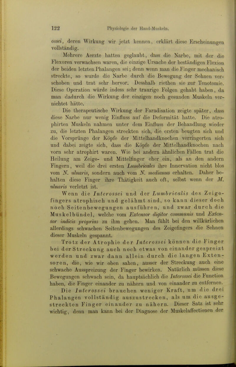 ossei, deren Wirkung wir jetzt kennen, erklärt diese Erscheinungen vollständig. Mehrere Aerzte hatten geglaubt, dass die Narbe, mit der die Flexoren verwachsen waren, die einzige Ursache der beständigen Flexion der beiden letzten Phalangen sei; denn wenn man die Finger mechanisch streckte, so wurde die Narbe durch die Bewegung der Sehnen ver- schoben und trat sehi- hervor. Desshalb riethen sie zur Tenotomie. Diese Operation würde indess sehr traurige Folgen gehabt haben, da man dadurch die Wirkung der einzigen noch gesunden Muskeln ver- nichtet hätte. Die therapeutische Wirkung der Faradisation zeigte später, dass diese Narbe nur wenig Eiufluss auf die Deformität hatte. Die atro- phirten Muskeln nahmen unter dem Einfluss der Behandlung wieder zu, die letzten Phalangen streckten sich, die ersten beugten sich und die Vorsprünge der Köpfe der Mittelhandknochen verringerten sich und dabei zeigte sich, dass die Köpfe der Mittelhandknochen nach vorn sehr atrophirt waren. Wie bei andern ähnlichen Fällen trat die Heilung am Zeige- und Mittelfinger eher ein, als an den andern Fingern, weil die drei ersten Lunibricales ihre Innervation nicht blos vom N. ulnaris, sondern auch vom N. medianus erhalten. Daher be- halten diese Finger ihre Thätigkeit auch oft, selbst wenn der M. ulnaris verletzt ist. Wenn die Interossei und der Lumhricalis des Zeige- fingers atrophisch und gelähmt sind, so kann dieser doch noch Seitenbewegungen ausführen, und zwar durch die Muskelbündel, welche vom Extensor digitor communis und Extcn- sor indicis proprius zu ihm gehen. Man fühlt bei den willkürlichen allerdings schwachen Seitenbewegungen des Zeigefingers die Sehnen dieser Muskeln gespannt. Trotz der Atrophie der Interossei können die Finger bei der Streckung auch noch etwas von einander gespreizt werden und zwar dann allein durch die langen Exten- so ren, die, wie wir oben sahen, ausser der Streckung auch eine schwache Ausspreizung der Finger bewirken. Natürlich müssen diese Bewegungen schwach sein, da hauptsächlich die Interossei die Function haben, die Finger einander zu nähern und von einander zu entfernen. Die Interossei brauchen weniger Kraft, um die drei Phalangen vollständig auszustrecken, als um die ausge- streckten Finger einander zu nähern. Dieser Satz ist sehr wichtig, denn man kann bei der Diagnose der Muskelaftectionen der