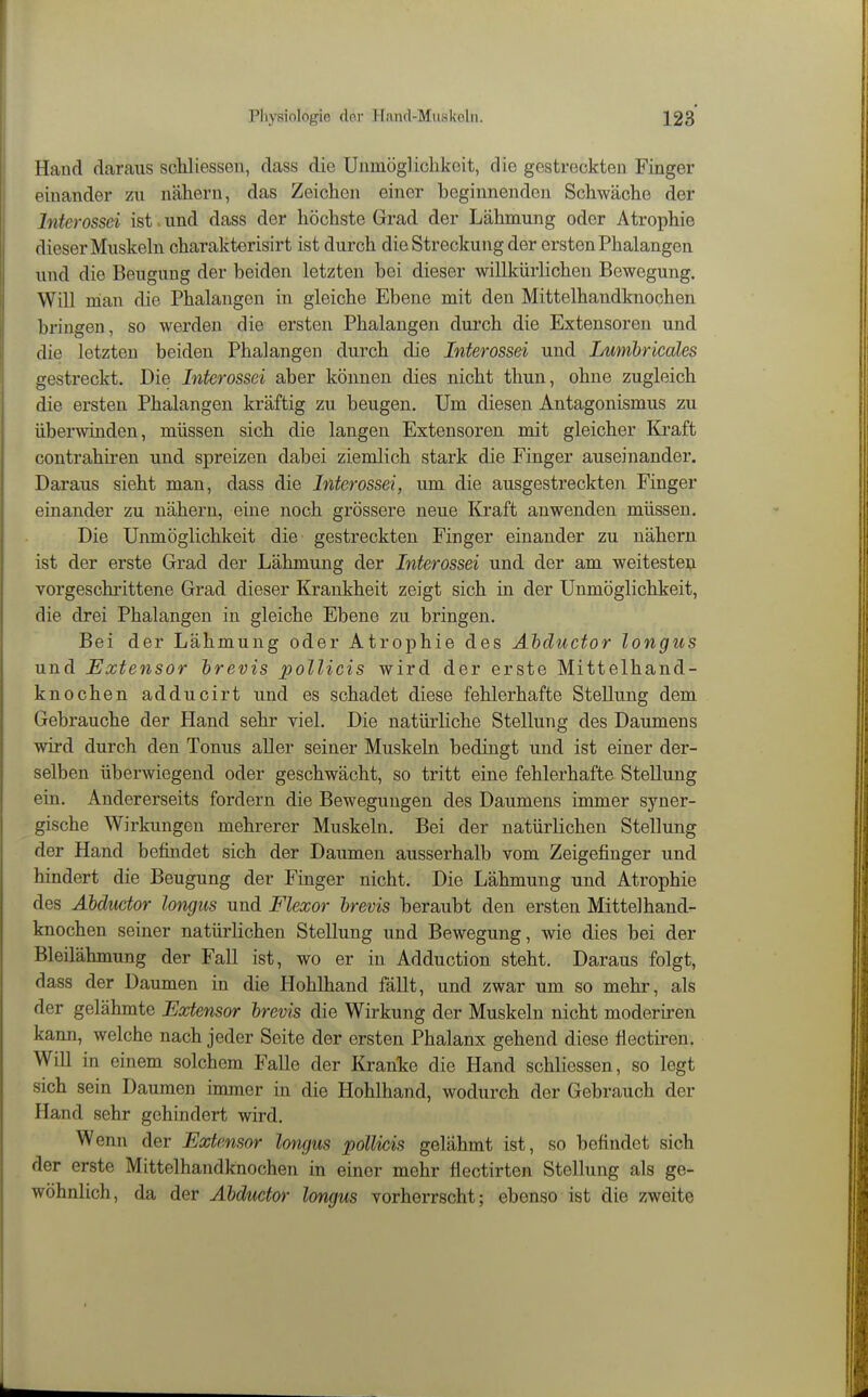 Hand daraus scUiessen, dass die Unmögliclikoit, die gestreckten Finger einander zu nähern, das Zeichen einer beginnenden Schwäche der Interossci ist . und dass der höchste Grad der Lähmung oder Atrophie dieser Muskehl charakterisirt ist durch die Streckung der ersten Phalangen und die Beugung der beiden letzten bei dieser willkürlichen Bewegung. Will man die Phalangen in gleiche Ebene mit den Mittelhandknochen bringen, so werden die ersten Phalangen dui'ch die Extensoren und die letzten beiden Phalangen durch die Interossei und Lumbricales gestreckt. Die Interossei aber können dies nicht thun, ohne zugleich die ersten Phalangen kräftig zu beugen. Um diesen Antagonismus zu überwinden, müssen sich die langen Extensoren mit gleicher Ki-aft contrahiren und spreizen dabei ziemlich stark die Finger auseinander. Daraus sieht man, dass die Interossei, um die ausgestreckten Finger einander zu nähern, eine noch grössere neue Kraft anwenden müssen. Die Unmöglichkeit die gestreckten Finger einander zu nähern ist der erste Grad der Lähmung der Interossei und der am weitesten vorgeschrittene Grad dieser Krankheit zeigt sich in der Unmöglichkeit, die drei Phalangen in gleiche Ebene zu bringen. Bei der Lähmung oder Atrophie des Ähductor longus und Extensor hrevis pollicis wird der erste Mittelhand- knochen adducirt und es schadet diese fehlerhafte Stellung dem Gebrauche der Hand sehr viel. Die natürHche Stellung des Daumens wird durch den Tonus aller seiner Muskeln bedingt und ist einer der- selben überwiegend oder geschwächt, so tritt eine fehlerhafte Stellung ein. Andererseits fordern die Bewegungen des Daumens immer syner- gische Wirkungen mehrerer Muskeln. Bei der natürlichen Stellung der Hand befindet sich der Daumen ausserhalb vom Zeigefinger und hindert die Beugung der Finger nicht. Die Lähmung und Atrophie des AMuctor longus und Flexor hrevis beraubt den ersten Mittelhand- knochen seiner natürlichen Stellung und Bewegung, wie dies bei der Bleilähmung der Fall ist, wo er in Adduction steht. Daraus folgt, dass der Daumen in die Hohlhand fällt, und zwar um so mehr, als der gelähmte Extensor hrevis die Wirkung der Muskeln nicht moderiren kann, welche nach jeder Seite der ersten Phalanx gehend diese flectiren. Will in einem solchem Falle der Kranke die Hand schliessen, so legt sich sein Daumen immer in die Hohlhand, wodurch der Gebrauch der Hand sehr gehindert wird. Wenn der Extensor longus pollicis gelähmt ist, so befindet sich der erste Mittelhandknochen in einer mehr flectirten Stellung als ge- wöhnlich , da der Ähductor longus vorherrscht; ebenso ist die zweite