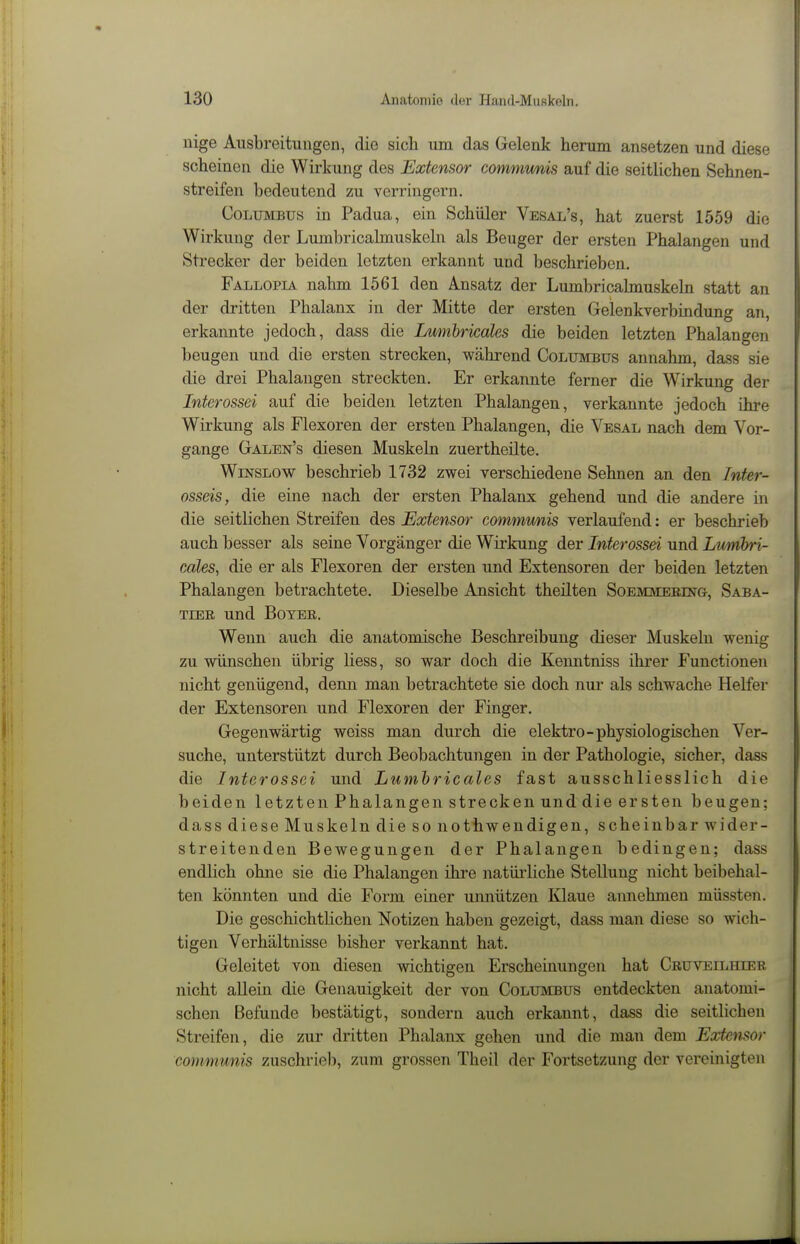 nige Ausbreitungen, die sich um das Gelenk herum ansetzen und diese scheinen die Wirkung des Extensor comimmis auf die seitlichen Sehnen- streifen bedeutend zu verringern. CoLUMBus in Padua, ein Schüler Vesal's, hat zuerst 1559 die Wirkung der Lumbricalmuskeln als Beuger der ersten Phalangen und Strecker der beiden letzten erkannt und beschrieben. Fallopia nahm 1561 den Ansatz der Lumbricabnuskeln statt an der dritten Phalanx in der Mitte der ersten Gelenkverbindung an, erkannte jedoch, dass die Lumhricales die beiden letzten Phalangen beugen und die ersten strecken, während Columbus annahm, dass sie die drei Phalangen streckten. Er erkannte ferner die Wirkung der Interossei auf die beiden letzten Phalangen, verkannte jedoch ihre Wirkung als Flexoren der ersten Phalangen, die Vesal nach dem Vor- gange Galen's diesen Muskeln zuertheilte. WiNSLOW beschrieb 1732 zwei verschiedene Sehnen an den Inter- osseis, die eine nach der ersten Phalanx gehend und die andere in die seitlichen Streifen des Extensor communis verlaufend: er beschrieb auch besser als seine Vorgänger die Wirkung der Interossei und Lumhri- cales, die er als Flexoren der ersten und Extensoren der beiden letzten Phalangen betrachtete. Dieselbe Ansicht theilten Soemmerestg, Saba- TiER und BoYEß. Wenn auch die anatomische Beschreibung dieser Muskeln wenig zu wünschen übrig Hess, so war doch die Kenntniss ihrer Functionen nicht genügend, denn man betrachtete sie doch nur als schwache Helfer der Extensoren und Flexoren der Finger. Gegenwärtig weiss man durch die elektro-physiologischen Ver- suche, unterstützt durch Beobachtungen in der Pathologie, sicher, dass die Interossei und Lumhricales fast ausschliesslich die beiden letzten Phalangen strecken und die ersten beugen; dass diese Muskeln die so nothwendigen, scheinbar wider- streitenden Bewegungen der Phalangen bedingen; dass endlich ohne sie die Phalangen ihre natüiiiche Stellung nicht beibehal- ten könnten und die Form einer unnützen Klaue annehmen müssten. Die geschichtlichen Notizen haben gezeigt, dass man diese so wich- tigen Verhältnisse bisher verkannt hat. Geleitet von diesen wichtigen Erscheinungen hat Cruveilhier nicht allein die Genauigkeit der von Columbus entdeckten anatomi- schen Befunde bestätigt, sondern auch erkannt, dass die seitlichen Streifen, die zur dritten Phalanx gehen und die man dem Extensor communis zuschrieb, zum grossen Theil der Fortsetzung der vereinigten