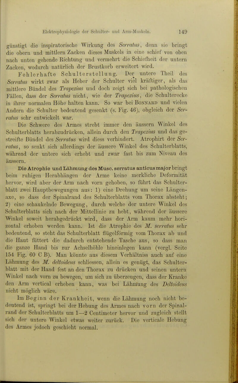 günstigt die inspiratorische Wirkung des Serratus, denn sie bringt die obern und mittlem Zacken dieses Muskels in eine scbief von oben nach unten gehende Eichtung und vermehrt die Schiefheit der untern Zacken, wodurch natürlich der Brustkorb erweitert wird. Fehlerhafte Schulterstellung. Der untere Theil des Serratus vrirkt zwar als Heber der Schulter viel kräftiger, als das mittlere Bündel des Trapedus und doch zeigt sich bei pathologischen Fällen, dass der Serratus nicht, wie der Trapedus, die Schulterecke in ihrer normalen Höhe halten kann. So war bei Bonnahd und vielen Andern die Schulter bedeutend gesenkt (s. Fig. 46), obgleich der Ser- ratus sehr entwickelt war. Die Schwere des Armes strebt inmier den äussern Winkel des Schulterblatts herabzudrücken, allein durch den Trapedus und das ge- streifte Bündel des Serratus wird diess verhindert. Atrophirt der Ser- ratus, so senkt sich allerdings der äussere Winkel des Schulterblatts, während der untere sich erhebt und zwar fast bis zum Niveau des äussern. Die Atrophie und Lähmung des Muse, serratus anticus major bringt beim ruhigen Herabhängen der Arme keine merkliche Deformität hervor, wird aber der Arm nach vorn gehoben, so führt das Schulter- blatt zwei Hauptbewegungen aus: 1) eine Drehung um seine Längen- axe, so dass der Spinalrand des Schulterblatts vom Thorax absteht; 2) eine schaukelnde Bewegung, durch welche der untere Winkel des Schulterblatts sich nach der Mittellinie zu hebt, während der äussere Winkel soweit herabgedrückt wird, dass der Arm kaum mehr hori- zontal erhoben werden kann. Ist die Atrophie des M. serratus sehr bedeutend, so steht das Schulterblatt üügelförmig vom Thorax ab und die Haut füttert die dadurch entstehende Tasche aus, so dass man die ganze Hand bis zur Achselhöhle hineinlegen kann (vergl. Seite 154 Fig. 60 C B). Man könnte aus diesem Verhältniss auch auf eine Lähmung des M. deltoideus schliessen, allein es genügt, das Schulter- blatt mit der Hand fest an den Thorax zu drücken und seinen untern Winkel nach vom zu bewegen, um sich zu überzeugen, dass der Kranke den Arm vertical erheben kann, was bei Lähmung des Deltoideus nicht möglich wäre. Im Beginn der Krankheit, wenn die Lähmung noch nicht be- deutend ist, springt bei der Hebung des Armes nach vorn der Spinal- rand der Schulterblatts um 1—2 Centimeter hervor und zugleich stellt sich der untere Winkel etwas weiter zurück. Die verticale Hebung des Armes jedoch geschieht normal.