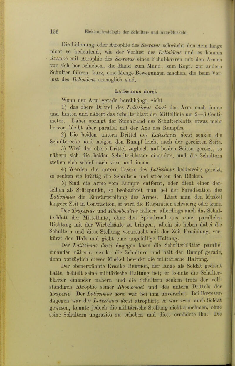 Die Lähmung oder Atrophie des Serratus schwächt den Arm lange nicht so bedeutend, wie der Verlust des Deltoideus und es können Kranke mit Atrophie des Serratus einen Schubkarren mit den Armen vor sich her schieben, die Hand zum Mund, zum Kopf, zur andern Schulter führen, kurz, eine Menge Bewegungen machen, die beim Ver- lust des Deltoideus unmöglich sind. LatissimuB dorsi. Wenn der Arm' gerade herabhängt, zieht 1) das obere Drittel des Latissimus dorsi den Arm nach innen und hinten und nähert das Schulterblatt der Mittellinie um 2—3 Centi- meter. Dabei springt der Spinalrand des Schulterblatts etwas mehr hervor, bleibt aber parallel mit der Axe des Rumpfes. 2) Die beiden untern Drittel des Latissimus dorsi senken die Schulterecke und neigen den Rumpf leicht nach der gereizten Seite. 3) Wird das obere Drittel zugleich auf beiden Seiten gereizt, so nähern sich die beiden Schulterblätter einander, und die Schultern stellen sich schief nach vorn und innen. 4) Werden die untern Fasern des Latissimus beiderseits gereizt, so senken sie kräftig die Schultern und strecken den Rücken. 5) Sind die Arme vom Rumpfe entfernt, oder dient einer der- selben als Stützpunkt, so beobachtet man bei der Faradisation des Latissimus die Einwärtsrollung des Armes, Lässt man den Muskel längere Zeit in Contraction, so wird die Respii'ation schwierig oder kurz. Der Trapezius und Mhomhoideus nähern allerdings auch das Schul- terblatt der Mittellinie, ohne den Spinalrand aus seiner parallelen Richtung mit der Wirbelsäule zu bringen, allein sie heben dabei die Schultern und diese Stellung verursacht mit der Zeit Ermüdung, ver- kürzt den Hals und giebt eine ungefällige Haltung. Der Latissimus dorsi dagegen kann die Schulterblätter parallel einander nähern, senkt die Schultern und hält den Rumpf gerade, denn vorzüglich dieser Muskel bewirkt die militärische Haltung. Der obenerwähnte Kranke Berniol, der lange als Soldat gedient hatte, behielt seine militärische Haltung bei; er konnte die Schulter- blätter einander nähern und die Schultern senken trotz der voll- ständigen Atrophie seiner Rhoniboidei und des untern Drittels der Trapezii. Der Latissimus dorsi war bei ihm unversehrt. Bei Bonnard dagegen war der Latissimus dorsi atrophirt; er war zwar auch Soldat gewesen, konnte jedoch die militärische Stellung nicht annehmen, ohne seine Schultern ungraziös zu erheben und diess ermüdete ihn. Die