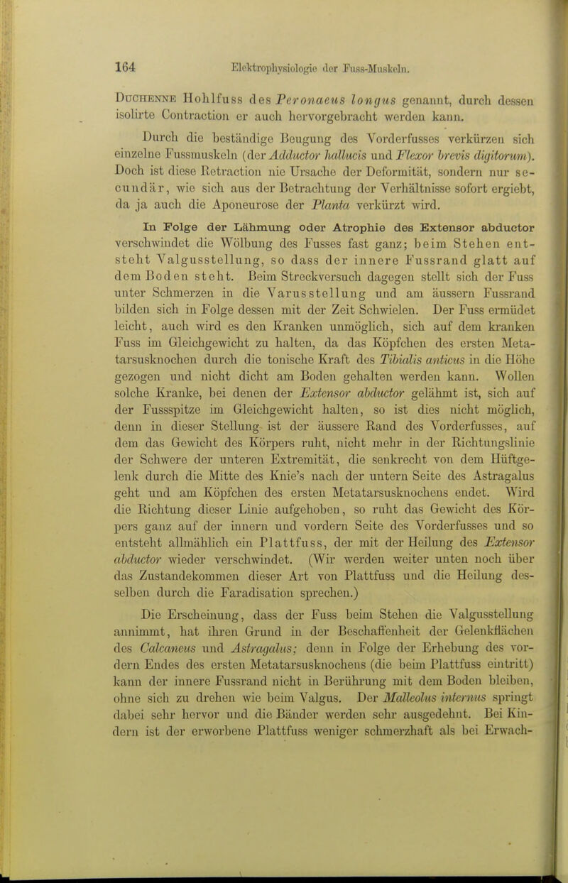 Duchenne Hohlfuss des Peronaeus longus genannt, durch dessen isohi'te Contraction er auch hervorgebracht werden kann. Durch die beständige Beugung des Vorderfusses verkürzen sich einzehie Fussmuskehi {dar Adductor Jiallucis und Fkxor hrevis diyitorwn). Doch ist diese Retraction nie Ursache der Deformität, sondern nur se- cundär, wie sich aus der Betrachtung der Verhältnisse sofort ergiebt, da ja auch die Aponeurose der Planta verkürzt wird. In Folge der Lähmung oder Atrophie des Extensor abductor verschwindet die Wölbung des Fusses fast ganz; beim Stehen ent- steht Valgusstellung, so dass der innere Fussrand glatt auf dem Boden steht. Beim Streckversuch dagegen stellt sich der Fuss unter Schmerzen in die Varus Stellung und am äussern Fussrand Ijilden sich in Folge dessen mit der Zeit Schwielen. Der Fuss ermüdet leicht, auch wird es den Kranken unmöglich, sich auf dem kranken Fuss im Gleichgewicht zu halten, da das Köpfchen des ersten Meta- tarsusknochen durch die tonische Kraft des Tibialis anticus in die Höhe gezogen und nicht dicht am Boden gehalten werden kann. Wollen solche Kranke, bei denen der Extensor abductor gelähmt ist, sich auf der Fussspitze im Gleichgewicht halten, so ist dies nicht möghch, denn in dieser Stellung ist der äussere Rand des Vorderfusses, auf dem das Gewicht des Körpers ruht, nicht mehr in der Richtungslinie der Schwere der unteren Extremität, die senkrecht von dem Hüftge- lenk durch die Mitte des Knie's nach der untern Seite des Astragalus geht und am Köpfchen des ersten Metatarsusknochens endet. Wird die Richtung dieser Linie aufgehoben, so ruht das Gewicht des Kör- pers ganz auf der inuern und vordem Seite des Vorderfusses und so entsteht allmählich ein Plattfuss, der mit der Heilung des Extensor ahductor wieder verschwindet. (Wir werden weiter unten noch über das Zustandekommen dieser Art von Plattfuss und die Heilung des- selben durch die Faradisation sprechen.) Die Erscheinung, dass der Fuss beim Stehen die Valgusstellung annimmt, hat ihren Grund in der Beschafi'enheit der Gelenküächen des Calcaneus und Astragalus; denn in Folge der Erhebung des vor- dem Endes des ersten Metatarsusknochens (die beim Plattfuss eintritt) kann der innere Fussrand nicht in Berührung mit dem Boden bleiben, ohne sich zu drehen wie beim Valgus. Der Malleolus internus springt dabei sehr hervor und die Bänder werden sehr ausgedehnt. Bei Kin- dern ist der erworbene Plattfuss weniger schmerzhaft als bei Erwach-