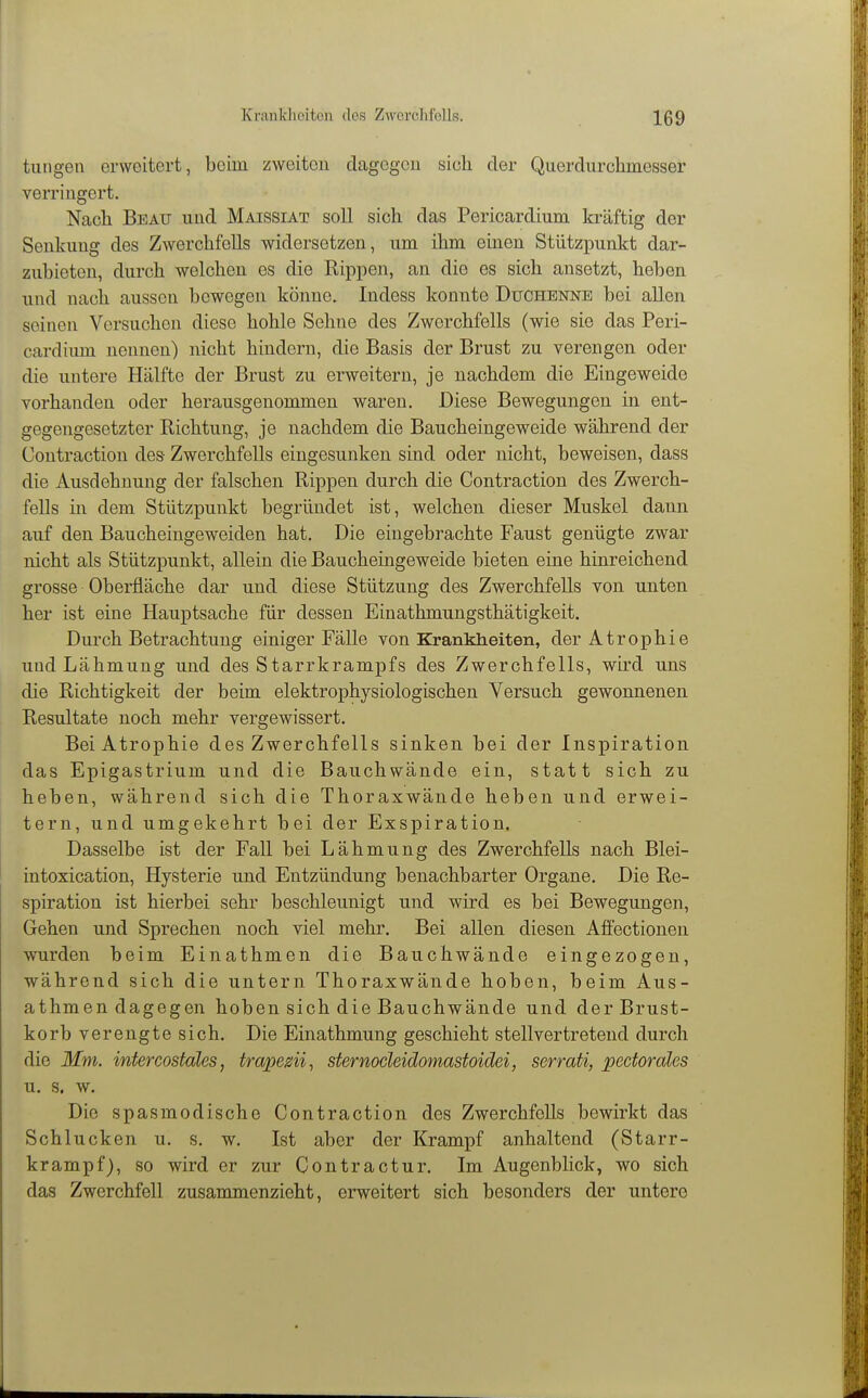 tungen erweitert, beim zweiten dagogcu sich der Querdurchmesser verringert. Nach Bbau und Maissiat soll sich das Pericardium kräftig der Senkung des Zwerchfells widersetzen, um ihm einen Stützpunkt dar- zubieten, durch welchen es die Rippen, an die es sich ansetzt, heben und nach aussen bewegen könne. Indess konnte Duchenne bei allen seinen Versuchen diese hohle Sehne des Zwerchfells (wie sie das Peri- cardium nennen) nicht hindern, die Basis der Brust zu verengen oder die untere Hälfte der Brust zu erweitern, je nachdem die Eingeweide vorhanden oder herausgenommen waren. Diese Bewegungen in ent- gegengesetzter Richtung, je nachdem die Baucheingeweide während der Contraction des Zwerchfells eingesunken sind oder nicht, beweisen, dass die Ausdehnung der falschen Rippen durch die Contraction des Zwerch- fells in dem Stützpunkt begründet ist, welchen dieser Muskel dann auf den Baucheingeweiden hat. Die eingebrachte Faust genügte zwar nicht als Stützpunkt, allein die Baucheingeweide bieten eine hinreichend grosse Oberfläche dar und diese Stützung des Zwerchfells von unten her ist eine Hauptsache für dessen Einathmungsthätigkeit. Durch Betrachtung einiger Fälle von Krankheiten, der Atrophie und Lähmung und des Starrkrampfs des Zwerchfells, wird uns die Richtigkeit der beim elektrophysiologischen Versuch gewonnenen Resultate noch mehr vergewissert. Bei Atrophie des Zwerchfells sinken bei der Inspiration das Epigastrium und die Bauchwände ein, statt sich zu heben, während sich die Thoraxwände heben und erwei- tern, und umgekehrt bei der Exspiration, Dasselbe ist der Fall bei Lähmung des Zwerchfells nach Blei- intoxication, Hysterie und Entzündung benachbarter Organe. Die Re- spiration ist hierbei sehr beschleunigt und wird es bei Bewegungen, Gehen und Sprechen noch viel mehr. Bei allen diesen Affectionen wurden beim Einathmen die Bauchwände eingezogen, während sich die untern Thoraxwände hoben, beim Aus- athmen dagegen hoben sich die Bauchwände und der Brust- korb verengte sich. Die Einathmung geschieht stellvertretend durch die Mm. intercostales, trapem^ sternocleidomastoidei, serrati, pectorales u. s. w. Die spasmodische Contraction des Zwerchfells bewirkt das Schlucken u. s. w. Ist aber der Krampf anhaltend (Starr- krampf), so wird er zur Contra etur. Im Augenblick, wo sich das Zwerchfell zusammenzieht, erweitert sich besonders der untere