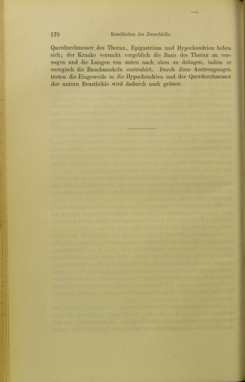 Querdurchmesser des Thorax, Epigastrium und Hypochondrion heben sich; der Kranke versucht vergeblich die Basis des Thorax zu ver- engen und die Lungen von unten nach oben zu drängen, indem er energisch die Bauchmuskehi contrahirt. Durch diese Anstrengungen treten die Eingeweide in die Hypochondrien und der Querdurchmesser der untern Brusthöhle wird dadurch noch grösser.